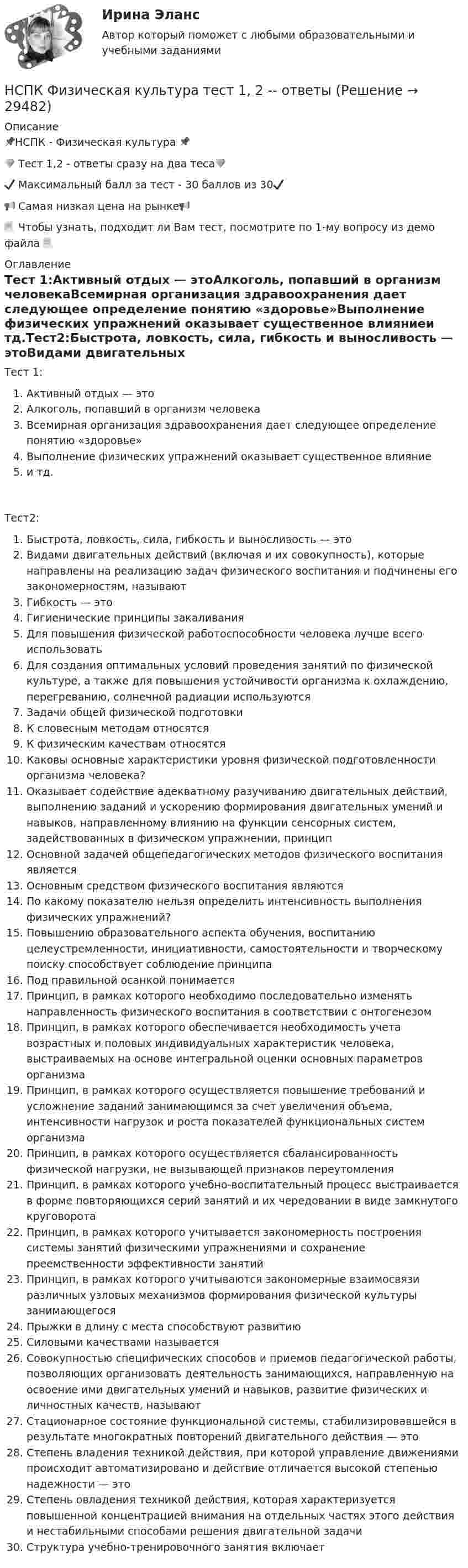     
          Описание
          📌НСПК - Физическая культура 📌💎 Тест 1,2 - ответы сразу на два теса💎✔️ Максимальный балл за тест - 30 баллов из 30✔️📢 Самая низкая цена на рынке📢📃 Чтобы узнать, подходит ли Вам тест, посмотрите по 1-му вопросу из демо файла 📃 
          Оглавление
          Тест 1:Активный отдых — этоАлкоголь, попавший в организм человекаВсемирная организация здравоохранения дает следующее определение понятию «здоровье»Выполнение физических упражнений оказывает существенное влияниеи тд.Тест2:Быстрота, ловкость, сила, гибкость и выносливость — этоВидами двигательных действий (включая и их совокупность), которые направлены на реализацию задач физического воспитания и подчинены его закономерностям, называютГибкость — этоГигиенические принципы закаливанияДля повышения физической работоспособности человека лучше всего использоватьДля создания оптимальных условий проведения занятий по физической культуре, а также для повышения устойчивости организма к охлаждению, перегреванию, солнечной радиации используютсяЗадачи общей физической подготовкиК словесным методам относятсяК физическим качествам относятсяКаковы основные характеристики уровня физической подготовленности организма человека?Оказывает содействие адекватному разучиванию двигательных действий, выполнению заданий и ускорению формирования двигательных умений и навыков, направленному влиянию на функции сенсорных систем, задействованных в физическом упражнении, принципОсновной задачей общепедагогических методов физического воспитания являетсяОсновным средством физического воспитания являютсяПо какому показателю нельзя определить интенсивность выполнения физических упражнений?Повышению образовательного аспекта обучения, воспитанию целеустремленности, инициативности, самостоятельности и творческому поиску способствует соблюдение принципаПод правильной осанкой понимаетсяПринцип, в рамках которого необходимо последовательно изменять направленность физического воспитания в соответствии с онтогенезомПринцип, в рамках которого обеспечивается необходимость учета возрастных и половых индивидуальных характеристик человека, выстраиваемых на основе интегральной оценки основных параметров организмаПринцип, в рамках которого осуществляется повышение требований и усложнение заданий занимающимся за счет увеличения объема, интенсивности нагрузок и роста показателей функциональных систем организмаПринцип, в рамках которого осуществляется сбалансированность физической нагрузки, не вызывающей признаков переутомленияПринцип, в рамках которого учебно-воспитательный процесс выстраивается в форме повторяющихся серий занятий и их чередовании в виде замкнутого круговоротаПринцип, в рамках которого учитывается закономерность построения системы занятий физическими упражнениями и сохранение преемственности эффективности занятийПринцип, в рамках которого учитываются закономерные взаимосвязи различных узловых механизмов формирования физической культуры занимающегосяПрыжки в длину с места способствуют развитиюСиловыми качествами называетсяСовокупностью специфических способов и приемов педагогической работы, позволяющих организовать деятельность занимающихся, направленную на освоение ими двигательных умений и навыков, развитие физических и личностных качеств, называютСтационарное состояние функциональной системы, стабилизировавшейся в результате многократных повторений двигательного действия — этоСтепень владения техникой действия, при которой управление движениями происходит автоматизировано и действие отличается высокой степенью надежности — этоСтепень овладения техникой действия, которая характеризуется повышенной концентрацией внимания на отдельных частях этого действия и нестабильными способами решения двигательной задачиСтруктура учебно-тренировочного занятия включает 
            
            
            НСПК, Физическая культура, Практическое занятие 5. Задание 8НСПК Физическая культура тест 1, 2 -- ответы  НСПК, физическая культура, тест к разделу 10НСПК ФИЗИЧЕСКАЯ КУЛЬТУРА ТЕСТ К РАЗДЕЛУ 10НСПК Физическая культура тест к разделу5НСПК, физическая культура, тест к разделу 9НСПК ФИЗИЧЕСКАЯ КУЛЬТУРА ТЕСТ К РАЗДЕЛУ 9НСПК Физическая культура Практическое занятие3 задание1-3,5,8 Оценка17,63 из 25,00НСПК Физическая культура Практическое занятие3 задание9 кроссворд100%НСПК ФИЗИЧЕСКАЯ КУЛЬТУРА ПРАКТИЧЕСКОЕ ЗАНЯТИЕ 5 ЗАДАНИЕ 10НСПК, Физическая культура, Практическое занятие 5. Задание 10НСПК, Физическая культура, Практическое занятие 5. Задание 1-3, 5, 6-9НСПК ФИЗИЧЕСКАЯ КУЛЬТУРА ПРАКТИЧЕСКОЕ ЗАНЯТИЕ 5 ЗАДАНИЕ 1-3,5,6,9 ОЦЕНКА 16.50 ИЗ 28.00НСПК, Физическая культура, Практическое занятие 5. Задание 4