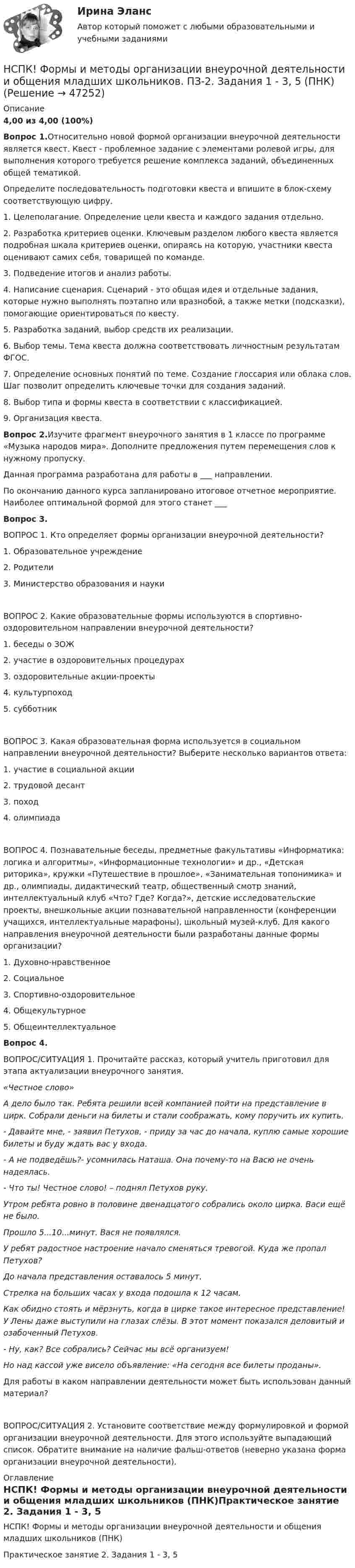     
            Описание
            4,00 из 4,00 (100%)Вопрос 1.Относительно новой формой организации внеурочной деятельности является квест. Квест - проблемное задание c элементами ролевой игры, для выполнения которого требуется решение комплекса заданий, объединенных общей тематикой.Определите последовательность подготовки квеста и впишите в блок-схему соответствующую цифру.1. Целеполагание. Определение цели квеста и каждого задания отдельно.2. Разработка критериев оценки. Ключевым разделом любого квеста является подробная шкала критериев оценки, опираясь на которую, участники квеста оценивают самих себя, товарищей по команде.3. Подведение итогов и анализ работы.4. Написание сценария. Сценарий - это общая идея и отдельные задания, которые нужно выполнять поэтапно или вразнобой, а также метки (подсказки), помогающие ориентироваться по квесту.5. Разработка заданий, выбор средств их реализации.6. Выбор темы. Тема квеста должна соответствовать личностным результатам ФГОС.7. Определение основных понятий по теме. Создание глоссария или облака слов. Шаг позволит определить ключевые точки для создания заданий.8. Выбор типа и формы квеста в соответствии с классификацией.9. Организация квеста.Вопрос 2.Изучите фрагмент внеурочного занятия в 1 классе по программе «Музыка народов мира». Дополните предложения путем перемещения слов к нужному пропуску.Данная программа разработана для работы в ___ направлении.По окончанию данного курса запланировано итоговое отчетное мероприятие. Наиболее оптимальной формой для этого станет ___Вопрос 3.ВОПРОС 1. Кто определяет формы организации внеурочной деятельности?1. Образовательное учреждение2. Родители3. Министерство образования и наукиВОПРОС 2. Какие образовательные формы используются в спортивно- оздоровительном направлении внеурочной деятельности?1. беседы о ЗОЖ2. участие в оздоровительных процедурах3. оздоровительные акции-проекты4. культурпоход5. субботникВОПРОС 3. Какая образовательная форма используется в социальном направлении внеурочной деятельности? Выберите несколько вариантов ответа:1. участие в социальной акции2. трудовой десант3. поход4. олимпиадаВОПРОС 4. Познавательные беседы, предметные факультативы «Информатика: логика и алгоритмы», «Информационные технологии» и др., «Детская риторика», кружки «Путешествие в прошлое», «Занимательная топонимика» и др., олимпиады, дидактический театр, общественный смотр знаний, интеллектуальный клуб «Что? Где? Когда?», детские исследовательские проекты, внешкольные акции познавательной направленности (конференции учащихся, интеллектуальные марафоны), школьный музей-клуб. Для какого направления внеурочной деятельности были разработаны данные формы организации?1. Духовно-нравственное2. Социальное3. Спортивно-оздоровительное4. Общекультурное5. ОбщеинтеллектуальноеВопрос 4.ВОПРОС/СИТУАЦИЯ 1. Прочитайте рассказ, который учитель приготовил для этапа актуализации внеурочного занятия.«Честное слово»А дело было так. Ребята решили всей компанией пойти на представление в цирк. Собрали деньги на билеты и стали соображать, кому поручить их купить.- Давайте мне, - заявил Петухов, - приду за час до начала, куплю самые хорошие билеты и буду ждать вас у входа.- А не подведёшь?- усомнилась Наташа. Она почему-то на Васю не очень надеялась.- Что ты! Честное слово! – поднял Петухов руку.Утром ребята ровно в половине двенадцатого собрались около цирка. Васи ещё не было.Прошло 5...10...минут. Вася не появлялся.У ребят радостное настроение начало сменяться тревогой. Куда же пропал Петухов?До начала представления оставалось 5 минут.Стрелка на больших часах у входа подошла к 12 часам.Как обидно стоять и мёрзнуть, когда в цирке такое интересное представление! У Лены даже выступили на глазах слёзы. В этот момент показался деловитый и озабоченный Петухов.- Ну, как? Все собрались? Сейчас мы всё организуем!Но над кассой уже висело объявление: «На сегодня все билеты проданы».Для работы в каком направлении деятельности может быть использован данный материал?ВОПРОС/СИТУАЦИЯ 2. Установите соответствие между формулировкой и формой организации внеурочной деятельности. Для этого используйте выпадающий список. Обратите внимание на наличие фальш-ответов (неверно указана форма организации внеурочной деятельности). 
            Оглавление
            НСПК! Формы и методы организации внеурочной деятельности и общения младших школьников (ПНК)Практическое занятие 2. Задания 1 - 3, 5  
            
            
            НСПК! Формы и методы организации внеурочной деятельности и общения младших школьников. ПЗ-1. Задания 2 - 5 (ПНК)НСПК! Формы и методы организации внеурочной деятельности и общения младших школьников. ПЗ-2. Задания 1 - 3, 5 (ПНК)НСПК! Формы и методы организации внеурочной деятельности и общения младших школьников. ПЗ- 3. Задания 1 - 5 (ПНК)НСПК!!!Формы и методы организации внеурочной деятельности и общения младших школьников (ПНК) Тестовые вопросы к разделу 2НСПК, Цветоведение и материаловедение, 4 семестр, тест к разделу 1НСПК, Цветоведение и материаловедение, 4 семестр, тест к разделу 2НСПК, Цветоведение и материаловедение, 4 семестр, тест к разделу 3НСПК Физическая культура тест 1, 2 -- ответы  НСПК, физическая культура, тест к разделу 10НСПК ФИЗИЧЕСКАЯ КУЛЬТУРА ТЕСТ К РАЗДЕЛУ 10НСПК Физическая культура тест к разделу5НСПК, физическая культура, тест к разделу 9НСПК ФИЗИЧЕСКАЯ КУЛЬТУРА ТЕСТ К РАЗДЕЛУ 9НСПК филворд Литература