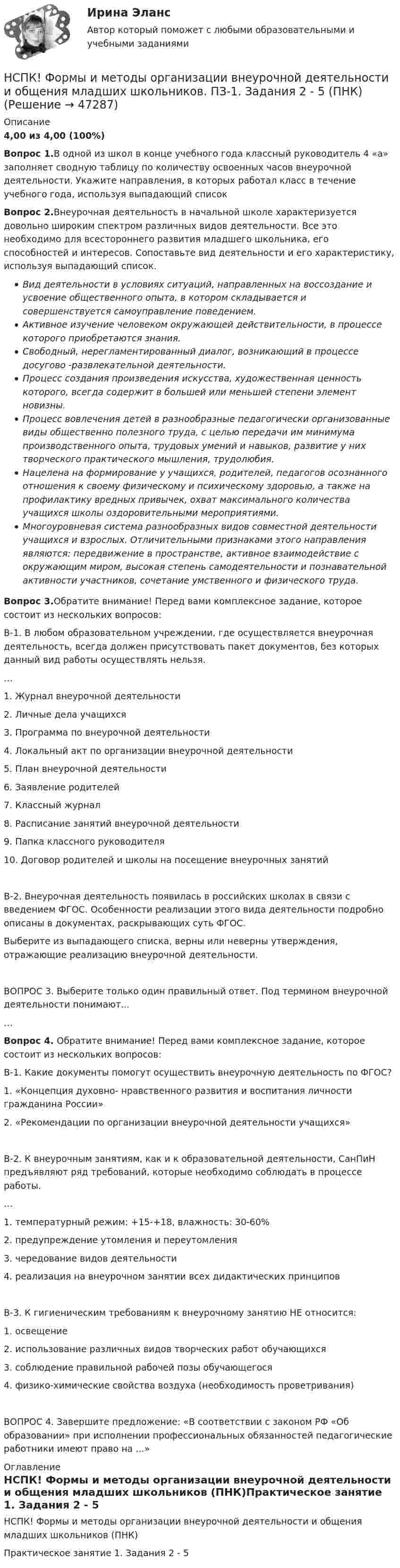     
            Описание
            4,00 из 4,00 (100%)Вопрос 1.В одной из школ в конце учебного года классный руководитель 4 «а» заполняет сводную таблицу по количеству освоенных часов внеурочной деятельности. Укажите направления, в которых работал класс в течение учебного года, используя выпадающий списокВопрос 2.Внеурочная деятельность в начальной школе характеризуется довольно широким спектром различных видов деятельности. Все это необходимо для всестороннего развития младшего школьника, его способностей и интересов. Сопоставьте вид деятельности и его характеристику, используя выпадающий список.Вид деятельности в условиях ситуаций, направленных на воссоздание и усвоение общественного опыта, в котором складывается и совершенствуется самоуправление поведением.Активное изучение человеком окружающей действительности, в процессе которого приобретаются знания.Свободный, нерегламентированный диалог, возникающий в процессе досугово -развлекательной деятельности.Процесс создания произведения искусства, художественная ценность которого, всегда содержит в большей или меньшей степени элемент новизны.Процесс вовлечения детей в разнообразные педагогически организованные виды общественно полезного труда, с целью передачи им минимума производственного опыта, трудовых умений и навыков, развитие у них творческого практического мышления, трудолюбия.Нацелена на формирование у учащихся, родителей, педагогов осознанного отношения к своему физическому и психическому здоровью, а также на профилактику вредных привычек, охват максимального количества учащихся школы оздоровительными мероприятиями.Многоуровневая система разнообразных видов совместной деятельности учащихся и взрослых. Отличительными признаками этого направления являются: передвижение в пространстве, активное взаимодействие с окружающим миром, высокая степень самодеятельности и познавательной активности участников, сочетание умственного и физического труда.Вопрос 3.Обратите внимание! Перед вами комплексное задание, которое состоит из нескольких вопросов:В-1. В любом образовательном учреждении, где осуществляется внеурочная деятельность, всегда должен присутствовать пакет документов, без которых данный вид работы осуществлять нельзя.…1. Журнал внеурочной деятельности2. Личные дела учащихся3. Программа по внеурочной деятельности4. Локальный акт по организации внеурочной деятельности5. План внеурочной деятельности6. Заявление родителей7. Классный журнал8. Расписание занятий внеурочной деятельности9. Папка классного руководителя10. Договор родителей и школы на посещение внеурочных занятийВ-2. Внеурочная деятельность появилась в российских школах в связи с введением ФГОС. Особенности реализации этого вида деятельности подробно описаны в документах, раскрывающих суть ФГОС.Выберите из выпадающего списка, верны или неверны утверждения, отражающие реализацию внеурочной деятельности.ВОПРОС 3. Выберите только один правильный ответ. Под термином внеурочной деятельности понимают...…Вопрос 4. Обратите внимание! Перед вами комплексное задание, которое состоит из нескольких вопросов:В-1. Какие документы помогут осуществить внеурочную деятельность по ФГОС?1. «Концепция духовно- нравственного развития и воспитания личности гражданина России»2. «Рекомендации по организации внеурочной деятельности учащихся»В-2. К внеурочным занятиям, как и к образовательной деятельности, СанПиН предъявляют ряд требований, которые необходимо соблюдать в процессе работы.…1. температурный режим: +15-+18, влажность: 30-60%2. предупреждение утомления и переутомления3. чередование видов деятельности4. реализация на внеурочном занятии всех дидактических принциповВ-3. К гигиеническим требованиям к внеурочному занятию НЕ относится:1. освещение2. использование различных видов творческих работ обучающихся3. соблюдение правильной рабочей позы обучающегося4. физико-химические свойства воздуха (необходимость проветривания)ВОПРОС 4. Завершите предложение: «В соответствии с законом РФ «Об образовании» при исполнении профессиональных обязанностей педагогические работники имеют право на ...» 
            Оглавление
            НСПК! Формы и методы организации внеурочной деятельности и общения младших школьников (ПНК)Практическое занятие 1. Задания 2 - 5  
            
            
            (НСПК) Философия (практическое задание 4)НСПК! Формы и методы организации внеурочной деятельности и общения младших школьников. ПЗ-1. Задания 2 - 5 (ПНК)НСПК! Формы и методы организации внеурочной деятельности и общения младших школьников. ПЗ-2. Задания 1 - 3, 5 (ПНК)НСПК! Формы и методы организации внеурочной деятельности и общения младших школьников. ПЗ- 3. Задания 1 - 5 (ПНК)НСПК!!!Формы и методы организации внеурочной деятельности и общения младших школьников (ПНК) Тестовые вопросы к разделу 2НСПК, Цветоведение и материаловедение, 4 семестр, тест к разделу 1НСПК, Цветоведение и материаловедение, 4 семестр, тест к разделу 2НСПК, Физическая культура, Практическое занятие 5. Задание 8НСПК Физическая культура тест 1, 2 -- ответы  НСПК, физическая культура, тест к разделу 10НСПК ФИЗИЧЕСКАЯ КУЛЬТУРА ТЕСТ К РАЗДЕЛУ 10НСПК Физическая культура тест к разделу5НСПК, физическая культура, тест к разделу 9НСПК ФИЗИЧЕСКАЯ КУЛЬТУРА ТЕСТ К РАЗДЕЛУ 9