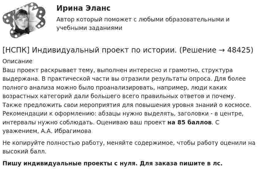      
            Описание
            Ваш проект раскрывает тему, выполнен интересно и грамотно, структура выдержана. В практической части вы отразили результаты опроса. Для более полного анализа можно было проанализировать, например, люди каких возрастных категорий дали большего всего правильных ответов и почему. Также предложить свои мероприятия для повышения уровня знаний о космосе. Рекомендации к оформлению: абзацы нужно выделять, заголовки - в центре, интервалы нужно соблюдать. Оцениваю ваш проект на 85 баллов. С уважением, А.А. ИбрагимоваНе копируйте полностью работу, меняйте содержимое, чтобы работу оценили на высокий балл.Пишу индивидуальные проекты с нуля. Для заказа пишите в лс.   
            
            
            НСПК ДОПОЛНИТЕЛЬНОЕ ОБРАЗОВАНИЕ ДЕТЕЙ: ИСТОРИЯ И СОВРЕМЕННОСТЬ ТЕСТ К РАЗДЕЛУ 4[НСПК] Индивидуальный проект по истории. НСПК. Иностранный язык (второй семестр)НСПК Иностранный язык тест 3НСПК Иностранный язык тест 4НСПК. Информатика (ДОУА, СР). Практическое занятие 1. Задание 7НСПК! Информатика и информационно-коммуникационные технологии в профессиональной деятельности. Все АПЗ. (ДО, СпДО, ПНК, КП, ПДО, 2 часть)НСПК Дополнительное образование детей: история и современность (ПДО, 1 часть) ТЕСТ 1НСПК Дополнительное образование детей: история и современность (ПДО, 1 часть) ТЕСТ2НСПК Дополнительное образование детей: история и современность (ПДО, 2 часть) Практическое занятие 2 ОЦЕНКА 50,00 ИЗ 50,00[НСПК]  Дополнительное образование детей: история и современность (ПДО, 2 часть) тест 2НСПК Дополнительное образование детей: история и современность Практическое занятие 1 оценка 50.00из50.00НСПК, Дополнительное образование детей: история и современность, тест к разделу 3НСПК ДОПОЛНИТЕЛЬНОЕ ОБРАЗОВАНИЕ ДЕТЕЙ: ИСТОРИЯ И СОВРЕМЕННОСТЬ ТЕСТ К РАЗДЕЛУ 3