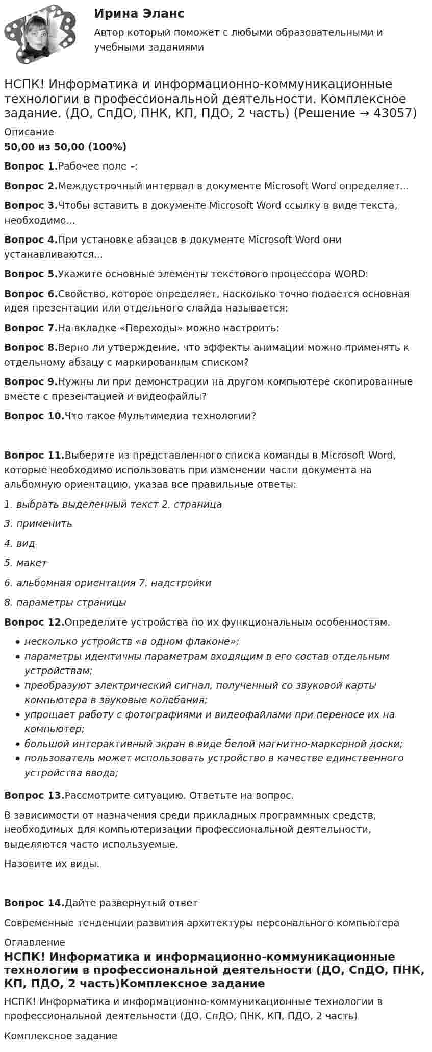     
            Описание
            50,00 из 50,00 (100%)Вопрос 1.Рабочее поле –:Вопрос 2.Междустрочный интервал в документе Microsoft Word определяет... Вопрос 3.Чтобы вставить в документе Microsoft Word ссылку в виде текста, необходимо...Вопрос 4.При установке абзацев в документе Microsoft Word они устанавливаются...Вопрос 5.Укажите основные элементы текстового процессора WORD: Вопрос 6.Свойство, которое определяет, насколько точно подается основная идея презентации или отдельного слайда называется:Вопрос 7.На вкладке «Переходы» можно настроить:Вопрос 8.Верно ли утверждение, что эффекты анимации можно применять к отдельному абзацу с маркированным списком?Вопрос 9.Нужны ли при демонстрации на другом компьютере скопированные вместе с презентацией и видеофайлы?Вопрос 10.Что такое Мультимедиа технологии?Вопрос 11.Выберите из представленного списка команды в Microsoft Word, которые необходимо использовать при изменении части документа на альбомную ориентацию, указав все правильные ответы:1. выбрать выделенный текст 2. страница3. применить4. вид5. макет6. альбомная ориентация 7. надстройки8. параметры страницыВопрос 12.Определите устройства по их функциональным особенностям.несколько устройств «в одном флаконе»;параметры идентичны параметрам входящим в его состав отдельным устройствам;преобразуют электрический сигнал, полученный со звуковой карты компьютера в звуковые колебания;упрощает работу с фотографиями и видеофайлами при переносе их на компьютер;большой интерактивный экран в виде белой магнитно-маркерной доски;пользователь может использовать устройство в качестве единственного устройства ввода;Вопрос 13.Рассмотрите ситуацию. Ответьте на вопрос.В зависимости от назначения среди прикладных программных средств, необходимых для компьютеризации профессиональной деятельности, выделяются часто используемые.Назовите их виды.Вопрос 14.Дайте развернутый ответСовременные тенденции развития архитектуры персонального компьютера 
            Оглавление
            НСПК! Информатика и информационно-коммуникационные технологии в профессиональной деятельности (ДО, СпДО, ПНК, КП, ПДО, 2 часть)Комплексное задание 
            
            
            НСПК! Информатика и информационно-коммуникационные технологии в профессиональной деятельности. Все АПЗ. (ДО, СпДО, ПНК, КП, ПДО, 2 часть)НСПК! Информатика и информационно-коммуникационные технологии в профессиональной деятельности. Комплексное задание. (ДО, СпДО, ПНК, КП, ПДО, 2 часть)НСПК! Информатика и информационно-коммуникационные технологии в профессиональной деятельности. ПЗ-2. Задания 1, 2, 5, 8 (ДО, СпДО, ПНК, КП, ПДО, 1 часть)НСПК! Информатика и информационно-коммуникационные технологии в профессиональной деятельности. ПЗ-3. Задания 1 - 3,5.  (ДО, СпДО, ПНК, КП, ПДО, 2 часть)(НСПК)Информатика и информационно-коммуникационные технологии в профессиональной деятельности Практическая работа 1 (100%)(НСПК) Информатика и информационно-коммуникационные технологии в профессиональной деятельности (Практические занятия)[НСПК] Информатика и информационно-коммуникационные технологии в профессиональной деятельности. Практическое занятие 4НСПК ДОПОЛНИТЕЛЬНОЕ ОБРАЗОВАНИЕ ДЕТЕЙ: ИСТОРИЯ И СОВРЕМЕННОСТЬ ТЕСТ К РАЗДЕЛУ 3НСПК, Дополнительное образование детей: история и современность, тест к разделу 4НСПК ДОПОЛНИТЕЛЬНОЕ ОБРАЗОВАНИЕ ДЕТЕЙ: ИСТОРИЯ И СОВРЕМЕННОСТЬ ТЕСТ К РАЗДЕЛУ 4[НСПК] Индивидуальный проект по истории. НСПК. Иностранный язык (второй семестр)НСПК Иностранный язык тест 3НСПК Иностранный язык тест 4