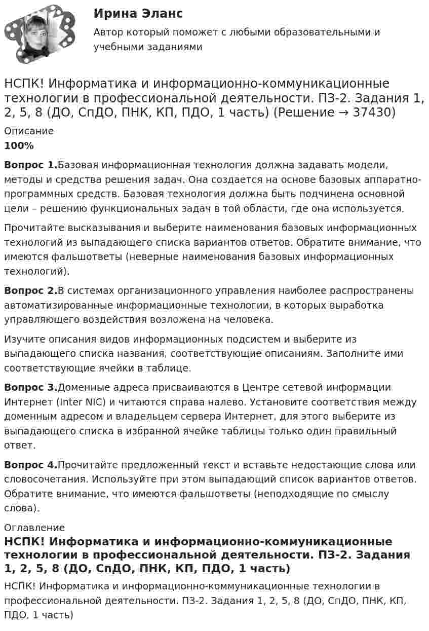     
          Описание
          100%Вопрос 1.Базовая информационная технология должна задавать модели, методы и средства решения задач. Она создается на основе базовых аппаратно- программных средств. Базовая технология должна быть подчинена основной цели – решению функциональных задач в той области, где она используется.Прочитайте высказывания и выберите наименования базовых информационных технологий из выпадающего списка вариантов ответов. Обратите внимание, что имеются фальшответы (неверные наименования базовых информационных технологий).Вопрос 2.В системах организационного управления наиболее распространены автоматизированные информационные технологии, в которых выработка управляющего воздействия возложена на человека.Изучите описания видов информационных подсистем и выберите из выпадающего списка названия, соответствующие описаниям. Заполните ими соответствующие ячейки в таблице.Вопрос 3.Доменные адреса присваиваются в Центре сетевой информации Интернет (Inter NIC) и читаются справа налево. Установите соответствия между доменным адресом и владельцем сервера Интернет, для этого выберите из выпадающего списка в избранной ячейке таблицы только один правильный ответ.Вопрос 4.Прочитайте предложенный текст и вставьте недостающие слова или словосочетания. Используйте при этом выпадающий список вариантов ответов. Обратите внимание, что имеются фальшответы (неподходящие по смыслу слова). 
          Оглавление
          НСПК! Информатика и информационно-коммуникационные технологии в профессиональной деятельности. ПЗ-2. Задания 1, 2, 5, 8 (ДО, СпДО, ПНК, КП, ПДО, 1 часть) 
            
            
            НСПК! Информатика и информационно-коммуникационные технологии в профессиональной деятельности. Комплексное задание. (ДО, СпДО, ПНК, КП, ПДО, 2 часть)НСПК! Информатика и информационно-коммуникационные технологии в профессиональной деятельности. ПЗ-2. Задания 1, 2, 5, 8 (ДО, СпДО, ПНК, КП, ПДО, 1 часть)НСПК! Информатика и информационно-коммуникационные технологии в профессиональной деятельности. ПЗ-3. Задания 1 - 3,5.  (ДО, СпДО, ПНК, КП, ПДО, 2 часть)(НСПК)Информатика и информационно-коммуникационные технологии в профессиональной деятельности Практическая работа 1 (100%)(НСПК) Информатика и информационно-коммуникационные технологии в профессиональной деятельности (Практические занятия)[НСПК] Информатика и информационно-коммуникационные технологии в профессиональной деятельности. Практическое занятие 4НСПК Информатика и информационно-коммуникационные технологии в профессиональной деятельности Практическое занятие 4НСПК, Дополнительное образование детей: история и современность, тест к разделу 4НСПК ДОПОЛНИТЕЛЬНОЕ ОБРАЗОВАНИЕ ДЕТЕЙ: ИСТОРИЯ И СОВРЕМЕННОСТЬ ТЕСТ К РАЗДЕЛУ 4[НСПК] Индивидуальный проект по истории. НСПК. Иностранный язык (второй семестр)НСПК Иностранный язык тест 3НСПК Иностранный язык тест 4НСПК. Информатика (ДОУА, СР). Практическое занятие 1. Задание 7