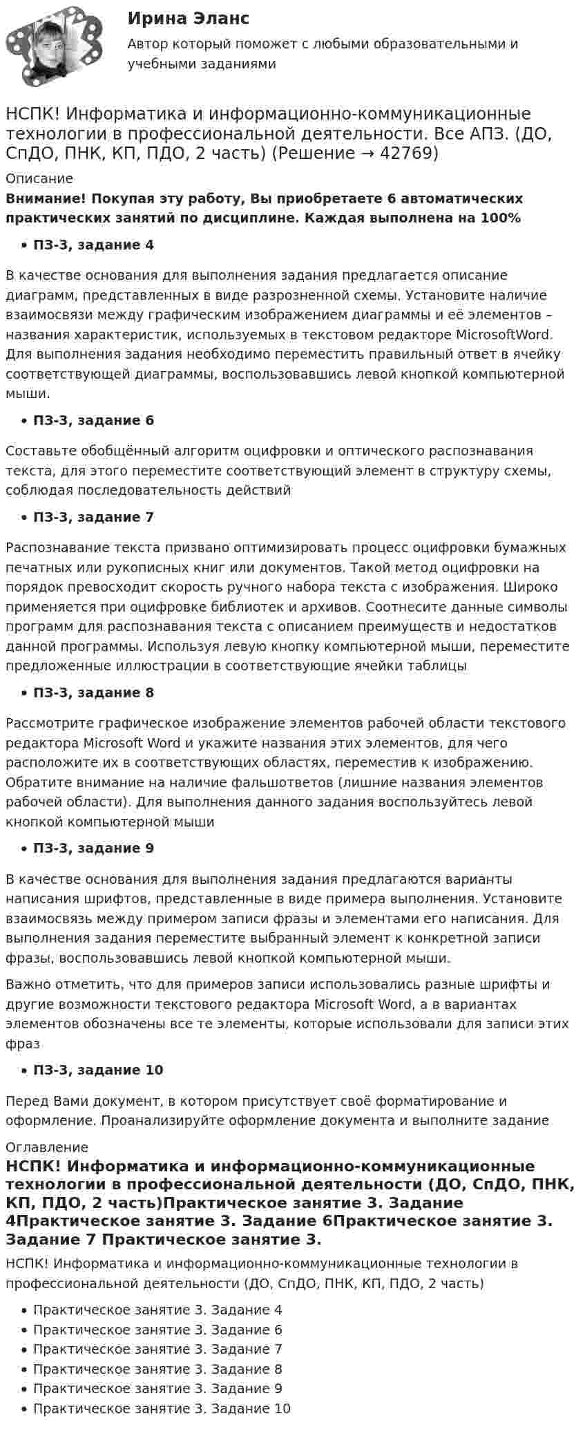     
          Описание
          Внимание! Покупая эту работу, Вы приобретаете 6 автоматических практических занятий по дисциплине. Каждая выполнена на 100%ПЗ-3, задание 4В качестве основания для выполнения задания предлагается описание диаграмм, представленных в виде разрозненной схемы. Установите наличие взаимосвязи между графическим изображением диаграммы и её элементов – названия характеристик, используемых в текстовом редакторе MicrosoftWord. Для выполнения задания необходимо переместить правильный ответ в ячейку соответствующей диаграммы, воспользовавшись левой кнопкой компьютерной мыши.ПЗ-3, задание 6Составьте обобщённый алгоритм оцифровки и оптического распознавания текста, для этого переместите соответствующий элемент в структуру схемы, соблюдая последовательность действийПЗ-3, задание 7Распознавание текста призвано оптимизировать процесс оцифровки бумажных печатных или рукописных книг или документов. Такой метод оцифровки на порядок превосходит скорость ручного набора текста с изображения. Широко применяется при оцифровке библиотек и архивов. Соотнесите данные символы программ для распознавания текста с описанием преимуществ и недостатков данной программы. Используя левую кнопку компьютерной мыши, переместите предложенные иллюстрации в соответствующие ячейки таблицыПЗ-3, задание 8Рассмотрите графическое изображение элементов рабочей области текстового редактора Microsoft Word и укажите названия этих элементов, для чего расположите их в соответствующих областях, переместив к изображению. Обратите внимание на наличие фальшответов (лишние названия элементов рабочей области). Для выполнения данного задания воспользуйтесь левой кнопкой компьютерной мышиПЗ-3, задание 9В качестве основания для выполнения задания предлагаются варианты написания шрифтов, представленные в виде примера выполнения. Установите взаимосвязь между примером записи фразы и элементами его написания. Для выполнения задания переместите выбранный элемент к конкретной записи фразы, воспользовавшись левой кнопкой компьютерной мыши.Важно отметить, что для примеров записи использовались разные шрифты и другие возможности текстового редактора Microsoft Word, а в вариантах элементов обозначены все те элементы, которые использовали для записи этих фразПЗ-3, задание 10Перед Вами документ, в котором присутствует своё форматирование и оформление. Проанализируйте оформление документа и выполните задание 
          Оглавление
          НСПК! Информатика и информационно-коммуникационные технологии в профессиональной деятельности (ДО, СпДО, ПНК, КП, ПДО, 2 часть)Практическое занятие 3. Задание 4Практическое занятие 3. Задание 6Практическое занятие 3. Задание 7 Практическое занятие 3. Задание 8 Практическое занятие 3. Задание 9Практическое занятие 3. Задание 10 
            
            
            НСПК. Информатика (ДОУА, СР). Практическое занятие 1. Задание 7НСПК! Информатика и информационно-коммуникационные технологии в профессиональной деятельности. Все АПЗ. (ДО, СпДО, ПНК, КП, ПДО, 2 часть)НСПК! Информатика и информационно-коммуникационные технологии в профессиональной деятельности. Комплексное задание. (ДО, СпДО, ПНК, КП, ПДО, 2 часть)НСПК! Информатика и информационно-коммуникационные технологии в профессиональной деятельности. ПЗ-2. Задания 1, 2, 5, 8 (ДО, СпДО, ПНК, КП, ПДО, 1 часть)НСПК! Информатика и информационно-коммуникационные технологии в профессиональной деятельности. ПЗ-3. Задания 1 - 3,5.  (ДО, СпДО, ПНК, КП, ПДО, 2 часть)(НСПК)Информатика и информационно-коммуникационные технологии в профессиональной деятельности Практическая работа 1 (100%)(НСПК) Информатика и информационно-коммуникационные технологии в профессиональной деятельности (Практические занятия)НСПК, Дополнительное образование детей: история и современность, тест к разделу 3НСПК ДОПОЛНИТЕЛЬНОЕ ОБРАЗОВАНИЕ ДЕТЕЙ: ИСТОРИЯ И СОВРЕМЕННОСТЬ ТЕСТ К РАЗДЕЛУ 3НСПК, Дополнительное образование детей: история и современность, тест к разделу 4НСПК ДОПОЛНИТЕЛЬНОЕ ОБРАЗОВАНИЕ ДЕТЕЙ: ИСТОРИЯ И СОВРЕМЕННОСТЬ ТЕСТ К РАЗДЕЛУ 4[НСПК] Индивидуальный проект по истории. НСПК. Иностранный язык (второй семестр)НСПК Иностранный язык тест 3