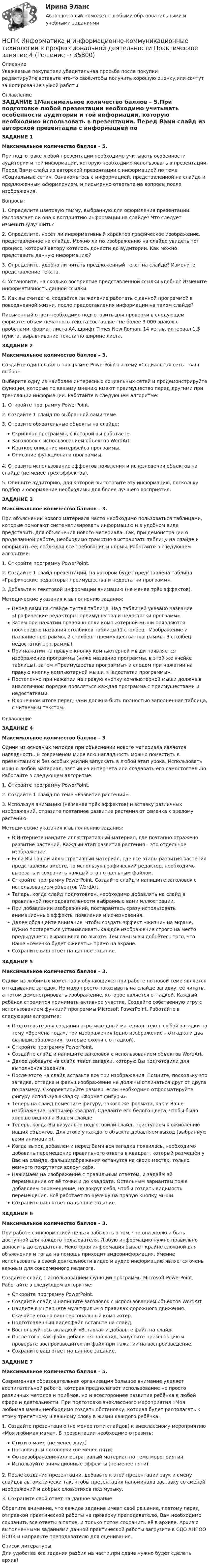      
          Описание
          Уважаемые покупатели,убедительная просьба после покупки редактируйте,вставьте что-то своё,чтобы получить хорошую оценку,или сочтут за копирование чужой работы. 
          Оглавление
          ЗАДАНИЕ 1Максимальное количество баллов – 5.При подготовке любой презентации необходимо учитывать особенности аудитории и той информации, которую необходимо использовать в презентации. Перед Вами слайд из авторской презентации с информацией по теме «Социальные сети». Ознакомьтесь с информацией, представленной на слайде и предложенным оформлением, и письменно ответьте на вопросы после изображения.Вопросы:1. Определите цветовую гамму, выбранную для оформления презентации. Располагает ли она к восприятию информации на слайде? Что следует изменить/улучшить?2. Определите, несёт ли информативный характер графическое изображение, представленное на слайде. Можно ли по изображению на слайде увидеть тот процесс, который автору хотелось донести до аудитории. Как можно представить данную информацию?3. Определите, удобно ли читать предложенный текст на слайде? Измените представление текста.4. Установите, на сколько восприятие представленной ссылки удобно? Измените информативность данной ссылки.5. Как вы считаете, создаётся ли желание работать с данной программой в повседневной жизни, после предоставления информации на таком слайде?Письменный ответ необходимо подготовить для проверки в следующем формате: объём печатного текста составляет не более 3 000 знаков с пробелами, формат листа А4, шрифт Times New Roman, 14 кегль, интервал 1,5 пункта, выравнивание текста по ширине листа.ЗАДАНИЕ 2Максимальное количество баллов – 3.Создайте один слайд в программе PowerPoint на тему «Социальная сеть – ваш выбор».Выберите одну из наиболее интересных социальных сетей и продемонстрируйте функции, которые по вашему мнению имеют преимущество перед другими при трансляции информации. Работайте в следующем алгоритме:1. Откройте программу PowerPoint.2. Создайте 1 слайд по выбранной вами теме.3. Отразите обязательные объекты на слайде:Скриншот программы, с которой вы работаете.Заголовок с использованием объектов WordArt.Краткое описание интерфейса программы.Описание функционала программы.4. Отразите использование эффектов появления и исчезновения объектов на слайде (не менее трёх эффектов).5. Опишите аудиторию, для которой вы готовите эту информацию, поскольку подбор и оформление необходимы для более лучшего восприятия.ЗАДАНИЕ 3Максимальное количество баллов – 3.При объяснении нового материала часто необходимо пользоваться таблицами, которые помогают систематизировать информацию и в удобном виде представить для объяснения нового материала. Так, при демонстрации о проделанной работе, необходимо грамотно выстраивать таблицу на слайде и оформлять её, соблюдая все требования и нормы. Работайте в следующем алгоритме:1. Откройте программу PowerPoint.2. Создайте 1 слайд презентации, на котором будет представлена таблица «Графические редакторы: преимущества и недостатки программ».3. Добавьте к текстовой информации анимацию (не менее трёх эффектов).Методические указания к выполнению задания:Перед вами на слайде пустая таблица. Над таблицей указано название «Графические редакторы: преимущества и недостатки программ».Затем при нажатии правой кнопки компьютерной мыши появляются поочерёдно названия столбиков таблицы (1 столбец - Изображение и название программы, 2 столбец - преимущества программы, 3 столбец - недостатки программы).При нажатии на правую кнопку компьютерной мыши появляется изображение программы (ниже название программы, в этой же ячейке таблицы), затем «Преимущества программы» и следом при нажатии на правую кнопку компьютерной мыши «Недостатки программы».Постепенно при нажатии на правую кнопку компьютерной мыши должна в аналогичном порядке появляться каждая программа с преимуществами и недостатками.В конечном итоге перед нами должна быть полностью заполненная таблица, с читаемым текстом.ОглавлениеЗАДАНИЕ 4Максимальное количество баллов – 3.Одним из основных методов при объяснении нового материала является наглядность. В современом мире всю наглядность можно поместить в презентацию и без особых усилий запускать в любой этап урока. Использовать можно любой материал, взятый из интернета или создавать его самостоятельно. Работайте в следующем алгоритме:1. Откройте программу PowerPoint.2. Создайте 1 слайд по теме «Развитие растений».3. Используя анимацию (не менее трёх эффектов) и вставку различных изображений, отразите поэтапное развитие растения от семечка к зрелому растению.Методические указания к выполнению задания:В Интернете найдите иллюстративный материал, где поэтапно отражено развитие растений. Каждый этап развития растения – это отдельное изображение.Если Вы нашли иллюстративный материал, где все этапы развития растения представлены вместе, то используя графический редактор, необходимо вырезать и сохранить каждый этап отдельным файлом.Откройте программу PowerPoint. Создайте слайд и напишите заголовок с использованием объектов WordArt.Теперь, когда слайд подготовлен, необходимо добавлять на слайд в правильной последовательности выбранные вами иллюстрации.При добавлении изображений, постарайтесь сразу использовать анимационные эффекты появления и исчезновения.Далее обращайте внимание, чтобы создать эффект «жизни» на экране, нужно постараться устанавливать каждое изображение строго на место предыдущего, выравнивая по высоте. Тем самым вы добьётесь того, что Ваше «семечко будет оживать» прямо на экране.Сохраните ваш ответ на данное задание.ЗАДАНИЕ 5Максимальное количество баллов – 3.Одним из любимых моментов у обучающихся при работе по новой теме является отгадывание загадок. Но мало просто показывать на слайде загадку, её читать, а потом демонстрировать изображение, которое является отгадкой. Каждый ребёнок стремится принимать активное участие. Создайте собственную игру с использованием функций программы Microsoft PowerPoint. Работайте в следующем алгоритме:Подготовьте для создания игры исходный материал: текст любой загадки на тему «Времена года», три изображения (одно изображение – отгадка и два фальшизображения, которые схожи с отгадкой).Откройте программу PowerPoint.Создайте слайд и напишите заголовок с использованием объектов WordArt.Далее добавьте на слайд текст загадки, которую Вы подготовили для выполнения задания.После этого на слайд вставьте все три изображения. Помните, поскольку это загадка, отгадка и фальшизображение не должны отличаться друг от друга по размеру. Скорректируйте размер, если необходимо отформатируйте фигуру используя вкладку «Формат фигуры».Теперь на слайд поместите фигуру, такого же формата, как и Ваше изображение, например квадрат. Сделайте его белого цвета, чтобы было хорошо видно на Вашем слайде.Теперь, когда Вы визуально подготовили слайд, приступаем к оживлению наших объектов. Для этого у каждого объекта добавляем выход (выбранную вами анимацию).Когда выход добавлен и перед Вами вся загадка появилась, необходимо добавить перемещение правильного ответа в квадрат, который размещён у Вас на слайде. фальшизображения останутся на своих местах, только немного покрутятся вокруг себя.Нажимаем на изображение с правильным ответом, и задаём ей перемещение от её точки и до квадрата. Остальным вариантам тоже добавляем перемещение, но вокруг себя, чтобы создать видимость перемещения. Всё работает по щелчку на правую кнопку мыши.Сохраните ваш ответ на данное задание.ЗАДАНИЕ 6Максимальное количество баллов – 3.При работе с информацией нельзя забывать о том, что она должна быть доступной для каждого пользователя. Любую информацию нужно правильно доносить до слушателя. Некоторая информация бывает крайне сложной для объяснения и тогда на помощь приходит видеоинформация. Умение использовать в своей деятельности видео и аудио информацию является очень важным для современного педагога.Создайте слайд с использованием функций программы Microsoft PowerPoint. Работайте в следующем алгоритме:Откройте программу PowerPoint.Создайте слайд и напишите заголовок с использованием объектов WordArt.Найдите в Интернете мультфильм о правилах дорожного движения. Скачайте его на ваш персональный компьютер.Подготовленный видеофайл вставьте на слайд.Воспользуйтесь вкладкой «Вставка» и добавьте файл на слайд.После того, как файл добавится на слайд, запустите презентацию и проверьте воспроизводится ли файл при нажатии на воспроизведение.Сохраните ваш ответ на данное задание.ЗАДАНИЕ 7Максимальное количество баллов – 5.Современная образовательная организация большое внимание уделяет воспитательной работе, которая предполагает использование не просто различных методов и приёмов, но и всестороннее развитие ребёнка в любой сфере и деятельности. При подготовке внеклассного мероприятия «Моя любимая мама» необходимо создать обстановку, которая будет располагать к этому трепетному и важному слову в жизни каждого ребёнка.1. Создайте презентацию (не менее пяти слайдов) к внеклассному мероприятию «Моя любимая мама». В презентации необходимо отразить:Стихи о маме (не менее двух)Пословицы и поговорки (не менее пяти)Фотоизображения/иллюстративный материал по теме мероприятияИспользуйте анимационные эффекты (не менее пяти).2. После создания презентации, добавьте к этой презентации звук и смену слайдов автоматически так, чтобы презентация напоминала заставку со сменой изображений и добрых слов/стихов под музыку.3. Сохраните свой ответ на данное задание.Обратите внимание, что каждое задание имеет своё решение, поэтому перед отправкой практической работы на проверку преподавателю, Вам необходимо сохранить все ответы в папке, и только потом сохранить её в архиве. Архив с выполненными заданиями данной практической работы загрузите в СДО АНПОО НСПК и направьте преподавателю для оценивания. 
          Список литературы
          Для удобства все задания разбил на части,при сдаче нужно будет сделать архив!
            
            
            [НСПК] Информатика и информационно-коммуникационные технологии в профессиональной деятельности. Практическое занятие 4НСПК Информатика и информационно-коммуникационные технологии в профессиональной деятельности Практическое занятие 4НСПК Информатика и информационно-коммуникационные технологии в профессиональной деятельности Тест 3НСПК Информатика и информационно-коммуникационные технологии в профессиональной деятельности - Тестовые вопросы к разделу 1НСПК Информатика и информационно-коммуникационные техноогии в профессиональной деятельности Практическое занятие 4НСПК. Информатика (первый семестр)НСПК Информатика Практическое занятие 1. Задания 5, 6 - ответНСПК Иностранный язык тест 4НСПК. Информатика (ДОУА, СР). Практическое занятие 1. Задание 7НСПК! Информатика и информационно-коммуникационные технологии в профессиональной деятельности. Все АПЗ. (ДО, СпДО, ПНК, КП, ПДО, 2 часть)НСПК! Информатика и информационно-коммуникационные технологии в профессиональной деятельности. Комплексное задание. (ДО, СпДО, ПНК, КП, ПДО, 2 часть)НСПК! Информатика и информационно-коммуникационные технологии в профессиональной деятельности. ПЗ-2. Задания 1, 2, 5, 8 (ДО, СпДО, ПНК, КП, ПДО, 1 часть)НСПК! Информатика и информационно-коммуникационные технологии в профессиональной деятельности. ПЗ-3. Задания 1 - 3,5.  (ДО, СпДО, ПНК, КП, ПДО, 2 часть)(НСПК)Информатика и информационно-коммуникационные технологии в профессиональной деятельности Практическая работа 1 (100%)