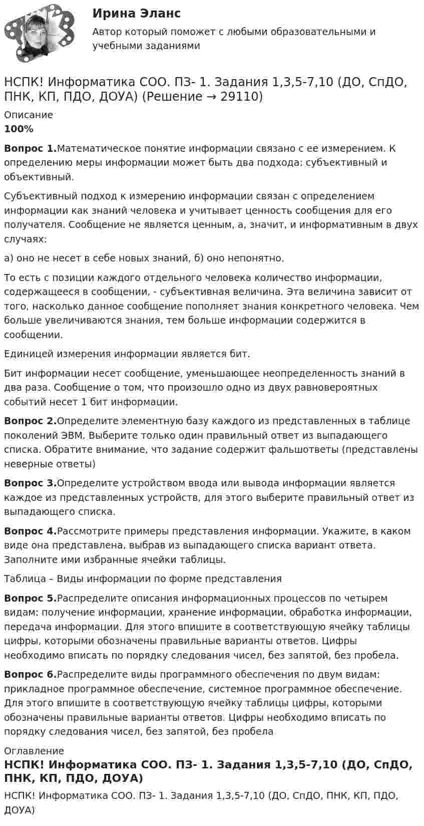     
          Описание
          100%Вопрос 1.Математическое понятие информации связано с ее измерением. К определению меры информации может быть два подхода: субъективный и объективный.Субъективный подход к измерению информации связан с определением информации как знаний человека и учитывает ценность сообщения для его получателя. Сообщение не является ценным, а, значит, и информативным в двух случаях:а) оно не несет в себе новых знаний, б) оно непонятно.То есть с позиции каждого отдельного человека количество информации, содержащееся в сообщении, - субъективная величина. Эта величина зависит от того, насколько данное сообщение пополняет знания конкретного человека. Чем больше увеличиваются знания, тем больше информации содержится в сообщении.Единицей измерения информации является бит.Бит информации несет сообщение, уменьшающее неопределенность знаний в два раза. Сообщение о том, что произошло одно из двух равновероятных событий несет 1 бит информации.Вопрос 2.Определите элементную базу каждого из представленных в таблице поколений ЭВМ. Выберите только один правильный ответ из выпадающего списка. Обратите внимание, что задание содержит фальшответы (представлены неверные ответы)Вопрос 3.Определите устройством ввода или вывода информации является каждое из представленных устройств, для этого выберите правильный ответ из выпадающего списка.Вопрос 4.Рассмотрите примеры представления информации. Укажите, в каком виде она представлена, выбрав из выпадающего списка вариант ответа. Заполните ими избранные ячейки таблицы.Таблица – Виды информации по форме представленияВопрос 5.Распределите описания информационных процессов по четырем видам: получение информации, хранение информации, обработка информации, передача информации. Для этого впишите в соответствующую ячейку таблицы цифры, которыми обозначены правильные варианты ответов. Цифры необходимо вписать по порядку следования чисел, без запятой, без пробела.Вопрос 6.Распределите виды программного обеспечения по двум видам: прикладное программное обеспечение, системное программное обеспечение. Для этого впишите в соответствующую ячейку таблицы цифры, которыми обозначены правильные варианты ответов. Цифры необходимо вписать по порядку следования чисел, без запятой, без пробела 
          Оглавление
          НСПК! Информатика СОО. ПЗ- 1. Задания 1,3,5-7,10 (ДО, СпДО, ПНК, КП, ПДО, ДОУА) 
            
            
            НСПК Информатика  Практическое занятие 4. Задания 1-7 - ответы (комплекс)НСПК! Информатика СОО. ПЗ- 1. Задания 1,3,5-7,10 (ДО, СпДО, ПНК, КП, ПДО, ДОУА)НСПК! Информатика СОО. Ручная ПЗ- 2 (ДО, СпДО, ПНК, КП, ПДО, ДОУА)НСПК Информационные технологии и системы в профессиональной деятельности (ДОУА) Комплексное заданиеНСПК Информационные технологии и системы в профессиональной деятельности  (ДОУА) Практические занятия 1 и 2. Задания 2,3,6 и 4,8,10НСПК Информационные технологии и системы в профессиональной деятельности (ДОУА) Тестовые вопросы к разделам 1,2,3,4,5НСПК, История, 1 семестр, практическая работа 3.НСПК Информатика и информационно-коммуникационные технологии в профессиональной деятельности Практическое занятие 4НСПК Информатика и информационно-коммуникационные технологии в профессиональной деятельности Тест 3НСПК Информатика и информационно-коммуникационные технологии в профессиональной деятельности - Тестовые вопросы к разделу 1НСПК Информатика и информационно-коммуникационные техноогии в профессиональной деятельности Практическое занятие 4НСПК. Информатика (первый семестр)НСПК Информатика Практическое занятие 1. Задания 5, 6 - ответНСПК ИНФОРМАТИКА Практическое занятие 1,ОЦЕНКА 25 ИЗ 25.