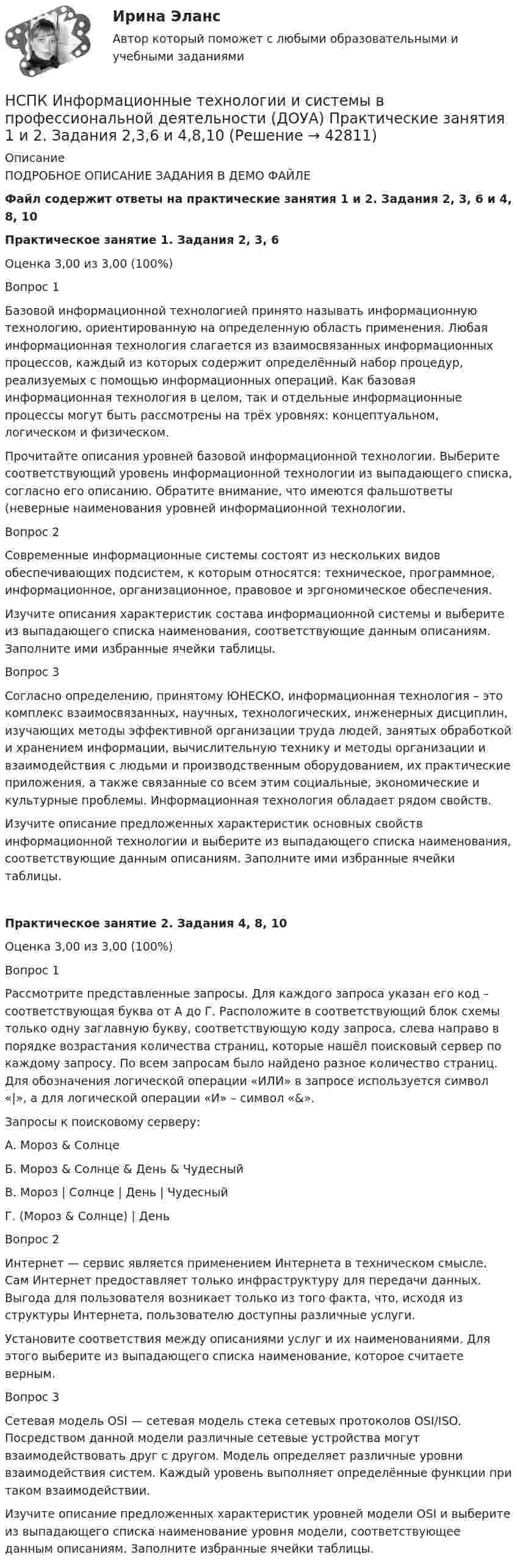     
          Описание
          ПОДРОБНОЕ ОПИСАНИЕ ЗАДАНИЯ В ДЕМО ФАЙЛЕФайл содержит ответы на практические занятия 1 и 2. Задания 2, 3, 6 и 4, 8, 10Практическое занятие 1. Задания 2, 3, 6Оценка	3,00 из 3,00 (100%)Вопрос 1Базовой информационной технологией принято называть информационную технологию, ориентированную на определенную область применения. Любая информационная технология слагается из взаимосвязанных информационных процессов, каждый из которых содержит определённый набор процедур, реализуемых с помощью информационных операций. Как базовая информационная технология в целом, так и отдельные информационные процессы могут быть рассмотрены на трёх уровнях: концептуальном, логическом и физическом.Прочитайте описания уровней базовой информационной технологии. Выберите соответствующий уровень информационной технологии из выпадающего списка, согласно его описанию. Обратите внимание, что имеются фальшответы (неверные наименования уровней информационной технологии.Вопрос 2Современные информационные системы состоят из нескольких видов обеспечивающих подсистем, к которым относятся: техническое, программное, информационное, организационное, правовое и эргономическое обеспечения.Изучите описания характеристик состава информационной системы и выберите из выпадающего списка наименования, соответствующие данным описаниям. Заполните ими избранные ячейки таблицы.Вопрос 3Согласно определению, принятому ЮНЕСКО, информационная технология – это комплекс взаимосвязанных, научных, технологических, инженерных дисциплин, изучающих методы эффективной организации труда людей, занятых обработкой и хранением информации, вычислительную технику и методы организации и взаимодействия с людьми и производственным оборудованием, их практические приложения, а также связанные со всем этим социальные, экономические и культурные проблемы. Информационная технология обладает рядом свойств.Изучите описание предложенных характеристик основных свойств информационной технологии и выберите из выпадающего списка наименования, соответствующие данным описаниям. Заполните ими избранные ячейки таблицы.Практическое занятие 2. Задания 4, 8, 10 Оценка	3,00 из 3,00 (100%)Вопрос 1Рассмотрите представленные запросы. Для каждого запроса указан его код – соответствующая буква от А до Г. Расположите в соответствующий блок схемы только одну заглавную букву, соответствующую коду запроса, слева направо в порядке возрастания количества страниц, которые нашёл поисковый сервер по каждому запросу. По всем запросам было найдено разное количество страниц. Для обозначения логической операции «ИЛИ» в запросе используется символ «|», а для логической операции «И» – символ «&amp;».Запросы к поисковому серверу:А.  Мороз &amp; СолнцеБ.   Мороз &amp; Солнце &amp; День &amp; ЧудесныйВ.   Мороз | Солнце | День | ЧудесныйГ.   (Мороз &amp; Солнце) | ДеньВопрос 2Интернет — сервис является применением Интернета в техническом смысле. Сам Интернет предоставляет только инфраструктуру для передачи данных. Выгода для пользователя возникает только из того факта, что, исходя из структуры Интернета, пользователю доступны различные услуги.Установите соответствия между описаниями услуг и их наименованиями. Для этого выберите из выпадающего списка наименование, которое считаете верным.Вопрос 3Сетевая модель OSI — сетевая модель стека сетевых протоколов OSI/ISO. Посредством данной модели различные сетевые устройства могут взаимодействовать друг с другом. Модель определяет различные уровни взаимодействия систем. Каждый уровень выполняет определённые функции при таком взаимодействии.Изучите описание предложенных характеристик уровней модели OSI и выберите из выпадающего списка наименование уровня модели, соответствующее данным описаниям. Заполните избранные ячейки таблицы.  
            
            
            НСПК Информационные технологии и системы в профессиональной деятельности (ДОУА) Комплексное заданиеНСПК Информационные технологии и системы в профессиональной деятельности  (ДОУА) Практические занятия 1 и 2. Задания 2,3,6 и 4,8,10НСПК Информационные технологии и системы в профессиональной деятельности (ДОУА) Тестовые вопросы к разделам 1,2,3,4,5НСПК, История, 1 семестр, практическая работа 3.НСПК. История (ДОУА, ББЛ, СР). Практическое задание 2. Занятия 1-2НСПК. История (ДОУА, ББЛ, СР). Практическое занятие 1. Задания 1-10НСПК. История (ДОУА, ББЛ, СР). Практическое занятие 2. Задания 4-7НСПК Информатика и информационно-коммуникационные техноогии в профессиональной деятельности Практическое занятие 4НСПК. Информатика (первый семестр)НСПК Информатика Практическое занятие 1. Задания 5, 6 - ответНСПК ИНФОРМАТИКА Практическое занятие 1,ОЦЕНКА 25 ИЗ 25.НСПК Информатика - Практическое занятие 2. Задания 1, 2, 5, 8 НСПК Информатика  Практическое занятие 4. Задания 1-7 - ответы (комплекс)НСПК! Информатика СОО. ПЗ- 1. Задания 1,3,5-7,10 (ДО, СпДО, ПНК, КП, ПДО, ДОУА)