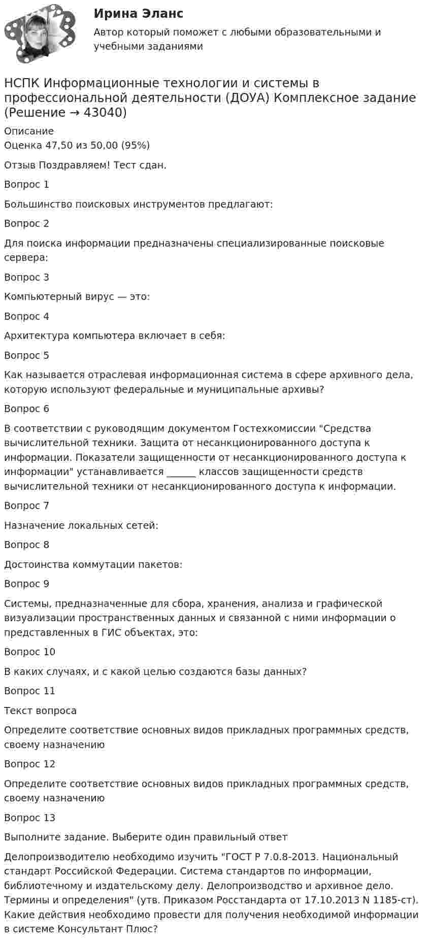     
          Описание
          Оценка	47,50 из 50,00 (95%)Отзыв	Поздравляем! Тест сдан.Вопрос 1Большинство поисковых инструментов предлагают:Вопрос 2Для поиска информации предназначены специализированные поисковые сервера:Вопрос 3Компьютерный вирус — это:Вопрос 4Архитектура компьютера включает в себя:Вопрос 5Как называется отраслевая информационная система в сфере архивного дела, которую используют федеральные и муниципальные архивы?Вопрос 6В соответствии с руководящим документом Гостехкомиссии Средства вычислительной техники. Защита от несанкционированного доступа к информации. Показатели защищенности от несанкционированного доступа к информации устанавливается ______ классов защищенности средств вычислительной техники от несанкционированного доступа к информации.Вопрос 7Назначение локальных сетей:Вопрос 8Достоинства коммутации пакетов:Вопрос 9Системы, предназначенные для сбора, хранения, анализа и графической визуализации пространственных данных и связанной с ними информации о представленных в ГИС объектах, это:Вопрос 10В каких случаях, и с какой целью создаются базы данных?Вопрос 11Текст вопросаОпределите соответствие основных видов прикладных программных средств, своему назначениюВопрос 12Определите соответствие основных видов прикладных программных средств, своему назначениюВопрос 13Выполните задание. Выберите один правильный ответДелопроизводителю необходимо изучить ГОСТ Р 7.0.8-2013. Национальный стандарт Российской Федерации. Система стандартов по информации, библиотечному и издательскому делу. Делопроизводство и архивное дело. Термины и определения (утв. Приказом Росстандарта от 17.10.2013 N 1185-ст). Какие действия необходимо провести для получения необходимой информации в системе Консультант Плюс?  
            
            
            НСПК! Информатика СОО. Ручная ПЗ- 2 (ДО, СпДО, ПНК, КП, ПДО, ДОУА)НСПК Информационные технологии и системы в профессиональной деятельности (ДОУА) Комплексное заданиеНСПК Информационные технологии и системы в профессиональной деятельности  (ДОУА) Практические занятия 1 и 2. Задания 2,3,6 и 4,8,10НСПК Информационные технологии и системы в профессиональной деятельности (ДОУА) Тестовые вопросы к разделам 1,2,3,4,5НСПК, История, 1 семестр, практическая работа 3.НСПК. История (ДОУА, ББЛ, СР). Практическое задание 2. Занятия 1-2НСПК. История (ДОУА, ББЛ, СР). Практическое занятие 1. Задания 1-10НСПК Информатика и информационно-коммуникационные технологии в профессиональной деятельности - Тестовые вопросы к разделу 1НСПК Информатика и информационно-коммуникационные техноогии в профессиональной деятельности Практическое занятие 4НСПК. Информатика (первый семестр)НСПК Информатика Практическое занятие 1. Задания 5, 6 - ответНСПК ИНФОРМАТИКА Практическое занятие 1,ОЦЕНКА 25 ИЗ 25.НСПК Информатика - Практическое занятие 2. Задания 1, 2, 5, 8 НСПК Информатика  Практическое занятие 4. Задания 1-7 - ответы (комплекс)