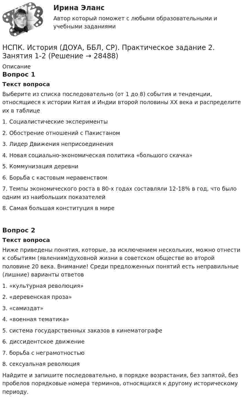     
          Описание
          Вопрос 1Текст вопросаВыберите из списка последовательно (от 1 до 8) события и тенденции, относящиеся к истории Китая и Индии второй половины XX века и распределите их в таблице1.      Социалистические эксперименты2.      Обострение отношений с Пакистаном3.      Лидер Движения неприсоединения4.      Новая социально-экономическая политика «большого скачка»5.      Коммунизация деревни6.      Борьба с кастовым неравенством7.      Темпы экономического роста в 80-х годах составляли 12-18% в год, что было одним из наибольших показателей8.      Самая большая конституция в миреВопрос 2Текст вопросаНиже приведены понятия, которые, за исключением нескольких, можно отнести к событиям (явлениям)духовной жизни в советском обществе во  второй половине 20 века. Внимание! Среди предложенных понятий есть неправильные (лишние) варианты ответов1.      «культурная революция»2.      «деревенская проза»3.      «самиздат»4.      «военная тематика»5.      система государственных заказов в кинематографе6.      диссидентское движение7.      борьба с неграмотностью8.      сексуальная революцияНайдите и запишите последовательно, в порядке возрастания, без запятой, без пробелов порядковые номера терминов, относящихся к другому историческому периоду.  
            
            
            НСПК, История, 1 семестр, практическая работа 3.НСПК. История (ДОУА, ББЛ, СР). Практическое задание 2. Занятия 1-2НСПК. История (ДОУА, ББЛ, СР). Практическое занятие 1. Задания 1-10НСПК. История (ДОУА, ББЛ, СР). Практическое занятие 2. Задания 4-7НСПК. История (ДОУА, ББЛ, СР). Практическое занятие 2. Задания 9-10.НСПК. История (ДОУА, ББЛ, СР). Тестовые вопросы для самопроверки к разделу 1.  НСПК. История (ДОУА, ББЛ, СР). Тестовые вопросы для самопроверки к разделу 2.НСПК ИНФОРМАТИКА Практическое занятие 1,ОЦЕНКА 25 ИЗ 25.НСПК Информатика - Практическое занятие 2. Задания 1, 2, 5, 8 НСПК Информатика  Практическое занятие 4. Задания 1-7 - ответы (комплекс)НСПК! Информатика СОО. ПЗ- 1. Задания 1,3,5-7,10 (ДО, СпДО, ПНК, КП, ПДО, ДОУА)НСПК! Информатика СОО. Ручная ПЗ- 2 (ДО, СпДО, ПНК, КП, ПДО, ДОУА)НСПК Информационные технологии и системы в профессиональной деятельности (ДОУА) Комплексное заданиеНСПК Информационные технологии и системы в профессиональной деятельности  (ДОУА) Практические занятия 1 и 2. Задания 2,3,6 и 4,8,10