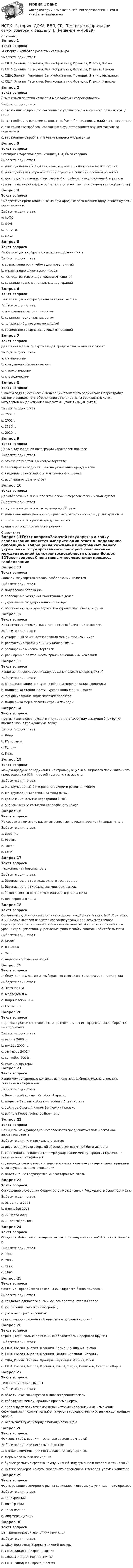     
            Описание
            Вопрос 1Текст вопроса«Семерка» наиболее развитых стран мираВыберите один ответ:a. США, Япония, Германия, Великобритания, Франция, Италия, Китайb. США, Япония, Германия, Великобритания, Франция, Италия, Канада c. США, Япония, Германия, Великобритания, Франция, Италия, Австралияd. США, Япония, Германия, Великобритания, Франция, Италия, ИзраильВопрос 2Текст вопросаВ чем смысл понятия «глобальные проблемы современности»Выберите один ответ:a. это комплекс проблем, связанный с уровнем экономического развития ряда странb. это проблемы, решение которых требует объединения усилий всех государств c. это комплекс проблем, связанных с существованием оружия массового пораженияd. это комплекс проблем научно-технического развитияВопрос 3Текст вопросаВсемирная торговая организация (ВТО) была созданаВыберите один ответ:a. для содействия бедным странам мира в решении социальных проблемb. для содействия афро-азиатским странам в решении проблем развитияc. для предотвращения «торговых войн», либерализации внешней торговли d. для согласования мер в области безопасного использования ядерной энергииВопрос 4Текст вопросаВыберите из представленных международных организаций одну, относящуюся к региональнымВыберите один ответ:a. НАТО b. ООНc. МАГАТЭd. МВФВопрос 5Текст вопросаГлобализация в сфере производства проявляется вВыберите один ответ:a. возрастании роли небольших предприятийb. механизации физического трудаc. господстве товарно-денежных отношенийd. создании транснациональных корпораций Вопрос 6Текст вопросаГлобализация в сфере финансов проявляется вВыберите один ответ:a. появлении электронных денег b. создании национальных валютc. появлении банковских монополийd. господстве товарно-денежных отношенийВопрос 7Текст вопросаДействия по защите окружающей среды от загрязнения относятВыберите один ответ:a. к этническимb. к научно-профилактическимc. к экологическим d. к юридическимВопрос 8Текст вопросаВ каком году в Российской Федерации произошла радикальная перестройка системы социального обеспечения за счёт замены социальных льгот натуральными денежными выплатами (монетизация льгот) Выберите один ответ:a. 2000 г.b. 2002г.c. 2005 г. d. 2010 г.Вопрос 9Текст вопросаДля международной интеграции характерен процессВыберите один ответ:a. отказа от участия в мировой торговлеb. запрещения создания транснациональных предприятийc. введения единой валюты в нескольких странах d. изоляции от других странВопрос 10Текст вопросаДля обеспечения внешнеполитических интересов России используютсяВыберите один ответ:a. оценка положения на международной аренеb. политико-дипломатические, правовые, экономические и др. инструменты c. оперативность в работе представителейd. адаптация к политическим реалиям 
            Оглавление
            Вопрос 11Текст вопросаЗадачей государства в эпоху глобализации являетсяВыберите один ответ:a. подавление оппозицииb. запрещение хождения иностранных денегc. укрепление государственного сектораd. обеспечение международной конкурентоспособности страны Вопрос 12Текст вопросаК негативным последствиям процесса глобализации относитсяВыберите один ответ:a. ускоренный обмен технологиями между странами мираb. разрушение традиционных укладов жизни c. расширение мировой торговлиd. расширение деятельности транснациональных компанийВопрос 13Текст вопросаКакие цели преследует Международный валютный фонд (МВФ)Выберите один ответ:a. финансирование проектов в области модернизации экономикиb. поддержка стабильности курсов национальных валют c. финансирование экологических проектовd. поддержка мер в области охраны природыВопрос 14Текст вопросаПротив какого европейского государства в 1999 году выступил блок НАТО, вмешавшись в гражданскую войну Выберите один ответ:a. Кипрb. Югославия  c. Турцияd. ИракВопрос 15Текст вопросаМеждународные объединения, контролирующие 40% мирового промышленного производства и 60% мировой торговли, называютсяВыберите один ответ:a. Международный банк реконструкции и развития (МБРР)b. Международный валютный фонд (МВФ)c. транснациональные корпорации (ТНК) d. экономические комиссии европейского СоюзаВопрос 16Текст вопросаНа современном этапе развития основные потоки инвестиций направлены вВыберите один ответ:a. Израильb. Россиюc. Китай d. СШАВопрос 17Текст вопросаНациональная безопасность –Выберите один ответ:a. безопасность в границах одного государства b. безопасность в глобальных, мировых рамкахc. безопасность в рамках того или иного района мираd. нет верного ответаВопрос 18Текст вопросаОрганизация, объединяющая такие страны, как, Россия, Индия, КНР, Бразилия, ЮАР, целью которой является создание условий для результативного партнерства и значительного развития экономического и технологического уровня стран-участниц, укрепление финансовой и социальной стабильностиВыберите один ответ:a. БРИКС b. ЮНИСЕФc. ООНd. Андское сообщество нацийВопрос 19Текст вопросаПобеду на президентских выборах, состоявшихся 14 марта 2004 г. одержалВыберите один ответ:a. Зюганов Г.А.b. Медведев Д.А.c. Жириновский В.В.d. Путин В.В. Вопрос 20Текст вопросаПодписан указ «О неотложных мерах по повышению эффективности борьбы с терроризмом»Выберите один ответ:a. август 2008 г.b. ноябрь 2000 г.c. сентябрь 2001г.d. сентябрь 2004г.  
            Список литературы
            Вопрос 21Текст вопросаКакие международные кризисы, из ниже приведённых, можно отнести к локальным конфликтамВыберите один ответ:a. Берлинский кризис, Карибский кризис b. падение Берлинской стены, война в Афганистанеc. война за Суэцкий канал, Венгерский кризисd. война в Корее, война во ВьетнамеВопрос 22Текст вопросаПринципы международной безопасности предусматривают (несколько вариантов ответа):Выберите один или несколько ответов:a. двусторонние договоры об обеспечении взаимной безопасностиb. справедливое политическое урегулирование международных кризисов и региональных конфликтов c. утверждение мирного сосуществования в качестве универсального принципа межгосударственных отношений d. объединение государств в многосторонние союзыВопрос 23Текст вопросаСоглашение о создании Содружества Независимых Госу¬дарств было подписаноВыберите один ответ:a. 08 августа 2008b. 8 декабря 1991 c. 26 марта 2000d. 11 сентября 2001Вопрос 24Текст вопросаСоздание «большой восьмерки» за счет присоединения к ней России состоялось вВыберите один ответ:a. 1999b. 2000c. 1997 d. 1994Вопрос 25Текст вопросаСоздание Европейского союза, МВФ, Мирового банка привело кВыберите один ответ:a. созданию единого экономического пространства в Европе b. укреплению таможенных границc. усилению протекционизмаd. введению национальной валюты в отдельных странахВопрос 26Текст вопросаСтраны, официально признанные обладателями ядерного оружияВыберите один ответ:a. США, Россия, Англия, Франция, Германия, Япония, Китайb. США, Россия, Англия, Франция, Индия, Бразилия, Израильc. США, Россия, Англия, Франция, Германия, Япония, Иранd. США, Россия, Англия, Франция, Китай, Индия, Пакистан, Северная Корея Вопрос 27Текст вопросаТеррористические группыВыберите один ответ:a. объединяют государства в многосторонние союзыb. соблюдают международные правовые нормыc. преследуют политические цели, которые направлены на изменение сложившегося положения либо на уровне государства, либо на международном уровне d. оказывают гуманитарную помощь беженцамВопрос 28Текст вопросаФакторы глобализации (несколько вариантов ответа)Выберите один или несколько ответов:a. выплата компенсации пострадавшим государствам b. меры морального порицанияc. бурное развитие средств коммуникаций, информации и передачи технологийd. снятие барьеров на пути свободного перемещения товаров, услуг и капитала Вопрос 29Текст вопросаФормирование всемирного рынка капиталов, товаров, услуг и т.д. — это процессВыберите один ответ:a. конкуренцииb. интеграции c. колонизацииd. дифференциацииВопрос 30Текст вопросаЦентрами мировой экономики являютсяВыберите один ответ:a. США, Восточная Европа, Ближний Востокb. США, Западная Европа, Россияc. США, Западная Европа, Китай d. США, Западная Европа, Япония
            
            
             НСПК. История (ДОУА, ББЛ, СР). Тестовые вопросы для самопроверки к разделу 2.НСПК. История (ДОУА, ББЛ, СР). Тестовые вопросы для самопроверки к разделу 4.НСПК! История. ПЗ - 1. Задания 1-10 (ДО, СпДО, ПНК, КП, ПДО)НСПК! История. ПЗ - 2, задания 1-2 (ДО, СпДО, ПНК, КП, ПДО)НСПК! История. ПЗ - 2, задания 4-7 (ДО, СпДО, ПНК, КП, ПДО)НСПК История Практическое задание 3 Дошкольное образованиеНСПК История Практическое занятие 2. Задания 4-7НСПК Информационные технологии и системы в профессиональной деятельности  (ДОУА) Практические занятия 1 и 2. Задания 2,3,6 и 4,8,10НСПК Информационные технологии и системы в профессиональной деятельности (ДОУА) Тестовые вопросы к разделам 1,2,3,4,5НСПК, История, 1 семестр, практическая работа 3.НСПК. История (ДОУА, ББЛ, СР). Практическое задание 2. Занятия 1-2НСПК. История (ДОУА, ББЛ, СР). Практическое занятие 1. Задания 1-10НСПК. История (ДОУА, ББЛ, СР). Практическое занятие 2. Задания 4-7НСПК. История (ДОУА, ББЛ, СР). Практическое занятие 2. Задания 9-10.