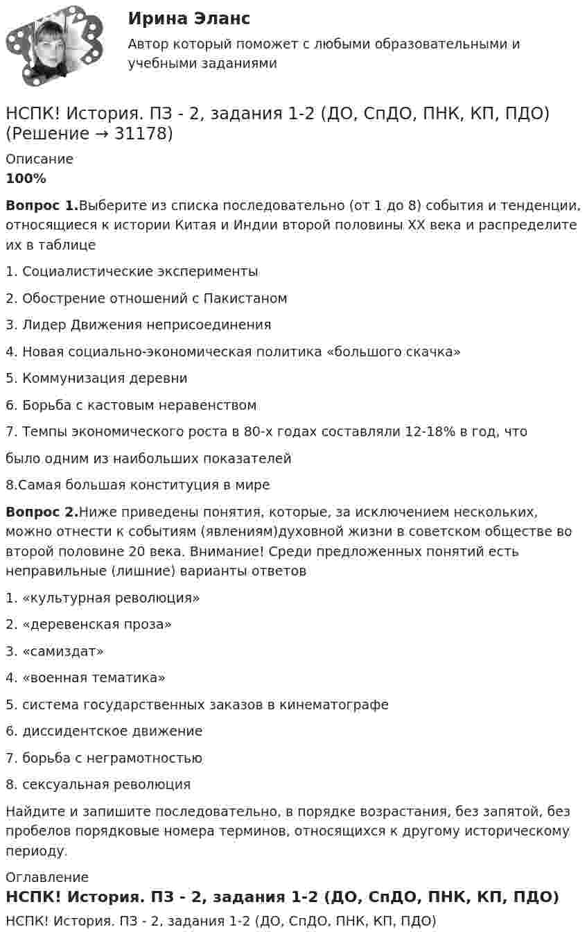     
          Описание
          100%Вопрос 1.Выберите из списка последовательно (от 1 до 8) события и тенденции, относящиеся к истории Китая и Индии второй половины XX века и распределите их в таблице1. Социалистические эксперименты2. Обострение отношений с Пакистаном3. Лидер Движения неприсоединения4. Новая социально-экономическая политика «большого скачка»5. Коммунизация деревни6. Борьба с кастовым неравенством7. Темпы экономического роста в 80-х годах составляли 12-18% в год, чтобыло одним из наибольших показателей 8.Самая большая конституция в миреВопрос 2.Ниже приведены понятия, которые, за исключением нескольких, можно отнести к событиям (явлениям)духовной жизни в советском обществе во второй половине 20 века. Внимание! Среди предложенных понятий есть неправильные (лишние) варианты ответов1. «культурная революция»2. «деревенская проза»3. «самиздат»4. «военная тематика»5. система государственных заказов в кинематографе6. диссидентское движение7. борьба с неграмотностью8. сексуальная революцияНайдите и запишите последовательно, в порядке возрастания, без запятой, без пробелов порядковые номера терминов, относящихся к другому историческому периоду. 
          Оглавление
          НСПК! История. ПЗ - 2, задания 1-2 (ДО, СпДО, ПНК, КП, ПДО) 
            
            
            НСПК! История. ПЗ - 1. Задания 1-10 (ДО, СпДО, ПНК, КП, ПДО)НСПК! История. ПЗ - 2, задания 1-2 (ДО, СпДО, ПНК, КП, ПДО)НСПК! История. ПЗ - 2, задания 4-7 (ДО, СпДО, ПНК, КП, ПДО)НСПК История Практическое задание 3 Дошкольное образованиеНСПК История Практическое занятие 2. Задания 4-7НСПК! История России, ПНК, Практическое занятие 2 - ОТВЕТЫНСПК ИСТОРИЯ РОССИИ -- Самостоятельная работа 1.1.НСПК, История, 1 семестр, практическая работа 3.НСПК. История (ДОУА, ББЛ, СР). Практическое задание 2. Занятия 1-2НСПК. История (ДОУА, ББЛ, СР). Практическое занятие 1. Задания 1-10НСПК. История (ДОУА, ББЛ, СР). Практическое занятие 2. Задания 4-7НСПК. История (ДОУА, ББЛ, СР). Практическое занятие 2. Задания 9-10.НСПК. История (ДОУА, ББЛ, СР). Тестовые вопросы для самопроверки к разделу 1.  НСПК. История (ДОУА, ББЛ, СР). Тестовые вопросы для самопроверки к разделу 2.