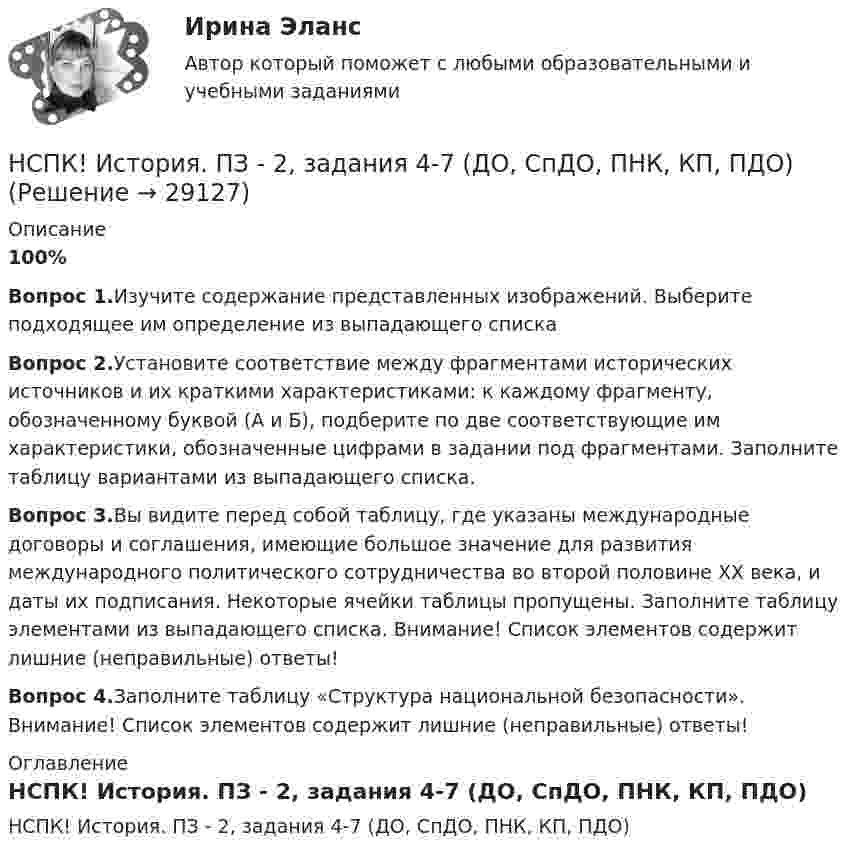     
          Описание
          100%Вопрос 1.Изучите содержание представленных изображений. Выберите подходящее им определение из выпадающего спискаВопрос 2.Установите соответствие между фрагментами исторических источников и их краткими характеристиками: к каждому фрагменту, обозначенному буквой (А и Б), подберите по две соответствующие им характеристики, обозначенные цифрами в задании под фрагментами. Заполните таблицу вариантами из выпадающего списка.Вопрос 3.Вы видите перед собой таблицу, где указаны международные договоры и соглашения, имеющие большое значение для развития международного политического сотрудничества во второй половине ХХ века, и даты их подписания. Некоторые ячейки таблицы пропущены. Заполните таблицу элементами из выпадающего списка. Внимание! Список элементов содержит лишние (неправильные) ответы!Вопрос 4.Заполните таблицу «Структура национальной безопасности». Внимание! Список элементов содержит лишние (неправильные) ответы! 
          Оглавление
          НСПК! История. ПЗ - 2, задания 4-7 (ДО, СпДО, ПНК, КП, ПДО) 
            
            
            НСПК! История. ПЗ - 2, задания 1-2 (ДО, СпДО, ПНК, КП, ПДО)НСПК! История. ПЗ - 2, задания 4-7 (ДО, СпДО, ПНК, КП, ПДО)НСПК История Практическое задание 3 Дошкольное образованиеНСПК История Практическое занятие 2. Задания 4-7НСПК! История России, ПНК, Практическое занятие 2 - ОТВЕТЫНСПК ИСТОРИЯ РОССИИ -- Самостоятельная работа 1.1.НСПК История России Самостоятельная работа 1.2. - ОТВЕТЫНСПК. История (ДОУА, ББЛ, СР). Практическое задание 2. Занятия 1-2НСПК. История (ДОУА, ББЛ, СР). Практическое занятие 1. Задания 1-10НСПК. История (ДОУА, ББЛ, СР). Практическое занятие 2. Задания 4-7НСПК. История (ДОУА, ББЛ, СР). Практическое занятие 2. Задания 9-10.НСПК. История (ДОУА, ББЛ, СР). Тестовые вопросы для самопроверки к разделу 1.  НСПК. История (ДОУА, ББЛ, СР). Тестовые вопросы для самопроверки к разделу 2.НСПК. История (ДОУА, ББЛ, СР). Тестовые вопросы для самопроверки к разделу 4.