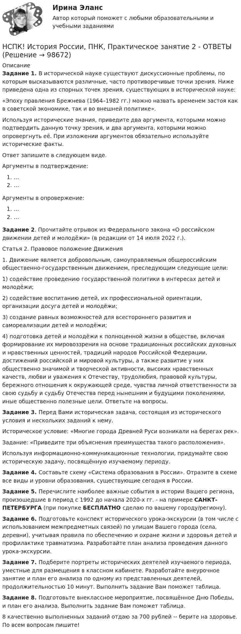      
            Описание
            Задание 1.  В исторической науке существуют дискуссионные проблемы, по которым высказываются различные, часто противоречивые точки зрения. Ниже приведена одна из спорных точек зрения, существующих в исторической науке:«Эпоху правления Брежнева (1964–1982 гг.) можно назвать временем застоя как в советской экономике, так и во внешней политике».Используя исторические знания, приведите два аргумента, которыми можно подтвердить данную точку зрения, и два аргумента, которыми можно опровергнуть её. При изложении аргументов обязательно используйте исторические факты.Ответ запишите в следующем виде.Аргументы в подтверждение:……Аргументы в опровержение:……Задание 2. Прочитайте отрывок из Федерального закона «О российском движении детей и молодёжи» (в редакции от 14 июля 2022 г.). Статья 2. Правовое положение Движения1. Движение является добровольным, самоуправляемым общероссийским общественно-государственным движением, преследующим следующие цели:1)     содействие проведению государственной политики в интересах детей и молодёжи;2)     содействие воспитанию детей, их профессиональной ориентации, организации досуга детей и молодёжи;3)     создание равных возможностей для всестороннего развития и самореализации детей и молодёжи;4)     подготовка детей и молодёжи к полноценной жизни в обществе, включая формирование их мировоззрения на основе традиционных российских духовных и нравственных ценностей, традиций народов Российской Федерации, достижений российской и мировой культуры, а также развитие у них общественно значимой и творческой активности, высоких нравственных качеств, любви и уважения к Отечеству, трудолюбия, правовой культуры, бережного отношения к окружающей среде, чувства личной ответственности за свою судьбу и судьбу Отечества перед нынешним и будущими поколениями, иные общественно полезные цели. Ответьте на вопросы.Задание 3. Перед Вами историческая задача, состоящая из исторического условия и нескольких заданий к нему.Историческое условие: «Многие города Древней Руси возникали на берегах рек».Задание: «Приведите три объяснения преимущества такого расположения».Используя информационно-коммуникационные технологии, придумайте свою историческую задачу, посвящённую изучаемому периоду.Задание 4. Составьте схему «Система образования в России». Отразите в схеме все виды и уровни образования, существующие сегодня в России.Задание 5. Перечислите наиболее важные события в истории Вашего региона, произошедшие в период с 1992 до начала 2020-х гг. - на примере САНКТ-ПЕТЕРБУРГА (при покупке БЕСПЛАТНО сделаю по вашему городу/региону).Задание 6. Подготовьте конспект исторического урока-экскурсии (в том числе с использованием межпредметных связей) по улицам Вашего города (села, деревни), учитывая правила по обеспечению и охране жизни и здоровья детей и профилактике травматизма. Разработайте план анализа проведения данного урока-экскурсии.Задание 7. Подберите портреты исторических деятелей изучаемого периода, уместные для размещения в классном кабинете. Разработайте внеурочное занятие и план его анализа по одному из представленных деятелей, продолжительностью 10 минут. Выполнить задание Вам поможет таблица.Задание 8. Подготовьте внеклассное мероприятие, посвящённое Дню Победы, и план его анализа. Выполнить задание Вам поможет таблица.8 качественно выполненных заданий отдаю за 700 рублей -- берите на здоровье. По всем вопросам пишите!    
            
            
            НСПК История Практическое занятие 2. Задания 4-7НСПК! История России, ПНК, Практическое занятие 2 - ОТВЕТЫНСПК ИСТОРИЯ РОССИИ -- Самостоятельная работа 1.1.НСПК История России Самостоятельная работа 1.2. - ОТВЕТЫНСПК История России Самостоятельная работа 2.1.НСПК История России Тема 2.3. - ОТВЕТЫНСПК История России Тема 2.4. - ОТВЕТЫНСПК. История (ДОУА, ББЛ, СР). Практическое занятие 2. Задания 9-10.НСПК. История (ДОУА, ББЛ, СР). Тестовые вопросы для самопроверки к разделу 1.  НСПК. История (ДОУА, ББЛ, СР). Тестовые вопросы для самопроверки к разделу 2.НСПК. История (ДОУА, ББЛ, СР). Тестовые вопросы для самопроверки к разделу 4.НСПК! История. ПЗ - 1. Задания 1-10 (ДО, СпДО, ПНК, КП, ПДО)НСПК! История. ПЗ - 2, задания 1-2 (ДО, СпДО, ПНК, КП, ПДО)НСПК! История. ПЗ - 2, задания 4-7 (ДО, СпДО, ПНК, КП, ПДО)