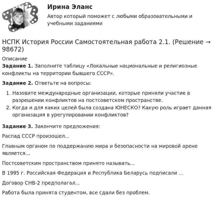      
            Описание
            Задание 1. Заполните таблицу «Локальные национальные и религиозные конфликты на территории бывшего СССР».Задание 2. Ответьте на вопросы:Назовите международные организации, которые приняли участие в разрешении конфликтов на постсоветском пространстве. Когда и для каких целей была создана ЮНЕСКО? Какую роль играет данная организация в урегулировании конфликтов?3адание 3.  Закончите предложения:Распад СССР произошел...Главным органом по поддержанию мира и безопасности на мировой арене является...Постсоветским пространством принято называть...В 1995 г. Российская Федерация и Республика Беларусь подписали ...Договор СНВ-2 предполагал...Работа была принята студентом, все сдали без проблем.   
            
            
            НСПК История России Самостоятельная работа 1.2. - ОТВЕТЫНСПК История России Самостоятельная работа 2.1.НСПК История России Тема 2.3. - ОТВЕТЫНСПК История России Тема 2.4. - ОТВЕТЫНСПК История России тема 2.5. - ОТВЕТЫНСПК История России тема 2.6. - ОТВЕТЫНСПК! История. Тест к разделу 1. (ДО, СпДО, ПНК, КП, ПДО)НСПК. История (ДОУА, ББЛ, СР). Тестовые вопросы для самопроверки к разделу 4.НСПК! История. ПЗ - 1. Задания 1-10 (ДО, СпДО, ПНК, КП, ПДО)НСПК! История. ПЗ - 2, задания 1-2 (ДО, СпДО, ПНК, КП, ПДО)НСПК! История. ПЗ - 2, задания 4-7 (ДО, СпДО, ПНК, КП, ПДО)НСПК История Практическое задание 3 Дошкольное образованиеНСПК История Практическое занятие 2. Задания 4-7НСПК! История России, ПНК, Практическое занятие 2 - ОТВЕТЫ