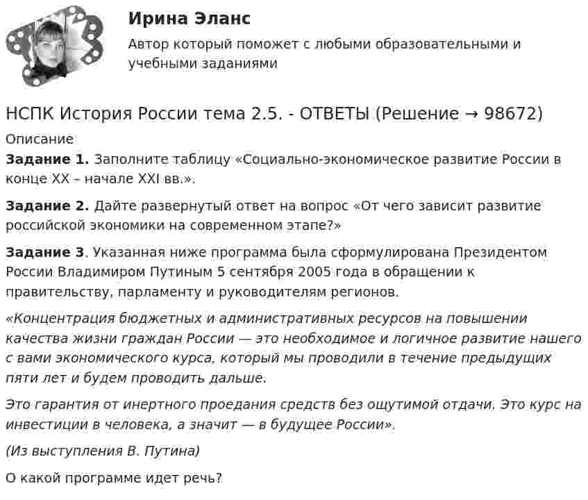      
            Описание
            Задание 1. Заполните таблицу «Социально-экономическое развитие России в конце XX – начале XXI вв.».Задание 2. Дайте развернутый ответ на вопрос «От чего зависит развитие российской экономики на современном этапе?»Задание 3. Указанная ниже программа была сформулирована Президентом России Владимиром Путиным 5 сентября 2005 года в обращении к правительству, парламенту и руководителям регионов.«Концентрация бюджетных и административных ресурсов на повышении качества жизни граждан России — это необходимое и логичное развитие нашего с вами экономического курса, который мы проводили в течение предыдущих пяти лет и будем проводить дальше.Это гарантия от инертного проедания средств без ощутимой отдачи. Это курс на инвестиции в человека, а значит — в будущее России».(Из выступления В. Путина)О какой программе идет речь?   
            
            
            НСПК История России Тема 2.4. - ОТВЕТЫНСПК История России тема 2.5. - ОТВЕТЫНСПК История России тема 2.6. - ОТВЕТЫНСПК! История. Тест к разделу 1. (ДО, СпДО, ПНК, КП, ПДО)НСПК! История. Тест к разделу 2. (ДО, СпДО, ПНК, КП, ПДО)НСПК! История. Тест к разделу 3. (ДО, СпДО, ПНК, КП, ПДО)НСПК! История. Тест к разделу 4. (ДО, СпДО, ПНК, КП, ПДО)НСПК! История. ПЗ - 2, задания 4-7 (ДО, СпДО, ПНК, КП, ПДО)НСПК История Практическое задание 3 Дошкольное образованиеНСПК История Практическое занятие 2. Задания 4-7НСПК! История России, ПНК, Практическое занятие 2 - ОТВЕТЫНСПК ИСТОРИЯ РОССИИ -- Самостоятельная работа 1.1.НСПК История России Самостоятельная работа 1.2. - ОТВЕТЫНСПК История России Самостоятельная работа 2.1.