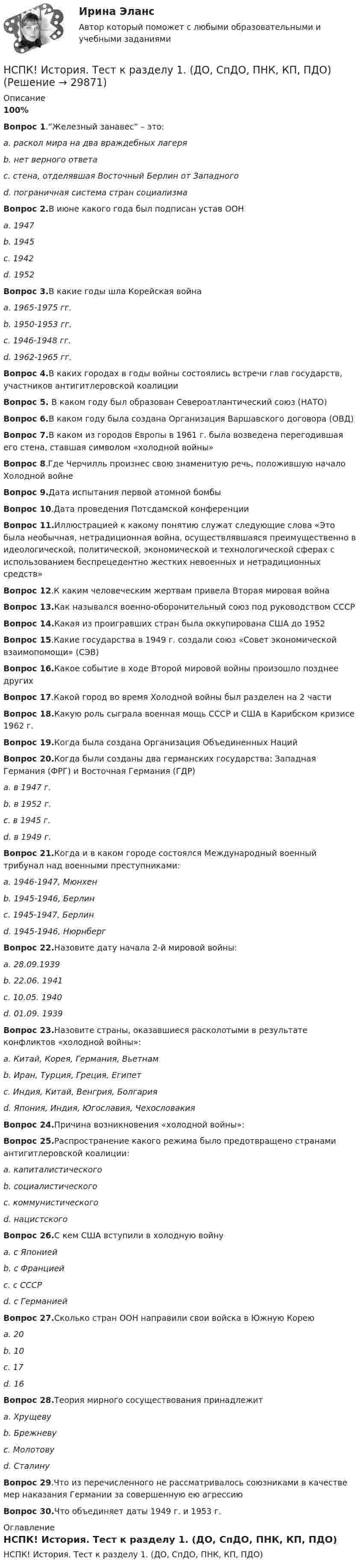     
          Описание
          100%Вопрос 1.“Железный занавес” – это:a. раскол мира на два враждебных лагеряb. нет верного ответаc. стена, отделявшая Восточный Берлин от Западногоd. пограничная система стран социализмаВопрос 2.В июне какого года был подписан устав ООНa. 1947b. 1945c. 1942d. 1952Вопрос 3.В какие годы шла Корейская войнаa. 1965-1975 гг.b. 1950-1953 гг.c. 1946-1948 гг.d. 1962-1965 гг.Вопрос 4.В каких городах в годы войны состоялись встречи глав государств, участников антигитлеровской коалицииВопрос 5. В каком году был образован Североатлантический союз (НАТО)Вопрос 6.В каком году была создана Организация Варшавского договора (ОВД)Вопрос 7.В каком из городов Европы в 1961 г. была возведена перегодившая его стена, ставшая символом «холодной войны»Вопрос 8.Где Черчилль произнес свою знаменитую речь, положившую начало Холодной войнеВопрос 9.Дата испытания первой атомной бомбыВопрос 10.Дата проведения Потсдамской конференцииВопрос 11.Иллюстрацией к какому понятию служат следующие слова «Это была необычная, нетрадиционная война, осуществлявшаяся преимущественно в идеологической, политической, экономической и технологической сферах с использованием беспрецедентно жестких невоенных и нетрадиционных средств»Вопрос 12.К каким человеческим жертвам привела Вторая мировая войнаВопрос 13.Как назывался военно-оборонительный союз под руководством СССРВопрос 14.Какая из проигравших стран была оккупирована США до 1952Вопрос 15.Какие государства в 1949 г. создали союз «Совет экономической взаимопомощи» (СЭВ)Вопрос 16.Какое событие в ходе Второй мировой войны произошло позднее другихВопрос 17.Какой город во время Холодной войны был разделен на 2 частиВопрос 18.Какую роль сыграла военная мощь СССР и США в Карибском кризисе 1962 г.Вопрос 19.Когда была создана Организация Объединенных НацийВопрос 20.Когда были созданы два германских государства: Западная Германия (ФРГ) и Восточная Германия (ГДР)a. в 1947 г.b. в 1952 г.c. в 1945 г.d. в 1949 г.Вопрос 21.Когда и в каком городе состоялся Международный военный трибунал над военными преступниками:a. 1946-1947, Мюнхенb. 1945-1946, Берлинc. 1945-1947, Берлинd. 1945-1946, НюрнбергВопрос 22.Назовите дату начала 2-й мировой войны:a. 28.09.1939b. 22.06. 1941c. 10.05. 1940d. 01.09. 1939Вопрос 23.Назовите страны, оказавшиеся расколотыми в результате конфликтов «холодной войны»:a. Китай, Корея, Германия, Вьетнамb. Иран, Турция, Греция, Египетc. Индия, Китай, Венгрия, Болгарияd. Япония, Индия, Югославия, ЧехословакияВопрос 24.Причина возникновения «холодной войны»:Вопрос 25.Распространение какого режима было предотвращено странами антигитлеровской коалиции:a. капиталистическогоb. социалистическогоc. коммунистическогоd. нацистскогоВопрос 26.С кем США вступили в холодную войнуa. с Япониейb. с Франциейc. с СССРd. с ГерманиейВопрос 27.Сколько стран ООН направили свои войска в Южную Кореюa. 20b. 10c. 17d. 16Вопрос 28.Теория мирного сосуществования принадлежитa. Хрущевуb. Брежневуc. Молотовуd. СталинуВопрос 29.Что из перечисленного не рассматривалось союзниками в качестве мер наказания Германии за совершенную ею агрессиюВопрос 30.Что объединяет даты 1949 г. и 1953 г. 
          Оглавление
          НСПК! История. Тест к разделу 1. (ДО, СпДО, ПНК, КП, ПДО) 
            
            
            НСПК История России тема 2.6. - ОТВЕТЫНСПК! История. Тест к разделу 1. (ДО, СпДО, ПНК, КП, ПДО)НСПК! История. Тест к разделу 2. (ДО, СпДО, ПНК, КП, ПДО)НСПК! История. Тест к разделу 3. (ДО, СпДО, ПНК, КП, ПДО)НСПК! История. Тест к разделу 4. (ДО, СпДО, ПНК, КП, ПДО)НСПК! Культурология. ПЗ 2 - ручная работа 100% (ДО, ПНК, ПДО, 2 часть)НСПК Культурология Практическое занятие №2,ОЦЕНКА 20 ИЗ 25.НСПК История Практическое занятие 2. Задания 4-7НСПК! История России, ПНК, Практическое занятие 2 - ОТВЕТЫНСПК ИСТОРИЯ РОССИИ -- Самостоятельная работа 1.1.НСПК История России Самостоятельная работа 1.2. - ОТВЕТЫНСПК История России Самостоятельная работа 2.1.НСПК История России Тема 2.3. - ОТВЕТЫНСПК История России Тема 2.4. - ОТВЕТЫ
