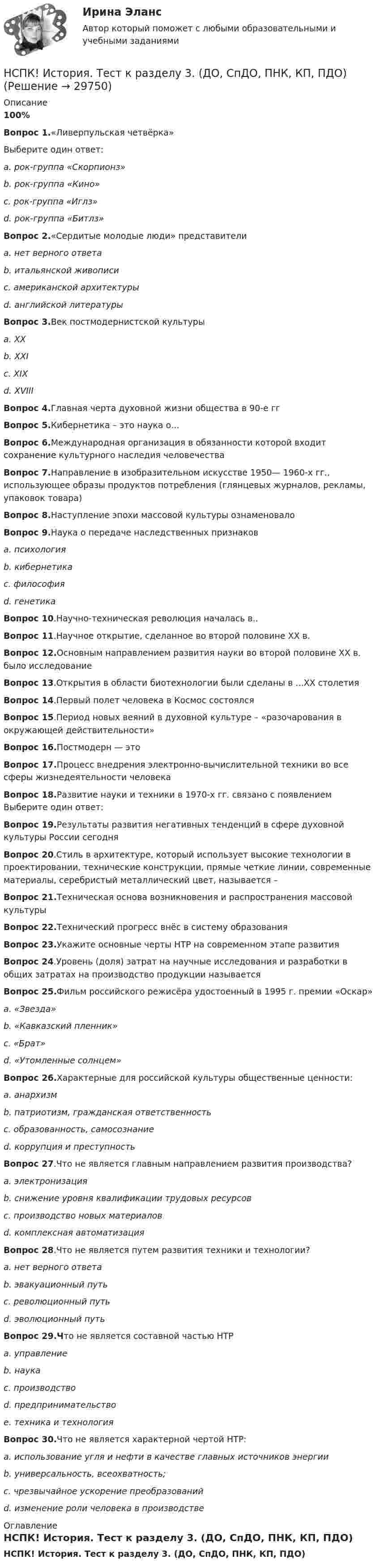     
          Описание
          100%Вопрос 1.«Ливерпульская четвёрка»Выберите один ответ:a. рок-группа «Скорпионз»b. рок-группа «Кино»c. рок-группа «Иглз»d. рок-группа «Битлз»Вопрос 2.«Сердитые молодые люди» представителиa. нет верного ответаb. итальянской живописиc. американской архитектурыd. английской литературыВопрос 3.Век постмодернистской культурыa. XXb. XXIc. XIXd. XVIIIВопрос 4.Главная черта духовной жизни общества в 90-е ггВопрос 5.Кибернетика – это наука о...Вопрос 6.Международная организация в обязанности которой входит сохранение культурного наследия человечестваВопрос 7.Направление в изобразительном искусстве 1950— 1960-х гг., использующее образы продуктов потребления (глянцевых журналов, рекламы, упаковок товара)Вопрос 8.Наступление эпохи массовой культуры ознаменовалоВопрос 9.Наука о передаче наследственных признаковa. психологияb. кибернетикаc. философияd. генетикаВопрос 10.Научно-техническая революция началась в..Вопрос 11.Научное открытие, сделанное во второй половине XX в.Вопрос 12.Основным направлением развития науки во второй половине XX в. было исследованиеВопрос 13.Открытия в области биотехнологии были сделаны в ...XX столетияВопрос 14.Первый полет человека в Космос состоялсяВопрос 15.Период новых веяний в духовной культуре – «разочарования в окружающей действительности»Вопрос 16.Постмодерн — этоВопрос 17.Процесс внедрения электронно-вычислительной техники во все сферы жизнедеятельности человекаВопрос 18.Развитие науки и техники в 1970-х гг. связано с появлением Выберите один ответ:Вопрос 19.Результаты развития негативных тенденций в сфере духовной культуры России сегодняВопрос 20.Стиль в архитектуре, который использует высокие технологии в проектировании, технические конструкции, прямые четкие линии, современные материалы, серебристый металлический цвет, называется –Вопрос 21.Техническая основа возникновения и распространения массовой культурыВопрос 22.Технический прогресс внёс в систему образованияВопрос 23.Укажите основные черты НТР на современном этапе развитияВопрос 24.Уровень (доля) затрат на научные исследования и разработки в общих затратах на производство продукции называетсяВопрос 25.Фильм российского режисёра удостоенный в 1995 г. премии «Оскар»a. «Звезда»b. «Кавказский пленник»c. «Брат»d. «Утомленные солнцем»Вопрос 26.Характерные для российской культуры общественные ценности:a. анархизмb. патриотизм, гражданская ответственностьc. образованность, самосознаниеd. коррупция и преступностьВопрос 27.Что не является главным направлением развития производства?a. электронизацияb. снижение уровня квалификации трудовых ресурсовc. производство новых материаловd. комплексная автоматизацияВопрос 28.Что не является путем развития техники и технологии?a. нет верного ответаb. эвакуационный путьc. революционный путьd. эволюционный путьВопрос 29.Что не является составной частью НТРa. управлениеb. наукаc. производствоd. предпринимательствоe. техника и технологияВопрос 30.Что не является характерной чертой НТР:a. использование угля и нефти в качестве главных источников энергииb. универсальность, всеохватность;c. чрезвычайное ускорение преобразованийd. изменение роли человека в производстве 
          Оглавление
          НСПК! История. Тест к разделу 3. (ДО, СпДО, ПНК, КП, ПДО) 
            
            
            НСПК! История. Тест к разделу 2. (ДО, СпДО, ПНК, КП, ПДО)НСПК! История. Тест к разделу 3. (ДО, СпДО, ПНК, КП, ПДО)НСПК! История. Тест к разделу 4. (ДО, СпДО, ПНК, КП, ПДО)НСПК! Культурология. ПЗ 2 - ручная работа 100% (ДО, ПНК, ПДО, 2 часть)НСПК Культурология Практическое занятие №2,ОЦЕНКА 20 ИЗ 25.НСПК! Культурология. Ручное практическое занятие 2. (ДО, ПНК, ПДО, 2 часть)НСПК. Литература. Практическая 2. Задания 1-6,8НСПК ИСТОРИЯ РОССИИ -- Самостоятельная работа 1.1.НСПК История России Самостоятельная работа 1.2. - ОТВЕТЫНСПК История России Самостоятельная работа 2.1.НСПК История России Тема 2.3. - ОТВЕТЫНСПК История России Тема 2.4. - ОТВЕТЫНСПК История России тема 2.5. - ОТВЕТЫНСПК История России тема 2.6. - ОТВЕТЫ