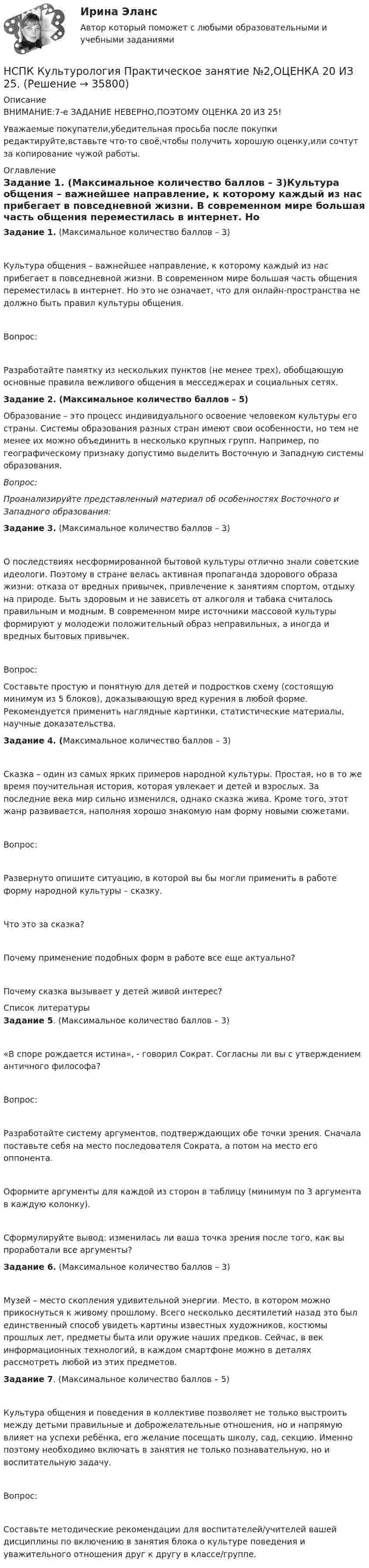      
          Описание
          ВНИМАНИЕ:7-е ЗАДАНИЕ НЕВЕРНО,ПОЭТОМУ ОЦЕНКА 20 ИЗ 25!Уважаемые покупатели,убедительная просьба после покупки редактируйте,вставьте что-то своё,чтобы получить хорошую оценку,или сочтут за копирование чужой работы. 
          Оглавление
          Задание 1. (Максимальное количество баллов – 3)Культура общения – важнейшее направление, к которому каждый из нас прибегает в повседневной жизни. В современном мире большая часть общения переместилась в интернет. Но это не означает, что для онлайн-пространства не должно быть правил культуры общения. Вопрос:Разработайте памятку из нескольких пунктов (не менее трех), обобщающую основные правила вежливого общения в месседжерах и социальных сетях.Задание 2. (Максимальное количество баллов – 5)Образование – это процесс индивидуального освоение человеком культуры его страны. Системы образования разных стран имеют свои особенности, но тем не менее их можно объединить в несколько крупных групп. Например, по географическому признаку допустимо выделить Восточную и Западную системы образования.Вопрос:Проанализируйте представленный материал об особенностях Восточного и Западного образования:Задание 3. (Максимальное количество баллов – 3)О последствиях несформированной бытовой культуры отлично знали советские идеологи. Поэтому в стране велась активная пропаганда здорового образа жизни: отказа от вредных привычек, привлечение к занятиям спортом, отдыху на природе. Быть здоровым и не зависеть от алкоголя и табака считалось правильным и модным. В современном мире источники массовой культуры формируют у молодежи положительный образ неправильных, а иногда и вредных бытовых привычек.Вопрос:Составьте простую и понятную для детей и подростков схему (состоящую минимум из 5 блоков), доказывающую вред курения в любой форме. Рекомендуется применить наглядные картинки, статистические материалы, научные доказательства.Задание 4. (Максимальное количество баллов – 3)Сказка – один из самых ярких примеров народной культуры. Простая, но в то же время поучительная история, которая увлекает и детей и взрослых. За последние века мир сильно изменился, однако сказка жива. Кроме того, этот жанр развивается, наполняя хорошо знакомую нам форму новыми сюжетами.Вопрос:Развернуто опишите ситуацию, в которой вы бы могли применить в работе форму народной культуры – сказку.Что это за сказка?Почему применение подобных форм в работе все еще актуально?Почему сказка вызывает у детей живой интерес? 
          Список литературы
          Задание 5. (Максимальное количество баллов – 3)«В споре рождается истина», - говорил Сократ. Согласны ли вы с утверждением античного философа?Вопрос:Разработайте систему аргументов, подтверждающих обе точки зрения. Сначала поставьте себя на место последователя Сократа, а потом на место его оппонента. Оформите аргументы для каждой из сторон в таблицу (минимум по 3 аргумента в каждую колонку).Сформулируйте вывод: изменилась ли ваша точка зрения после того, как вы проработали все аргументы?Задание 6. (Максимальное количество баллов – 3)Музей – место скопления удивительной энергии. Место, в котором можно прикоснуться к живому прошлому. Всего несколько десятилетий назад это был единственный способ увидеть картины известных художников, костюмы прошлых лет, предметы быта или оружие наших предков. Сейчас, в век информационных технологий, в каждом смартфоне можно в деталях рассмотреть любой из этих предметов.Задание 7. (Максимальное количество баллов – 5)Культура общения и поведения в коллективе позволяет не только выстроить между детьми правильные и доброжелательные отношения, но и напрямую влияет на успехи ребёнка, его желание посещать школу, сад, секцию. Именно поэтому необходимо включать в занятия не только познавательную, но и воспитательную задачу.Вопрос:Составьте методические рекомендации для воспитателей/учителей вашей дисциплины по включению в занятия блока о культуре поведения и уважительного отношения друг к другу в классе/группе.
            
            
            НСПК! Культурология. ПЗ 2 - ручная работа 100% (ДО, ПНК, ПДО, 2 часть)НСПК Культурология Практическое занятие №2,ОЦЕНКА 20 ИЗ 25.НСПК! Культурология. Ручное практическое занятие 2. (ДО, ПНК, ПДО, 2 часть)НСПК. Литература. Практическая 2. Задания 1-6,8НСПК! Литература СОО. ПЗ-1, Задания 1-6,8.(ДО, СпДО, ПНК, КП, ПДО, ДОУА, 1 часть)НСПК! Литература СОО. ПЗ-2, Задания 1-6,8.(ДО, СпДО, ПНК, КП, ПДО, ДОУА, 1 часть)НСПК! Литература СОО. ПЗ- 3. Задания 1-5, 7-8.(ДО, СпДО, ПНК, КП, ПДО, ДОУА, 1 часть)НСПК История России Тема 2.3. - ОТВЕТЫНСПК История России Тема 2.4. - ОТВЕТЫНСПК История России тема 2.5. - ОТВЕТЫНСПК История России тема 2.6. - ОТВЕТЫНСПК! История. Тест к разделу 1. (ДО, СпДО, ПНК, КП, ПДО)НСПК! История. Тест к разделу 2. (ДО, СпДО, ПНК, КП, ПДО)НСПК! История. Тест к разделу 3. (ДО, СпДО, ПНК, КП, ПДО)