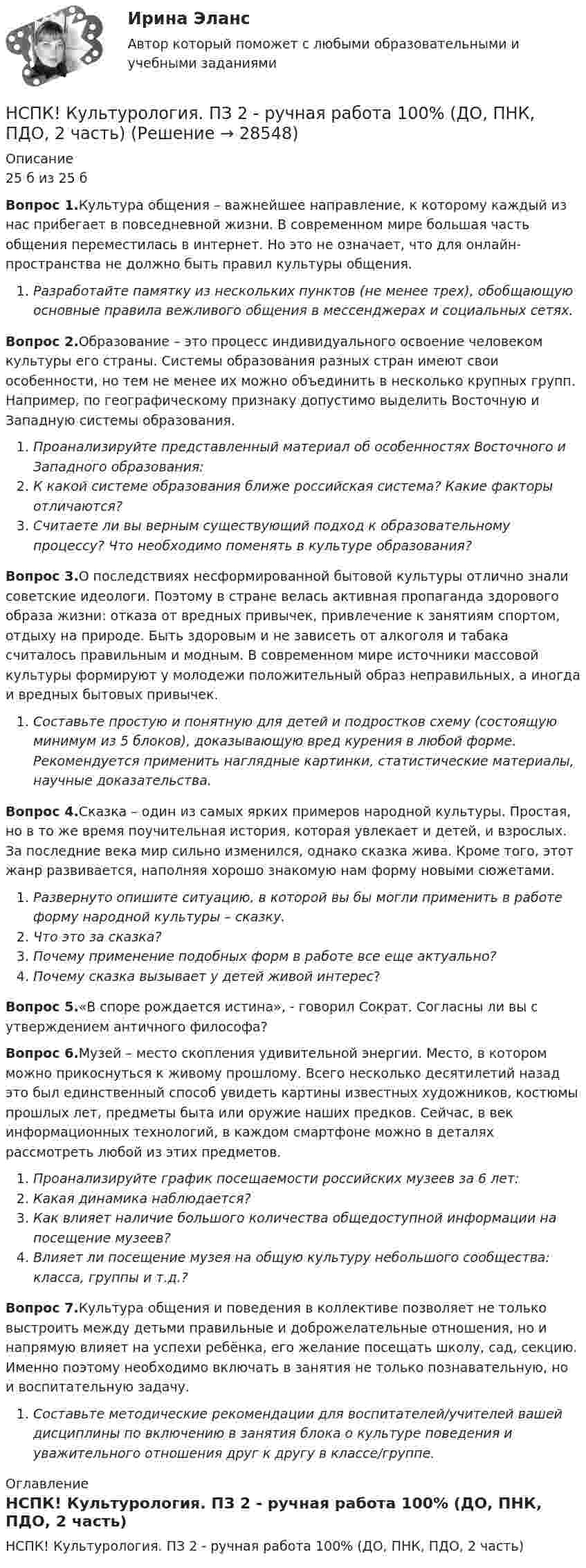     
          Описание
          25 б из 25 бВопрос 1.Культура общения – важнейшее направление, к которому каждый из нас прибегает в повседневной жизни. В современном мире большая часть общения переместилась в интернет. Но это не означает, что для онлайн-пространства не должно быть правил культуры общения.Разработайте памятку из нескольких пунктов (не менее трех), обобщающую основные правила вежливого общения в мессенджерах и социальных сетях.Вопрос 2.Образование – это процесс индивидуального освоение человеком культуры его страны. Системы образования разных стран имеют свои особенности, но тем не менее их можно объединить в несколько крупных групп. Например, по географическому признаку допустимо выделить Восточную и Западную системы образования.Проанализируйте представленный материал об особенностях Восточного и Западного образования:К какой системе образования ближе российская система? Какие факторы отличаются?Считаете ли вы верным существующий подход к образовательному процессу? Что необходимо поменять в культуре образования?Вопрос 3.О последствиях несформированной бытовой культуры отлично знали советские идеологи. Поэтому в стране велась активная пропаганда здорового образа жизни: отказа от вредных привычек, привлечение к занятиям спортом, отдыху на природе. Быть здоровым и не зависеть от алкоголя и табака считалось правильным и модным. В современном мире источники массовой культуры формируют у молодежи положительный образ неправильных, а иногда и вредных бытовых привычек.Составьте простую и понятную для детей и подростков схему (состоящую минимум из 5 блоков), доказывающую вред курения в любой форме. Рекомендуется применить наглядные картинки, статистические материалы, научные доказательства.Вопрос 4.Сказка – один из самых ярких примеров народной культуры. Простая, но в то же время поучительная история, которая увлекает и детей, и взрослых. За последние века мир сильно изменился, однако сказка жива. Кроме того, этот жанр развивается, наполняя хорошо знакомую нам форму новыми сюжетами.Развернуто опишите ситуацию, в которой вы бы могли применить в работе форму народной культуры – сказку.Что это за сказка?Почему применение подобных форм в работе все еще актуально?Почему сказка вызывает у детей живой интерес?Вопрос 5.«В споре рождается истина», - говорил Сократ. Согласны ли вы с утверждением античного философа?Вопрос 6.Музей – место скопления удивительной энергии. Место, в котором можно прикоснуться к живому прошлому. Всего несколько десятилетий назад это был единственный способ увидеть картины известных художников, костюмы прошлых лет, предметы быта или оружие наших предков. Сейчас, в век информационных технологий, в каждом смартфоне можно в деталях рассмотреть любой из этих предметов.Проанализируйте график посещаемости российских музеев за 6 лет:Какая динамика наблюдается?Как влияет наличие большого количества общедоступной информации на посещение музеев?Влияет ли посещение музея на общую культуру небольшого сообщества: класса, группы и т.д.?Вопрос 7.Культура общения и поведения в коллективе позволяет не только выстроить между детьми правильные и доброжелательные отношения, но и напрямую влияет на успехи ребёнка, его желание посещать школу, сад, секцию. Именно поэтому необходимо включать в занятия не только познавательную, но и воспитательную задачу.Составьте методические рекомендации для воспитателей/учителей вашей дисциплины по включению в занятия блока о культуре поведения и уважительного отношения друг к другу в классе/группе.  
          Оглавление
          НСПК! Культурология. ПЗ 2 - ручная работа 100% (ДО, ПНК, ПДО, 2 часть) 
            
            
            НСПК! История. Тест к разделу 4. (ДО, СпДО, ПНК, КП, ПДО)НСПК! Культурология. ПЗ 2 - ручная работа 100% (ДО, ПНК, ПДО, 2 часть)НСПК Культурология Практическое занятие №2,ОЦЕНКА 20 ИЗ 25.НСПК! Культурология. Ручное практическое занятие 2. (ДО, ПНК, ПДО, 2 часть)НСПК. Литература. Практическая 2. Задания 1-6,8НСПК! Литература СОО. ПЗ-1, Задания 1-6,8.(ДО, СпДО, ПНК, КП, ПДО, ДОУА, 1 часть)НСПК! Литература СОО. ПЗ-2, Задания 1-6,8.(ДО, СпДО, ПНК, КП, ПДО, ДОУА, 1 часть)НСПК История России Самостоятельная работа 2.1.НСПК История России Тема 2.3. - ОТВЕТЫНСПК История России Тема 2.4. - ОТВЕТЫНСПК История России тема 2.5. - ОТВЕТЫНСПК История России тема 2.6. - ОТВЕТЫНСПК! История. Тест к разделу 1. (ДО, СпДО, ПНК, КП, ПДО)НСПК! История. Тест к разделу 2. (ДО, СпДО, ПНК, КП, ПДО)