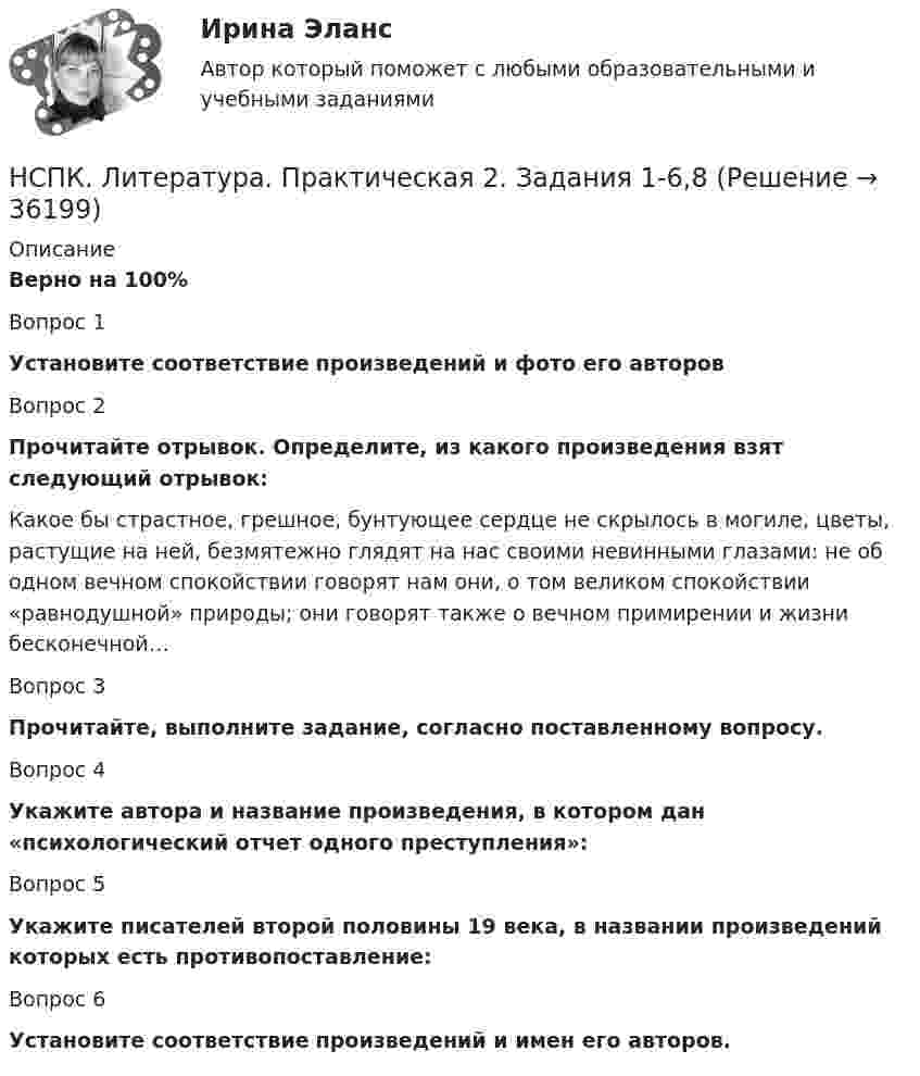      
          Описание
          Верно на 100%Вопрос 1Установите соответствие произведений и фото его авторовВопрос 2Прочитайте отрывок. Определите, из какого произведения взят следующий отрывок:Какое бы страстное, грешное, бунтующее сердце не скрылось в могиле, цветы, растущие на ней, безмятежно глядят на нас своими невинными глазами: не об одном вечном спокойствии говорят нам они, о том великом спокойствии «равнодушной» природы; они говорят также о вечном примирении и жизни бесконечной…Вопрос 3Прочитайте, выполните задание, согласно поставленному вопросу. Вопрос 4Укажите автора и название произведения, в котором дан «психологический отчет одного преступления»:Вопрос 5Укажите писателей второй половины 19 века, в названии произведений которых есть противопоставление:Вопрос 6Установите соответствие произведений и имен его авторов.  
            
            
            НСПК! Культурология. Ручное практическое занятие 2. (ДО, ПНК, ПДО, 2 часть)НСПК. Литература. Практическая 2. Задания 1-6,8НСПК! Литература СОО. ПЗ-1, Задания 1-6,8.(ДО, СпДО, ПНК, КП, ПДО, ДОУА, 1 часть)НСПК! Литература СОО. ПЗ-2, Задания 1-6,8.(ДО, СпДО, ПНК, КП, ПДО, ДОУА, 1 часть)НСПК! Литература СОО. ПЗ- 3. Задания 1-5, 7-8.(ДО, СпДО, ПНК, КП, ПДО, ДОУА, 1 часть)НСПК! Литература СОО. ПЗ-4. Задания 1-2,4-6 (ДО, СпДО, ПНК, КП, ПДО, ДОУА, 2 часть)[НСПК ]Математика в профессиональной деятельности учителя. Практическое занятие 1. Задания 1, 2, 4, 6-9, 11, 12НСПК История России тема 2.5. - ОТВЕТЫНСПК История России тема 2.6. - ОТВЕТЫНСПК! История. Тест к разделу 1. (ДО, СпДО, ПНК, КП, ПДО)НСПК! История. Тест к разделу 2. (ДО, СпДО, ПНК, КП, ПДО)НСПК! История. Тест к разделу 3. (ДО, СпДО, ПНК, КП, ПДО)НСПК! История. Тест к разделу 4. (ДО, СпДО, ПНК, КП, ПДО)НСПК! Культурология. ПЗ 2 - ручная работа 100% (ДО, ПНК, ПДО, 2 часть)