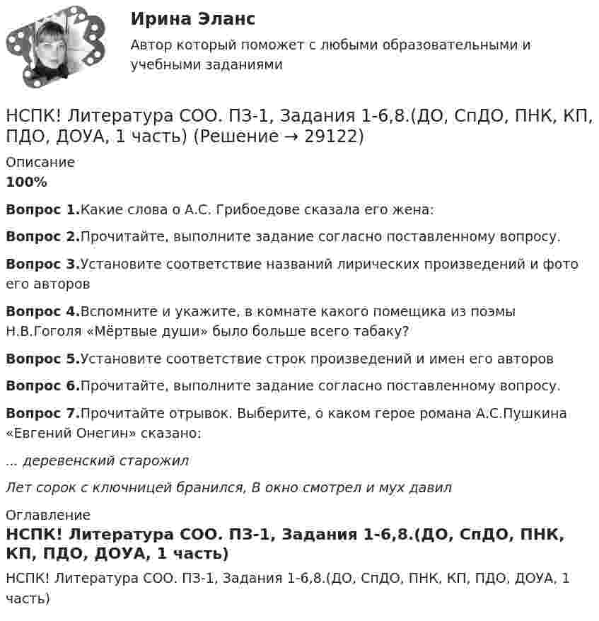     
          Описание
          100%Вопрос 1.Какие слова о А.С. Грибоедове сказала его жена:Вопрос 2.Прочитайте, выполните задание согласно поставленному вопросу.Вопрос 3.Установите соответствие названий лирических произведений и фото его авторовВопрос 4.Вспомните и укажите, в комнате какого помещика из поэмы Н.В.Гоголя «Мёртвые души» было больше всего табаку?Вопрос 5.Установите соответствие строк произведений и имен его авторовВопрос 6.Прочитайте, выполните задание согласно поставленному вопросу.Вопрос 7.Прочитайте отрывок. Выберите, о каком герое романа А.С.Пушкина «Евгений Онегин» сказано:... деревенский старожилЛет сорок с ключницей бранился, В окно смотрел и мух давил 
          Оглавление
          НСПК! Литература СОО. ПЗ-1, Задания 1-6,8.(ДО, СпДО, ПНК, КП, ПДО, ДОУА, 1 часть) 
            
            
            НСПК. Литература. Практическая 2. Задания 1-6,8НСПК! Литература СОО. ПЗ-1, Задания 1-6,8.(ДО, СпДО, ПНК, КП, ПДО, ДОУА, 1 часть)НСПК! Литература СОО. ПЗ-2, Задания 1-6,8.(ДО, СпДО, ПНК, КП, ПДО, ДОУА, 1 часть)НСПК! Литература СОО. ПЗ- 3. Задания 1-5, 7-8.(ДО, СпДО, ПНК, КП, ПДО, ДОУА, 1 часть)НСПК! Литература СОО. ПЗ-4. Задания 1-2,4-6 (ДО, СпДО, ПНК, КП, ПДО, ДОУА, 2 часть)[НСПК ]Математика в профессиональной деятельности учителя. Практическое занятие 1. Задания 1, 2, 4, 6-9, 11, 12НСПК! Математика. Комплексное задание (ДО, СпДО, ПНК, КП, ПДО)НСПК История России тема 2.6. - ОТВЕТЫНСПК! История. Тест к разделу 1. (ДО, СпДО, ПНК, КП, ПДО)НСПК! История. Тест к разделу 2. (ДО, СпДО, ПНК, КП, ПДО)НСПК! История. Тест к разделу 3. (ДО, СпДО, ПНК, КП, ПДО)НСПК! История. Тест к разделу 4. (ДО, СпДО, ПНК, КП, ПДО)НСПК! Культурология. ПЗ 2 - ручная работа 100% (ДО, ПНК, ПДО, 2 часть)НСПК Культурология Практическое занятие №2,ОЦЕНКА 20 ИЗ 25.