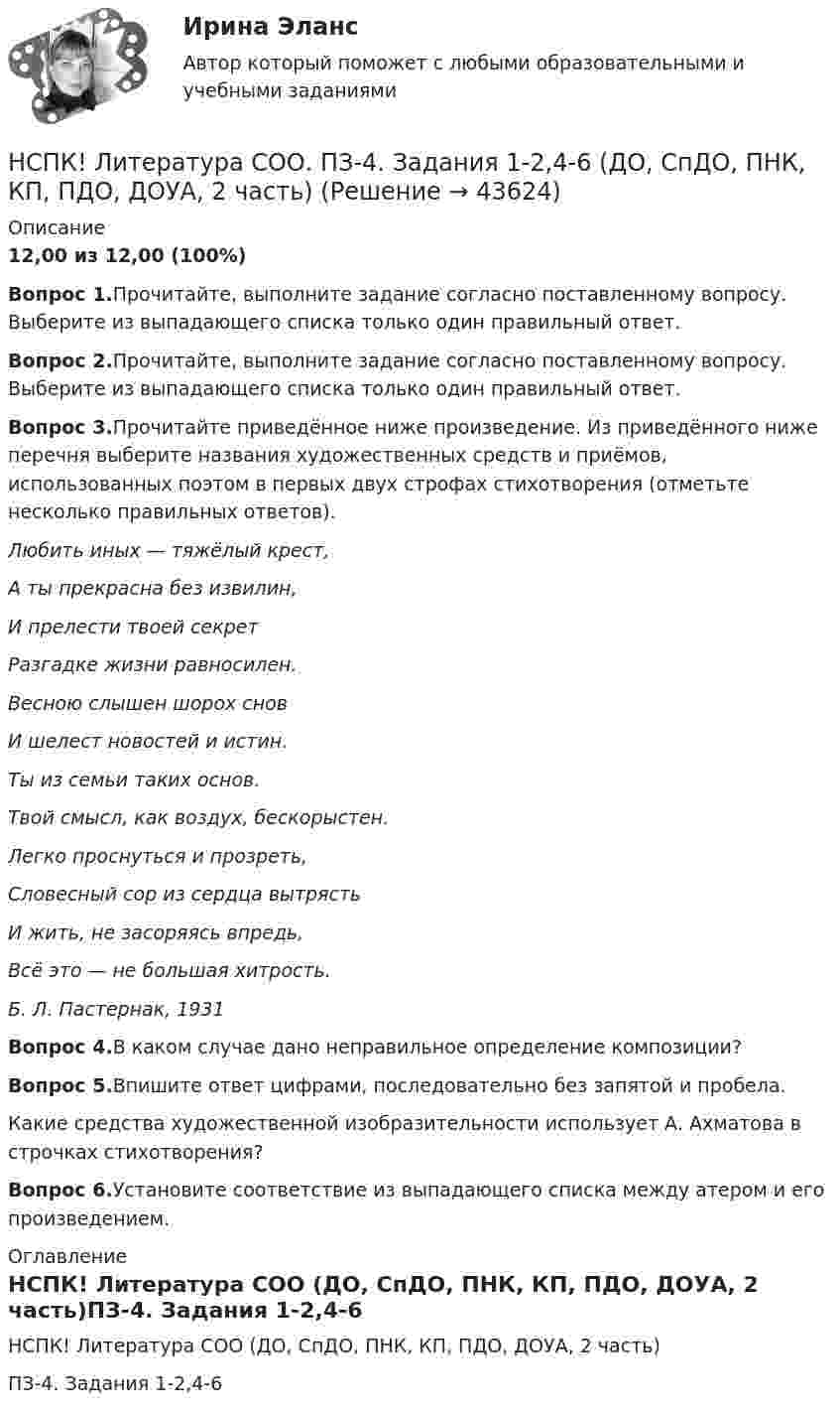     
            Описание
            12,00 из 12,00 (100%)Вопрос 1.Прочитайте, выполните задание согласно поставленному вопросу. Выберите из выпадающего списка только один правильный ответ.Вопрос 2.Прочитайте, выполните задание согласно поставленному вопросу. Выберите из выпадающего списка только один правильный ответ.Вопрос 3.Прочитайте приведённое ниже произведение. Из приведённого ниже перечня выберите названия художественных средств и приёмов, использованных поэтом в первых двух строфах стихотворения (отметьте несколько правильных ответов).Любить иных — тяжёлый крест, А ты прекрасна без извилин,И прелести твоей секретРазгадке жизни равносилен.Весною слышен шорох сновИ шелест новостей и истин.Ты из семьи таких основ.Твой смысл, как воздух, бескорыстен.Легко проснуться и прозреть,Словесный сор из сердца вытрястьИ жить, не засоряясь впредь,Всё это — не большая хитрость.Б. Л. Пастернак, 1931Вопрос 4.В каком случае дано неправильное определение композиции?Вопрос 5.Впишите ответ цифрами, последовательно без запятой и пробела.Какие средства художественной изобразительности использует А. Ахматова в строчках стихотворения?Вопрос 6.Установите соответствие из выпадающего списка между атером и его произведением. 
            Оглавление
            НСПК! Литература СОО (ДО, СпДО, ПНК, КП, ПДО, ДОУА, 2 часть)ПЗ-4. Задания 1-2,4-6  
            
            
            НСПК! Литература СОО. ПЗ- 3. Задания 1-5, 7-8.(ДО, СпДО, ПНК, КП, ПДО, ДОУА, 1 часть)НСПК! Литература СОО. ПЗ-4. Задания 1-2,4-6 (ДО, СпДО, ПНК, КП, ПДО, ДОУА, 2 часть)[НСПК ]Математика в профессиональной деятельности учителя. Практическое занятие 1. Задания 1, 2, 4, 6-9, 11, 12НСПК! Математика. Комплексное задание (ДО, СпДО, ПНК, КП, ПДО)НСПК! Математика. ПЗ-1. Занятия 1,2,3,5,7,10,11 (ДО, СпДО, ПНК, КП, ПДО)НСПК Математика Практическая работа 2 - ответыНСПК Математика . Практическая работа 6 (2 семестр)НСПК! История. Тест к разделу 3. (ДО, СпДО, ПНК, КП, ПДО)НСПК! История. Тест к разделу 4. (ДО, СпДО, ПНК, КП, ПДО)НСПК! Культурология. ПЗ 2 - ручная работа 100% (ДО, ПНК, ПДО, 2 часть)НСПК Культурология Практическое занятие №2,ОЦЕНКА 20 ИЗ 25.НСПК! Культурология. Ручное практическое занятие 2. (ДО, ПНК, ПДО, 2 часть)НСПК. Литература. Практическая 2. Задания 1-6,8НСПК! Литература СОО. ПЗ-1, Задания 1-6,8.(ДО, СпДО, ПНК, КП, ПДО, ДОУА, 1 часть)