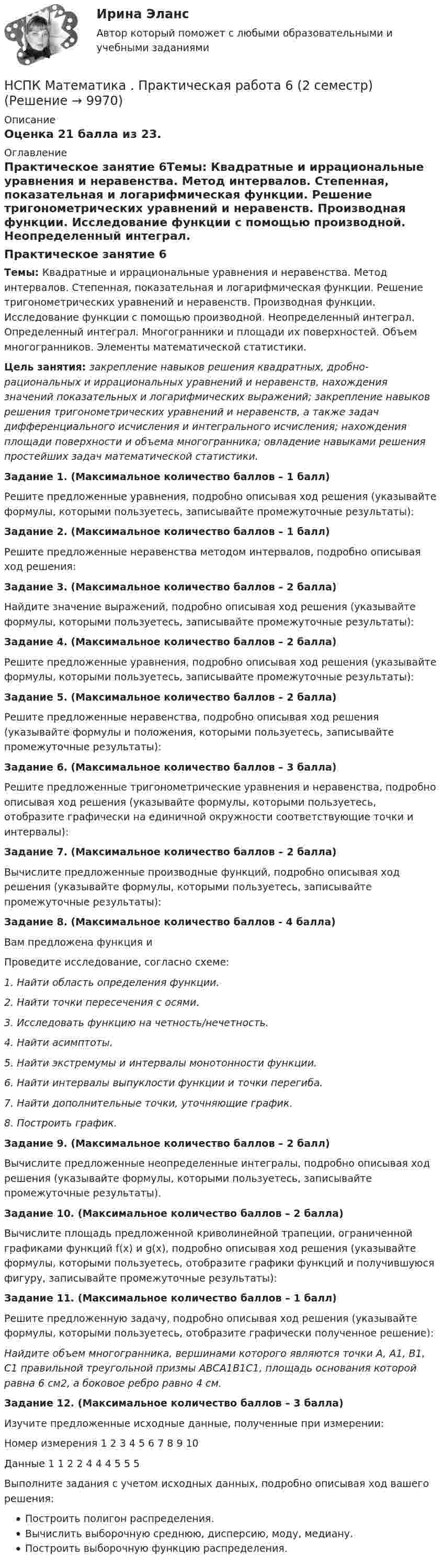      
          Описание
          Оценка 21 балла из 23.  
          Оглавление
          Практическое занятие 6Темы: Квадратные и иррациональные уравнения и неравенства. Метод интервалов. Степенная, показательная и логарифмическая функции. Решение тригонометрических уравнений и неравенств. Производная функции. Исследование функции с помощью производной. Неопределенный интеграл. Определенный интеграл. Многогранники и площади их поверхностей. Объем многогранников. Элементы математической статистики.Цель занятия: закрепление навыков решения квадратных, дробно-рациональных и иррациональных уравнений и неравенств, нахождения значений показательных и логарифмических выражений; закрепление навыков решения тригонометрических уравнений и неравенств, а также задач дифференциального исчисления и интегрального исчисления; нахождения площади поверхности и объема многогранника; овладение навыками решения простейших задач математической статистики.Задание 1. (Максимальное количество баллов – 1 балл)Решите предложенные уравнения, подробно описывая ход решения (указывайте формулы, которыми пользуетесь, записывайте промежуточные результаты):Задание 2. (Максимальное количество баллов – 1 балл)Решите предложенные неравенства методом интервалов, подробно описывая ход решения:Задание 3. (Максимальное количество баллов – 2 балла)Найдите значение выражений, подробно описывая ход решения (указывайте формулы, которыми пользуетесь, записывайте промежуточные результаты):Задание 4. (Максимальное количество баллов – 2 балла)Решите предложенные уравнения, подробно описывая ход решения (указывайте формулы, которыми пользуетесь, записывайте промежуточные результаты):Задание 5. (Максимальное количество баллов – 2 балла)Решите предложенные неравенства, подробно описывая ход решения (указывайте формулы и положения, которыми пользуетесь, записывайте промежуточные результаты):Задание 6. (Максимальное количество баллов – 3 балла)Решите предложенные тригонометрические уравнения и неравенства, подробно описывая ход решения (указывайте формулы, которыми пользуетесь, отобразите графически на единичной окружности соответствующие точки и интервалы):Задание 7. (Максимальное количество баллов – 2 балла)Вычислите предложенные производные функций, подробно описывая ход решения (указывайте формулы, которыми пользуетесь, записывайте промежуточные результаты):Задание 8. (Максимальное количество баллов - 4 балла)Вам предложена функция иПроведите исследование, согласно схеме:1. Найти область определения функции.2. Найти точки пересечения с осями.3. Исследовать функцию на четность/нечетность.4. Найти асимптоты.5. Найти экстремумы и интервалы монотонности функции.6. Найти интервалы выпуклости функции и точки перегиба.7. Найти дополнительные точки, уточняющие график.8. Построить график.Задание 9. (Максимальное количество баллов – 2 балл)Вычислите предложенные неопределенные интегралы, подробно описывая ход решения (указывайте формулы, которыми пользуетесь, записывайте промежуточные результаты).Задание 10. (Максимальное количество баллов – 2 балла)Вычислите площадь предложенной криволинейной трапеции, ограниченной графиками функций f(x) и g(x), подробно описывая ход решения (указывайте формулы, которыми пользуетесь, отобразите графики функций и получившуюся фигуру, записывайте промежуточные результаты):Задание 11. (Максимальное количество баллов – 1 балл)Решите предложенную задачу, подробно описывая ход решения (указывайте формулы, которыми пользуетесь, отобразите графически полученное решение):Найдите объем многогранника, вершинами которого являются точки A, A1, B1, C1 правильной треугольной призмы ABCA1B1C1, площадь основания которой равна 6 см2, а боковое ребро равно 4 см.Задание 12. (Максимальное количество баллов – 3 балла)Изучите предложенные исходные данные, полученные при измерении:Номер измерения 1 2 3 4 5 6 7 8 9 10Данные 1 1 2 2 4 4 4 5 5 5Выполните задания с учетом исходных данных, подробно описывая ход вашего решения:Построить полигон распределения.Вычислить выборочную среднюю, дисперсию, моду, медиану.Построить выборочную функцию распределения. 
            
            
            НСПК Математика Практическая работа 2 - ответыНСПК Математика . Практическая работа 6 (2 семестр)[НСПК] Математика. Практическое занятие 3. Задания 1, 3 - 5, 10[НСПК] Математика. Практическое занятие 4. Задания 1 - 5, 7, 9, 10[НСПК] Математика. Практическое занятие 5. Задания 3-7, 9НСПК! Математика СОО. Все АПЗ (ДО, СпДО, ПНК, КП, ПДО, ДОУА, 2 часть)НСПК! Математика СОО. ПЗ-2. Задания 1,3,10 (ДО, СпДО, ПНК, КП, ПДО, ДОУА, 1 часть)НСПК. Литература. Практическая 2. Задания 1-6,8НСПК! Литература СОО. ПЗ-1, Задания 1-6,8.(ДО, СпДО, ПНК, КП, ПДО, ДОУА, 1 часть)НСПК! Литература СОО. ПЗ-2, Задания 1-6,8.(ДО, СпДО, ПНК, КП, ПДО, ДОУА, 1 часть)НСПК! Литература СОО. ПЗ- 3. Задания 1-5, 7-8.(ДО, СпДО, ПНК, КП, ПДО, ДОУА, 1 часть)НСПК! Литература СОО. ПЗ-4. Задания 1-2,4-6 (ДО, СпДО, ПНК, КП, ПДО, ДОУА, 2 часть)[НСПК ]Математика в профессиональной деятельности учителя. Практическое занятие 1. Задания 1, 2, 4, 6-9, 11, 12НСПК! Математика. Комплексное задание (ДО, СпДО, ПНК, КП, ПДО)