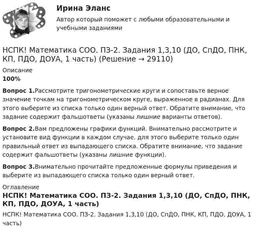     
          Описание
          100%Вопрос 1.Рассмотрите тригонометрические круги и сопоставьте верное значение точкам на тригонометрическом круге, выраженное в радианах. Для этого выберите из списка только один верный ответ. Обратите внимание, что задание содержит фальшответы (указаны лишние варианты ответов).Вопрос 2.Вам предложены графики функций. Внимательно рассмотрите и установите вид функции в каждом случае, для этого выберите только один правильный ответ из выпадающего списка. Обратите внимание, что задание содержит фальшответы (указаны лишние функции).Вопрос 3.Внимательно прочитайте предложенные формулы приведения и выберите из выпадающего списка только один верный ответ. 
          Оглавление
          НСПК! Математика СОО. ПЗ-2. Задания 1,3,10 (ДО, СпДО, ПНК, КП, ПДО, ДОУА, 1 часть) 
            
            
            НСПК! Математика СОО. Все АПЗ (ДО, СпДО, ПНК, КП, ПДО, ДОУА, 2 часть)НСПК! Математика СОО. ПЗ-2. Задания 1,3,10 (ДО, СпДО, ПНК, КП, ПДО, ДОУА, 1 часть)НСПК! Математика СОО. ПЗ-3. Задания 1-5, 8 (ДО, СпДО, ПНК, КП, ПДО, ДОУА, 2 часть)НСПК! Математика СОО. ПЗ-4. Задания 1, 2, 4 (ДО, СпДО, ПНК, КП, ПДО, ДОУА, 2 часть)НСПК Математика Тестовые вопросы к разделу 1 - ответыНСПК Математика Тестовые вопросы к разделу 2 - ответыНСПК Менеджмент (ДОУА) Практические занятия 1-3 Задания 1- 11[НСПК ]Математика в профессиональной деятельности учителя. Практическое занятие 1. Задания 1, 2, 4, 6-9, 11, 12НСПК! Математика. Комплексное задание (ДО, СпДО, ПНК, КП, ПДО)НСПК! Математика. ПЗ-1. Занятия 1,2,3,5,7,10,11 (ДО, СпДО, ПНК, КП, ПДО)НСПК Математика Практическая работа 2 - ответыНСПК Математика . Практическая работа 6 (2 семестр)[НСПК] Математика. Практическое занятие 3. Задания 1, 3 - 5, 10[НСПК] Математика. Практическое занятие 4. Задания 1 - 5, 7, 9, 10