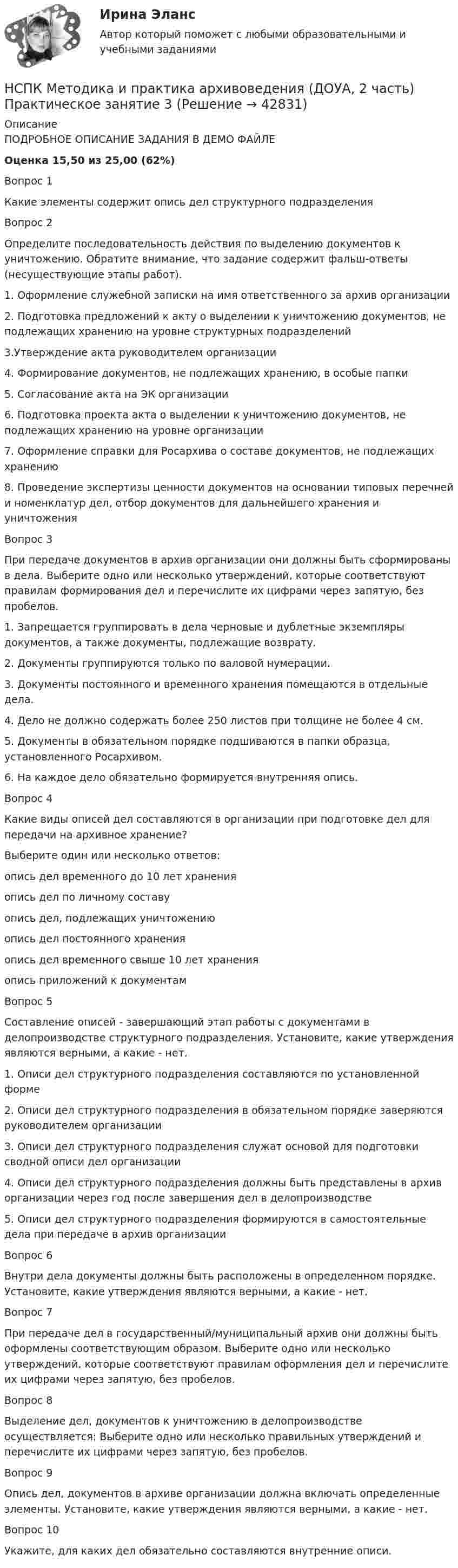     
          Описание
          ПОДРОБНОЕ ОПИСАНИЕ ЗАДАНИЯ В ДЕМО ФАЙЛЕОценка	15,50 из 25,00 (62%)Вопрос 1Какие элементы содержит опись дел структурного подразделенияВопрос 2Определите последовательность действия по выделению документов к уничтожению. Обратите внимание, что задание содержит фальш-ответы (несуществующие этапы работ).1. Оформление служебной записки на имя ответственного за архив организации2. Подготовка предложений к акту о выделении к уничтожению документов, не подлежащих хранению на уровне структурных подразделений3.Утверждение акта руководителем организации4. Формирование документов, не подлежащих хранению, в особые папки5. Согласование акта на ЭК организации6. Подготовка проекта акта о выделении к уничтожению документов, не подлежащих хранению на уровне организации7. Оформление справки для Росархива о составе документов, не подлежащих хранению8. Проведение экспертизы ценности документов на основании типовых перечней и номенклатур дел, отбор документов для дальнейшего хранения и уничтоженияВопрос 3При передаче документов в архив организации они должны быть сформированы в дела. Выберите одно или несколько утверждений, которые соответствуют правилам формирования дел и перечислите их цифрами через запятую, без пробелов.1. Запрещается группировать в дела черновые и дублетные экземпляры документов, а также документы, подлежащие возврату.2. Документы группируются только по валовой нумерации.3. Документы постоянного и временного хранения помещаются в отдельные дела.4. Дело не должно содержать более 250 листов при толщине не более 4 см.5. Документы в обязательном порядке подшиваются в папки образца, установленного Росархивом.6. На каждое дело обязательно формируется внутренняя опись.Вопрос 4Какие виды описей дел составляются в организации при подготовке дел для передачи на архивное хранение?Выберите один или несколько ответов:опись дел временного до 10 лет хранения опись дел по личному составу  опись дел, подлежащих уничтожению опись дел постоянного хранения  опись дел временного свыше 10 лет хранения  опись приложений к документамВопрос 5Составление описей - завершающий этап работы с документами в делопроизводстве структурного подразделения. Установите, какие утверждения являются верными, а какие - нет. 1.   Описи дел структурного подразделения составляются по установленной форме2.   Описи дел структурного подразделения в обязательном порядке заверяются руководителем организации3.   Описи дел структурного подразделения служат основой для подготовки сводной описи дел организации4.   Описи дел структурного подразделения должны быть представлены в архив организации через год после завершения дел в делопроизводстве5.   Описи дел структурного подразделения формируются в самостоятельные дела при передаче в архив организацииВопрос 6Внутри дела документы должны быть расположены в определенном порядке. Установите, какие утверждения являются верными, а какие - нет. Вопрос 7При передаче дел в государственный/муниципальный архив они должны быть оформлены соответствующим образом. Выберите одно или несколько утверждений, которые соответствуют правилам оформления дел и перечислите их цифрами через запятую, без пробелов. Вопрос 8Выделение дел, документов к уничтожению в делопроизводстве осуществляется: Выберите одно или несколько правильных утверждений и перечислите их цифрами через запятую, без пробелов.Вопрос 9Опись дел, документов в архиве организации должна включать определенные элементы. Установите, какие утверждения являются верными, а какие - нет. Вопрос 10Укажите, для каких дел обязательно составляются внутренние описи.  
            
            
            НСПК Методика и практика архивоведения (ДОУА, 2 часть) Итоговое тестирование по дисциплинеНСПК Методика и практика архивоведения (ДОУА, 2 часть) Практическое занятие 3НСПК Методика и практика архивоведения (ДОУА, 2 часть) Практическое занятие 4НСПК Методика и практика архивоведения (ДОУА, 2 часть) Тестовые вопросы к разделам 4 и 5НСПК! Методика и практика архивоведения. ПЗ-5 (ДОУА)НСПК! Методика обучения продуктивным видам деятельности с практикумом. Комплексное задание (ПНК)НСПК! Методика обучения продуктивным видам деятельности с практикумом. ПЗ-1. Задания 1 - 6 (ПНК)НСПК! Математика СОО. Все АПЗ (ДО, СпДО, ПНК, КП, ПДО, ДОУА, 2 часть)НСПК! Математика СОО. ПЗ-2. Задания 1,3,10 (ДО, СпДО, ПНК, КП, ПДО, ДОУА, 1 часть)НСПК! Математика СОО. ПЗ-3. Задания 1-5, 8 (ДО, СпДО, ПНК, КП, ПДО, ДОУА, 2 часть)НСПК! Математика СОО. ПЗ-4. Задания 1, 2, 4 (ДО, СпДО, ПНК, КП, ПДО, ДОУА, 2 часть)НСПК Математика Тестовые вопросы к разделу 1 - ответыНСПК Математика Тестовые вопросы к разделу 2 - ответыНСПК Менеджмент (ДОУА) Практические занятия 1-3 Задания 1- 11