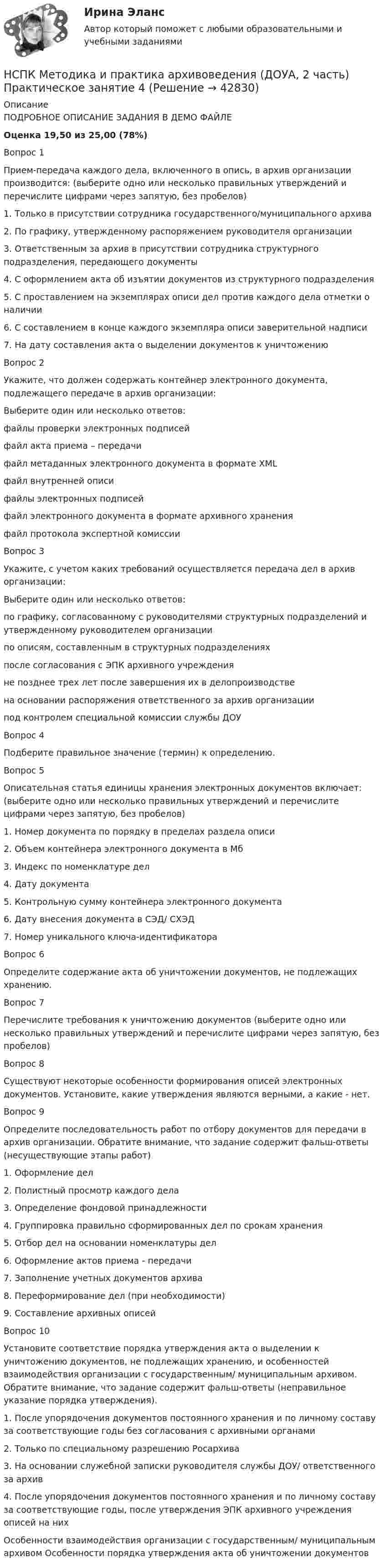    
          Описание
          ПОДРОБНОЕ ОПИСАНИЕ ЗАДАНИЯ В ДЕМО ФАЙЛЕОценка	19,50 из 25,00 (78%)Вопрос 1Прием-передача каждого дела, включенного в опись, в архив организации производится: (выберите одно или несколько правильных утверждений и перечислите цифрами через запятую, без пробелов)1. Только в присутствии сотрудника государственного/муниципального архива2. По графику, утвержденному распоряжением руководителя организации3. Ответственным за архив в присутствии сотрудника структурного подразделения, передающего документы4. С оформлением акта об изъятии документов из структурного подразделения5. С проставлением на экземплярах описи дел против каждого дела отметки о наличии6. С составлением в конце каждого экземпляра описи заверительной надписи7. На дату составления акта о выделении документов к уничтожениюВопрос 2Укажите, что должен содержать контейнер электронного документа, подлежащего передаче в архив организации:Выберите один или несколько ответов:файлы проверки электронных подписей  файл акта приема – передачи файл метаданных электронного документа в формате XML  файл внутренней описи файлы электронных подписей  файл электронного документа в формате архивного хранения  файл протокола экспертной комиссииВопрос 3Укажите, с учетом каких требований осуществляется передача дел в архив организации:Выберите один или несколько ответов:по графику, согласованному с руководителями структурных подразделений и утвержденному руководителем организации  по описям, составленным в структурных подразделениях  после согласования с ЭПК архивного учреждения не позднее трех лет после завершения их в делопроизводстве  на основании распоряжения ответственного за архив организации под контролем специальной комиссии службы ДОУВопрос 4Подберите правильное значение (термин) к определению.Вопрос 5Описательная статья единицы хранения электронных документов включает: (выберите одно или несколько правильных утверждений и перечислите цифрами через запятую, без пробелов)1. Номер документа по порядку в пределах раздела описи2. Объем контейнера электронного документа в Мб3. Индекс по номенклатуре дел4. Дату документа5. Контрольную сумму контейнера электронного документа6. Дату внесения документа в СЭД/ СХЭД7. Номер уникального ключа-идентификатораВопрос 6Определите содержание акта об уничтожении документов, не подлежащих хранению.Вопрос 7Перечислите требования к уничтожению документов (выберите одно или несколько правильных утверждений и перечислите цифрами через запятую, без пробелов)Вопрос 8Существуют некоторые особенности формирования описей электронных документов. Установите, какие утверждения являются верными, а какие - нет. Вопрос 9Определите последовательность работ по отбору документов для передачи в архив организации. Обратите внимание, что задание содержит фальш-ответы (несуществующие этапы работ)1. Оформление дел2. Полистный просмотр каждого дела3. Определение фондовой принадлежности4. Группировка правильно сформированных дел по срокам хранения5. Отбор дел на основании номенклатуры дел6. Оформление актов приема - передачи7. Заполнение учетных документов архива8. Переформирование дел (при необходимости)9. Составление архивных описейВопрос 10Установите соответствие порядка утверждения акта о выделении к уничтожению документов, не подлежащих хранению, и особенностей взаимодействия организации с государственным/ муниципальным архивом. Обратите внимание, что задание содержит фальш-ответы (неправильное указание порядка утверждения).1. После упорядочения документов постоянного хранения и по личному составу за соответствующие годы без согласования с архивными органами2. Только по специальному разрешению Росархива3. На основании служебной записки руководителя службы ДОУ/ ответственного за архив4. После упорядочения документов постоянного хранения и по личному составу за соответствующие годы, после утверждения ЭПК архивного учреждения описей на них Особенности взаимодействия организации с государственным/ муниципальным архивом	Особенности порядка утверждения акта об уничтожении документов  
            
            
            НСПК Методика и практика архивоведения (ДОУА, 2 часть) Практическое занятие 3НСПК Методика и практика архивоведения (ДОУА, 2 часть) Практическое занятие 4НСПК Методика и практика архивоведения (ДОУА, 2 часть) Тестовые вопросы к разделам 4 и 5НСПК! Методика и практика архивоведения. ПЗ-5 (ДОУА)НСПК! Методика обучения продуктивным видам деятельности с практикумом. Комплексное задание (ПНК)НСПК! Методика обучения продуктивным видам деятельности с практикумом. ПЗ-1. Задания 1 - 6 (ПНК)НСПК! Методика обучения продуктивным видам деятельности с практикумом. ПЗ-2. Задания 1 - 5 (ПНК)НСПК! Математика СОО. ПЗ-2. Задания 1,3,10 (ДО, СпДО, ПНК, КП, ПДО, ДОУА, 1 часть)НСПК! Математика СОО. ПЗ-3. Задания 1-5, 8 (ДО, СпДО, ПНК, КП, ПДО, ДОУА, 2 часть)НСПК! Математика СОО. ПЗ-4. Задания 1, 2, 4 (ДО, СпДО, ПНК, КП, ПДО, ДОУА, 2 часть)НСПК Математика Тестовые вопросы к разделу 1 - ответыНСПК Математика Тестовые вопросы к разделу 2 - ответыНСПК Менеджмент (ДОУА) Практические занятия 1-3 Задания 1- 11НСПК Менеджмент (ДОУА) Тестовые вопросы к разделам 1,2,3,4