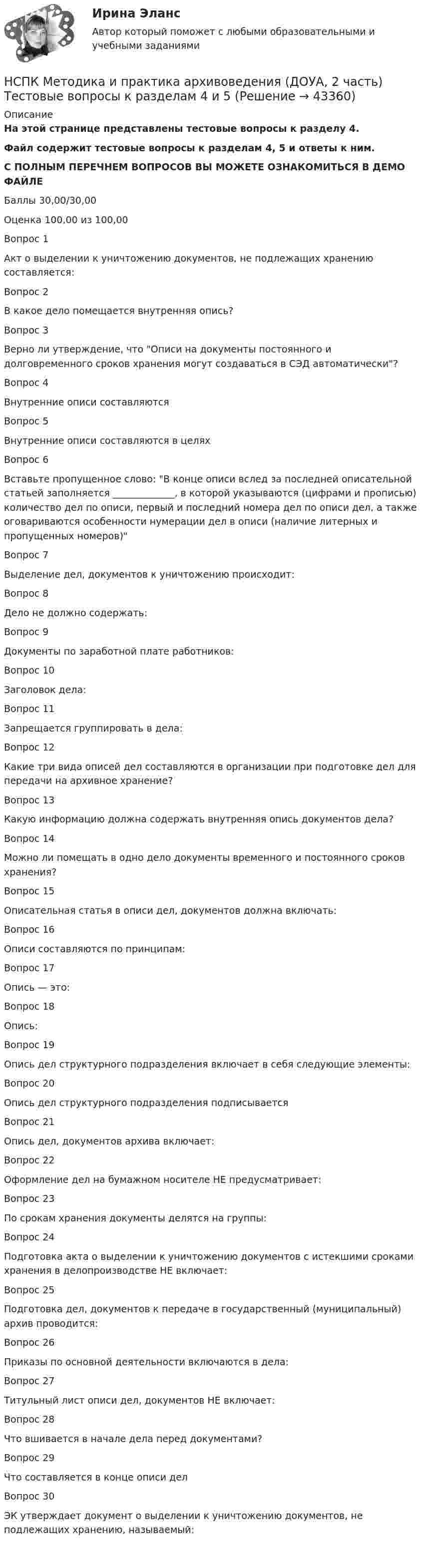     
            Описание
            На этой странице представлены тестовые вопросы к разделу 4.Файл содержит тестовые вопросы к разделам 4, 5 и ответы к ним.С ПОЛНЫМ ПЕРЕЧНЕМ ВОПРОСОВ ВЫ МОЖЕТЕ ОЗНАКОМИТЬСЯ В ДЕМО ФАЙЛЕБаллы	30,00/30,00Оценка	100,00 из 100,00Вопрос 1Акт о выделении к уничтожению документов, не подлежащих хранению составляется:Вопрос 2В какое дело помещается внутренняя опись?Вопрос 3Верно ли утверждение, что Описи на документы постоянного и долговременного сроков хранения могут создаваться в СЭД автоматически?Вопрос 4Внутренние описи составляютсяВопрос 5Внутренние описи составляются в целяхВопрос 6Вставьте пропущенное слово: В конце описи вслед за последней описательной статьей заполняется _____________, в которой указываются (цифрами и прописью) количество дел по описи, первый и последний номера дел по описи дел, а также оговариваются особенности нумерации дел в описи (наличие литерных и пропущенных номеров)Вопрос 7Выделение дел, документов к уничтожению происходит:Вопрос 8Дело не должно содержать:Вопрос 9Документы по заработной плате работников:Вопрос 10Заголовок дела:Вопрос 11Запрещается группировать в дела:Вопрос 12Какие три вида описей дел составляются в организации при подготовке дел для передачи на архивное хранение?Вопрос 13Какую информацию должна содержать внутренняя опись документов дела?Вопрос 14Можно ли помещать в одно дело документы временного и постоянного сроков хранения?Вопрос 15Описательная статья в описи дел, документов должна включать:Вопрос 16Описи составляются по принципам:Вопрос 17Опись — это:Вопрос 18Опись:Вопрос 19Опись дел структурного подразделения включает в себя следующие элементы:Вопрос 20Опись дел структурного подразделения подписываетсяВопрос 21Опись дел, документов архива включает:Вопрос 22Оформление дел на бумажном носителе НЕ предусматривает:Вопрос 23По срокам хранения документы делятся на группы:Вопрос 24Подготовка акта о выделении к уничтожению документов с истекшими сроками хранения в делопроизводстве НЕ включает:Вопрос 25Подготовка дел, документов к передаче в государственный (муниципальный) архив проводится:Вопрос 26Приказы по основной деятельности включаются в дела:Вопрос 27Титульный лист описи дел, документов НЕ включает:Вопрос 28Что вшивается в начале дела перед документами?Вопрос 29Что составляется в конце описи делВопрос 30ЭК утверждает документ о выделении к уничтожению документов, не подлежащих хранению, называемый:  
            
            
            НСПК Методика и практика архивоведения (ДОУА, 2 часть) Практическое занятие 4НСПК Методика и практика архивоведения (ДОУА, 2 часть) Тестовые вопросы к разделам 4 и 5НСПК! Методика и практика архивоведения. ПЗ-5 (ДОУА)НСПК! Методика обучения продуктивным видам деятельности с практикумом. Комплексное задание (ПНК)НСПК! Методика обучения продуктивным видам деятельности с практикумом. ПЗ-1. Задания 1 - 6 (ПНК)НСПК! Методика обучения продуктивным видам деятельности с практикумом. ПЗ-2. Задания 1 - 5 (ПНК)НСПК! Методика обучения продуктивным видам деятельности с практикумом. ПЗ-3. Задания 1, 3 - 6 (ПНК)НСПК! Математика СОО. ПЗ-3. Задания 1-5, 8 (ДО, СпДО, ПНК, КП, ПДО, ДОУА, 2 часть)НСПК! Математика СОО. ПЗ-4. Задания 1, 2, 4 (ДО, СпДО, ПНК, КП, ПДО, ДОУА, 2 часть)НСПК Математика Тестовые вопросы к разделу 1 - ответыНСПК Математика Тестовые вопросы к разделу 2 - ответыНСПК Менеджмент (ДОУА) Практические занятия 1-3 Задания 1- 11НСПК Менеджмент (ДОУА) Тестовые вопросы к разделам 1,2,3,4НСПК Методика и практика архивоведения (ДОУА, 2 часть) Итоговое тестирование по дисциплине
