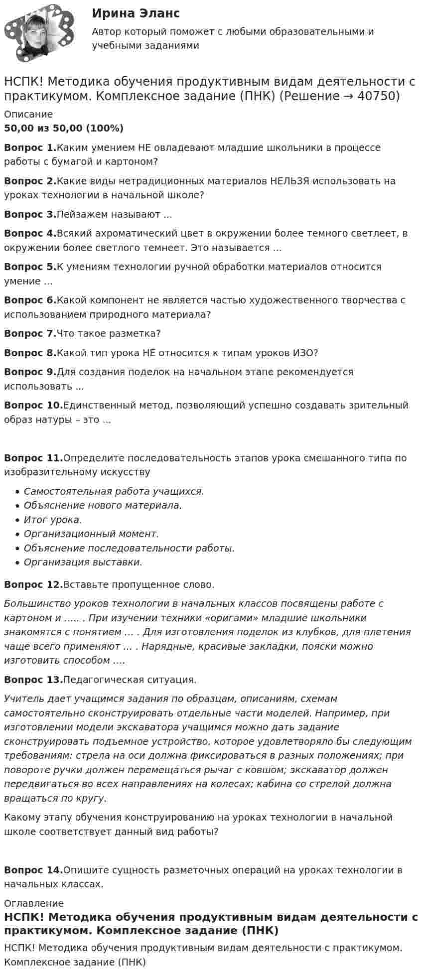     
          Описание
          50,00 из 50,00 (100%) Вопрос 1.Каким умением НЕ овладевают младшие школьники в процессе работы с бумагой и картоном?Вопрос 2.Какие виды нетрадиционных материалов НЕЛЬЗЯ использовать на уроках технологии в начальной школе?Вопрос 3.Пейзажем называют ...Вопрос 4.Всякий ахроматический цвет в окружении более темного светлеет, в окружении более светлого темнеет. Это называется ...Вопрос 5.К умениям технологии ручной обработки материалов относится умение ...Вопрос 6.Какой компонент не является частью художественного творчества с использованием природного материала?Вопрос 7.Что такое разметка?Вопрос 8.Какой тип урока НЕ относится к типам уроков ИЗО?Вопрос 9.Для создания поделок на начальном этапе рекомендуется использовать ...Вопрос 10.Единственный метод, позволяющий успешно создавать зрительный образ натуры – это ...Вопрос 11.Определите последовательность этапов урока смешанного типа по изобразительному искусствуСамостоятельная работа учащихся.Объяснение нового материала.Итог урока.Организационный момент.Объяснение последовательности работы.Организация выставки.Вопрос 12.Вставьте пропущенное слово.Большинство уроков технологии в начальных классов посвящены работе с картоном и ….. . При изучении техники «оригами» младшие школьники знакомятся с понятием … . Для изготовления поделок из клубков, для плетения чаще всего применяют … . Нарядные, красивые закладки, пояски можно изготовить способом ….Вопрос 13.Педагогическая ситуация.Учитель дает учащимся задания по образцам, описаниям, схемам самостоятельно сконструировать отдельные части моделей. Например, при изготовлении модели экскаватора учащимся можно дать задание сконструировать подъемное устройство, которое удовлетворяло бы следующим требованиям: стрела на оси должна фиксироваться в разных положениях; при повороте ручки должен перемещаться рычаг с ковшом; экскаватор должен передвигаться во всех направлениях на колесах; кабина со стрелой должна вращаться по кругу.Какому этапу обучения конструированию на уроках технологии в начальной школе соответствует данный вид работы?Вопрос 14.Опишите сущность разметочных операций на уроках технологии в начальных классах. 
          Оглавление
          НСПК! Методика обучения продуктивным видам деятельности с практикумом. Комплексное задание (ПНК) 
            
            
            НСПК! Методика и практика архивоведения. ПЗ-5 (ДОУА)НСПК! Методика обучения продуктивным видам деятельности с практикумом. Комплексное задание (ПНК)НСПК! Методика обучения продуктивным видам деятельности с практикумом. ПЗ-1. Задания 1 - 6 (ПНК)НСПК! Методика обучения продуктивным видам деятельности с практикумом. ПЗ-2. Задания 1 - 5 (ПНК)НСПК! Методика обучения продуктивным видам деятельности с практикумом. ПЗ-3. Задания 1, 3 - 6 (ПНК)НСПК! Методика обучения продуктивным видам деятельности с практикумом. ПЗ-3, задания 2,7. ПЗ-4, задание-2 (ПНК)НСПК! Методика обучения продуктивным видам деятельности с практикумом. ПЗ- 4. Задания 1, 3-5 (ПНК)НСПК Математика Тестовые вопросы к разделу 1 - ответыНСПК Математика Тестовые вопросы к разделу 2 - ответыНСПК Менеджмент (ДОУА) Практические занятия 1-3 Задания 1- 11НСПК Менеджмент (ДОУА) Тестовые вопросы к разделам 1,2,3,4НСПК Методика и практика архивоведения (ДОУА, 2 часть) Итоговое тестирование по дисциплинеНСПК Методика и практика архивоведения (ДОУА, 2 часть) Практическое занятие 3НСПК Методика и практика архивоведения (ДОУА, 2 часть) Практическое занятие 4