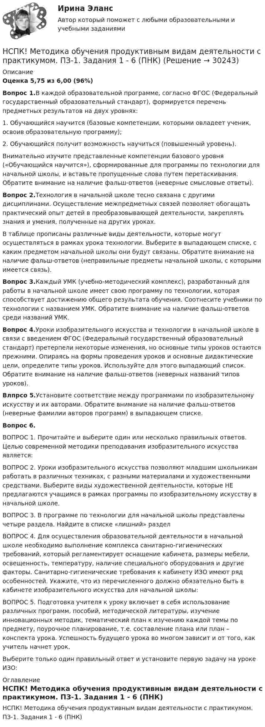     
          Описание
          Оценка 5,75 из 6,00 (96%)Вопрос 1.В каждой образовательной программе, согласно ФГОС (Федеральный государственный образовательный стандарт), формируется перечень предметных результатов на двух уровнях:1. Обучающийся научится (базовые компетенции, которыми овладеет ученик, освоив образовательную программу);2. Обучающийся получит возможность научиться (повышенный уровень).Внимательно изучите представленные компетенции базового уровня («Обучающийся научится»), сформированные для программы по технологии для начальной школы, и вставьте пропущенные слова путем перетаскивания. Обратите внимание на наличие фальш-ответов (неверные смысловые ответы).Вопрос 2.Технология в начальной школе тесно связана с другими дисциплинами. Осуществление межпредметных связей позволяет обогащать практический опыт детей в преобразовывающей деятельности, закреплять знания и умения, полученные на других уроках.В таблице прописаны различные виды деятельности, которые могут осуществляться в рамках урока технологии. Выберите в выпадающем списке, с каким предметом начальной школы они будут связаны. Обратите внимание на наличие фальш-ответов (неправильные предметы начальной школы, с которыми имеется связь).Вопрос 3.Каждый УМК (учебно-методический комплекс), разработанный для работы в начальной школе имеет свою программу по технологии, которая способствует достижению общего результата обучения. Соотнесите учебники по технологии с названием УМК. Обратите внимание на наличие фальш-ответов среди названий УМК.Вопрос 4.Уроки изобразительного искусства и технологии в начальной школе в связи с введением ФГОС (Федеральный государственный образовательный стандарт) претерпели некоторые изменения, но основные типы уроков остаются прежними. Опираясь на формы проведения уроков и основные дидактические цели, определите типы уроков. Используйте для этого выпадающий список. Обратите внимание на наличие фальш-ответов (неверных названий типов уроков).Влпрсо 5.Установите соответствие между программами по изобразительному искусству и их авторами. Обратите внимание на наличие фальш-ответов (неверные фамилии авторов программ) в выпадающем списке.Вопрос 6.ВОПРОС 1. Прочитайте и выберите один или несколько правильных ответов. Целью современной методики преподавания изобразительного искусства является:ВОПРОС 2. Уроки изобразительного искусства позволяют младшим школьникам работать в различных техниках, с разными материалами и художественными средствами. Выберите виды художественной деятельности, которые НЕ предлагаются учащимся в рамках программы по изобразительному искусству в начальной школе.ВОПРОС 3. В программе по технологии для начальной школы представлены четыре раздела. Найдите в списке «лишний» разделВОПРОС 4. Для осуществления образовательной деятельности в начальной школе необходимо выполнение комплекса санитарно-гигиенических требований, который регламентирует оснащение кабинета, размеры мебели, освещенность, температуру, наличие специального оборудования и другие факторы. Санитарно-гигиенические требования к кабинету ИЗО имеют ряд особенностей. Укажите, что из перечисленного должно обязательно быть в кабинете изобразительного искусства для начальной школы:ВОПРОС 5. Подготовка учителя к уроку включает в себя использование различных программ, пособий, методической литературы, изучение инновационных методик, тематический план к изучению каждой темы по предмету, поурочное планирование, т.е. составление плана или план – конспекта урока. Успешность будущего урока во многом зависит и от того, как учитель начнет урок.Выберите только один правильный ответ и установите первую задачу на уроке ИЗО: 
          Оглавление
          НСПК! Методика обучения продуктивным видам деятельности с практикумом. ПЗ-1. Задания 1 - 6 (ПНК) 
            
            
            НСПК! Методика обучения продуктивным видам деятельности с практикумом. Комплексное задание (ПНК)НСПК! Методика обучения продуктивным видам деятельности с практикумом. ПЗ-1. Задания 1 - 6 (ПНК)НСПК! Методика обучения продуктивным видам деятельности с практикумом. ПЗ-2. Задания 1 - 5 (ПНК)НСПК! Методика обучения продуктивным видам деятельности с практикумом. ПЗ-3. Задания 1, 3 - 6 (ПНК)НСПК! Методика обучения продуктивным видам деятельности с практикумом. ПЗ-3, задания 2,7. ПЗ-4, задание-2 (ПНК)НСПК! Методика обучения продуктивным видам деятельности с практикумом. ПЗ- 4. Задания 1, 3-5 (ПНК)НСПК! Методика обучения продуктивным видам деятельности с практикумом. Тест к разделу 1 (ПНК)НСПК Математика Тестовые вопросы к разделу 2 - ответыНСПК Менеджмент (ДОУА) Практические занятия 1-3 Задания 1- 11НСПК Менеджмент (ДОУА) Тестовые вопросы к разделам 1,2,3,4НСПК Методика и практика архивоведения (ДОУА, 2 часть) Итоговое тестирование по дисциплинеНСПК Методика и практика архивоведения (ДОУА, 2 часть) Практическое занятие 3НСПК Методика и практика архивоведения (ДОУА, 2 часть) Практическое занятие 4НСПК Методика и практика архивоведения (ДОУА, 2 часть) Тестовые вопросы к разделам 4 и 5