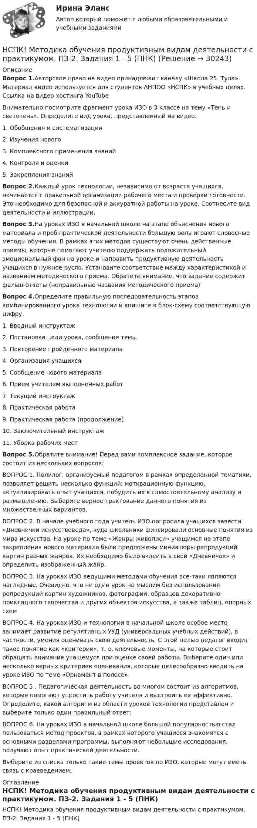     
          Описание
          Вопрос 1.Авторское право на видео принадлежит каналу «Школа 25. Тула». Материал видео используется для студентов АНПОО «НСПК» в учебных целях. Ссылка на видео хостинга YouTubeВнимательно посмотрите фрагмент урока ИЗО в 3 классе на тему «Тень и светотень». Определите вид урока, представленный на видео.1. Обобщения и систематизации2. Изучения нового3. Комплексного применения знаний4. Контроля и оценки5. Закрепления знанийВопрос 2.Каждый урок технологии, независимо от возраста учащихся, начинается с правильной организации рабочего места и проверки готовности. Это необходимо для безопасной и аккуратной работы на уроке. Соотнесите вид деятельности и иллюстрации.Вопрос 3.На уроках ИЗО в начальной школе на этапе объяснения нового материала и проб практической деятельности большую роль играют словесные методы обучения. В рамках этих методов существуют очень действенные приемы, которые помогают учителю поддержать положительный эмоциональный фон на уроке и направить продуктивную деятельность учащихся в нужное русло. Установите соответствие между характеристикой и названием методического приема. Обратите внимание, что задание содержит фальш-ответы (неправильные названия методического приема)Вопрос 4.Определите правильную последовательность этапов комбинированного урока технологии и впишите в блок-схему соответствующую цифру.1. Вводный инструктаж2. Постановка цели урока, сообщение темы3. Повторение пройденного материала4. Организация учащихся5. Сообщение нового материала6. Прием учителем выполненных работ7. Текущий инструктаж8. Практическая работа9. Практическая работа (продолжение)10. Заключительный инструктаж11. Уборка рабочих местВопрос 5.Обратите внимание! Перед вами комплексное задание, которое состоит из нескольких вопросов:ВОПРОС 1. Полилог, организуемый педагогом в рамках определенной тематики, позволяет решить несколько функций: мотивационную функцию, актуализировать опыт учащихся, побудить их к самостоятельному анализу и размышлению. Выберите верное трактование данного понятия из множественных вариантов.ВОПРОС 2. В начале учебного года учитель ИЗО попросила учащихся завести «Дневнички искусствоведа», куда школьники фиксировали основные понятия из мира искусства. На уроке по теме «Жанры живописи» учащимся на этапе закрепления нового материала были предложены миниатюры репродукций картин разных жанров. Их необходимо было вклеить в свой «Дневничок» и определить изображенный жанр.ВОПРОС 3. На уроках ИЗО ведущими методами обучения все-таки являются наглядные. Очевидно, что ни один урок не мыслим без использования репродукций картин художников, фотографий, образцов декоративно- прикладного творчества и других объектов искусства, а также таблиц, опорных схемВОПРОС 4. На уроках ИЗО и технологии в начальной школе особое место занимает развитие регулятивных УУД (универсальных учебных действий), в частности, умения оценивать свою деятельность. С этой целью педагог вводит такое понятие как «критерии», т. е. ключевые моменты, на которые стоит обращать внимание учащемуся при оценке своей работы. Выберите один или несколько верных критериев оценивания, которые целесообразно вводить на уроке ИЗО по теме «Орнамент в полосе»ВОПРОС 5 . Педагогическая деятельность во многом состоит из алгоритмов, которые помогают упростить работу учителя и выстроить ее эффективно. Определите, какой алгоритм из области уроков технологии представлен и выберите только один правильный ответ:ВОПРОС 6. На уроках ИЗО в начальной школе большой популярностью стал пользоваться метод проектов, в рамках которого учащиеся знакомятся с основными разделами программы, выполняют небольшие исследования, получают опыт практической деятельности.Выберите из списка только такие темы проектов по ИЗО, которые могут иметь связь с краеведением: 
          Оглавление
          НСПК! Методика обучения продуктивным видам деятельности с практикумом. ПЗ-2. Задания 1 - 5 (ПНК) 
            
            
            НСПК! Методика обучения продуктивным видам деятельности с практикумом. ПЗ-1. Задания 1 - 6 (ПНК)НСПК! Методика обучения продуктивным видам деятельности с практикумом. ПЗ-2. Задания 1 - 5 (ПНК)НСПК! Методика обучения продуктивным видам деятельности с практикумом. ПЗ-3. Задания 1, 3 - 6 (ПНК)НСПК! Методика обучения продуктивным видам деятельности с практикумом. ПЗ-3, задания 2,7. ПЗ-4, задание-2 (ПНК)НСПК! Методика обучения продуктивным видам деятельности с практикумом. ПЗ- 4. Задания 1, 3-5 (ПНК)НСПК! Методика обучения продуктивным видам деятельности с практикумом. Тест к разделу 1 (ПНК)НСПК! Методика обучения продуктивным видам деятельности с практикумом. Тест к разделу 2 (ПНК)НСПК Менеджмент (ДОУА) Практические занятия 1-3 Задания 1- 11НСПК Менеджмент (ДОУА) Тестовые вопросы к разделам 1,2,3,4НСПК Методика и практика архивоведения (ДОУА, 2 часть) Итоговое тестирование по дисциплинеНСПК Методика и практика архивоведения (ДОУА, 2 часть) Практическое занятие 3НСПК Методика и практика архивоведения (ДОУА, 2 часть) Практическое занятие 4НСПК Методика и практика архивоведения (ДОУА, 2 часть) Тестовые вопросы к разделам 4 и 5НСПК! Методика и практика архивоведения. ПЗ-5 (ДОУА)