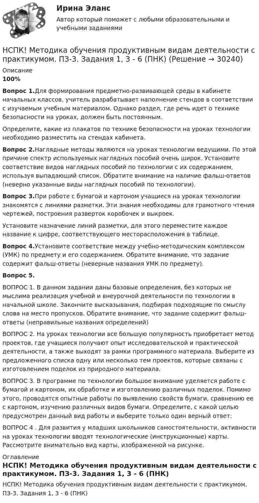     
          Описание
          100%Вопрос 1.Для формирования предметно-развивающей среды в кабинете начальных классов, учитель разрабатывает наполнение стендов в соответствии с изучаемым учебным материалом. Однако раздел, где речь идет о технике безопасности на уроках, должен быть постоянным.Определите, какие из плакатов по технике безопасности на уроках технологии необходимо разместить на стендах кабинета.Вопрос 2.Наглядные методы являются на уроках технологии ведущими. По этой причине спектр используемых наглядных пособий очень широк. Установите соответствие видов наглядных пособий по технологии с их содержанием, используя выпадающий список. Обратите внимание на наличие фальш-ответов (неверно указанные виды наглядных пособий по технологии).Вопрос 3.При работе с бумагой и картоном учащиеся на уроках технологии знакомятся с линиями разметки. Эти знания необходимы для грамотного чтения чертежей, построения разверток коробочек и выкроек.Установите назначение линий разметки, для этого переместите каждое название к цифре, соответствующего месторасположения в таблице.Вопрос 4.Установите соответствие между учебно-методическим комплексом (УМК) по предмету и его содержанием. Обратите внимание, что задание содержит фальш-ответы (неверные названия УМК по предмету).Вопрос 5.ВОПРОС 1. В данном задании даны базовые определения, без которых не мыслима реализация учебной и внеурочной деятельности по технологии в начальной школе. Закончите высказывания, подбирая подходящие по смыслу слова на место пропусков. Обратите внимание, что задание содержит фальш- ответы (неправильные названия определений)ВОПРОС 2. На уроках технологии все большую популярность приобретает метод проектов, где учащиеся получают опыт исследовательской и практической деятельности, а также выходят за рамки программного материала. Выберите из предложенного списка одну или несколько тем проектов, которые связаны с изготовлением поделок из природного материала.ВОПРОС 3. В программе по технологии большое внимание уделяется работе с бумагой и картоном, их обработке и изготовлению различных поделок. Помимо этого, проводятся опытные работы по выявлению свойств бумаги, сравнению ее с картоном, изучению различных видов бумаги. Определите, с какой целью предусмотрен данный вид работы и выберите только один верный ответ:ВОПРОС 4 . Для развития у младших школьников самостоятельности, активности на уроках технологии вводят технологические (инструкционные) карты. Рассмотрите внимательно вид карты, изображенной на рисунке. 
          Оглавление
          НСПК! Методика обучения продуктивным видам деятельности с практикумом. ПЗ-3. Задания 1, 3 - 6 (ПНК) 
            
            
            НСПК! Методика обучения продуктивным видам деятельности с практикумом. ПЗ-2. Задания 1 - 5 (ПНК)НСПК! Методика обучения продуктивным видам деятельности с практикумом. ПЗ-3. Задания 1, 3 - 6 (ПНК)НСПК! Методика обучения продуктивным видам деятельности с практикумом. ПЗ-3, задания 2,7. ПЗ-4, задание-2 (ПНК)НСПК! Методика обучения продуктивным видам деятельности с практикумом. ПЗ- 4. Задания 1, 3-5 (ПНК)НСПК! Методика обучения продуктивным видам деятельности с практикумом. Тест к разделу 1 (ПНК)НСПК! Методика обучения продуктивным видам деятельности с практикумом. Тест к разделу 2 (ПНК)НСПК! Методика обучения продуктивным видам деятельности с практикумом. Тест к разделу 3 (ПНК)НСПК Менеджмент (ДОУА) Тестовые вопросы к разделам 1,2,3,4НСПК Методика и практика архивоведения (ДОУА, 2 часть) Итоговое тестирование по дисциплинеНСПК Методика и практика архивоведения (ДОУА, 2 часть) Практическое занятие 3НСПК Методика и практика архивоведения (ДОУА, 2 часть) Практическое занятие 4НСПК Методика и практика архивоведения (ДОУА, 2 часть) Тестовые вопросы к разделам 4 и 5НСПК! Методика и практика архивоведения. ПЗ-5 (ДОУА)НСПК! Методика обучения продуктивным видам деятельности с практикумом. Комплексное задание (ПНК)