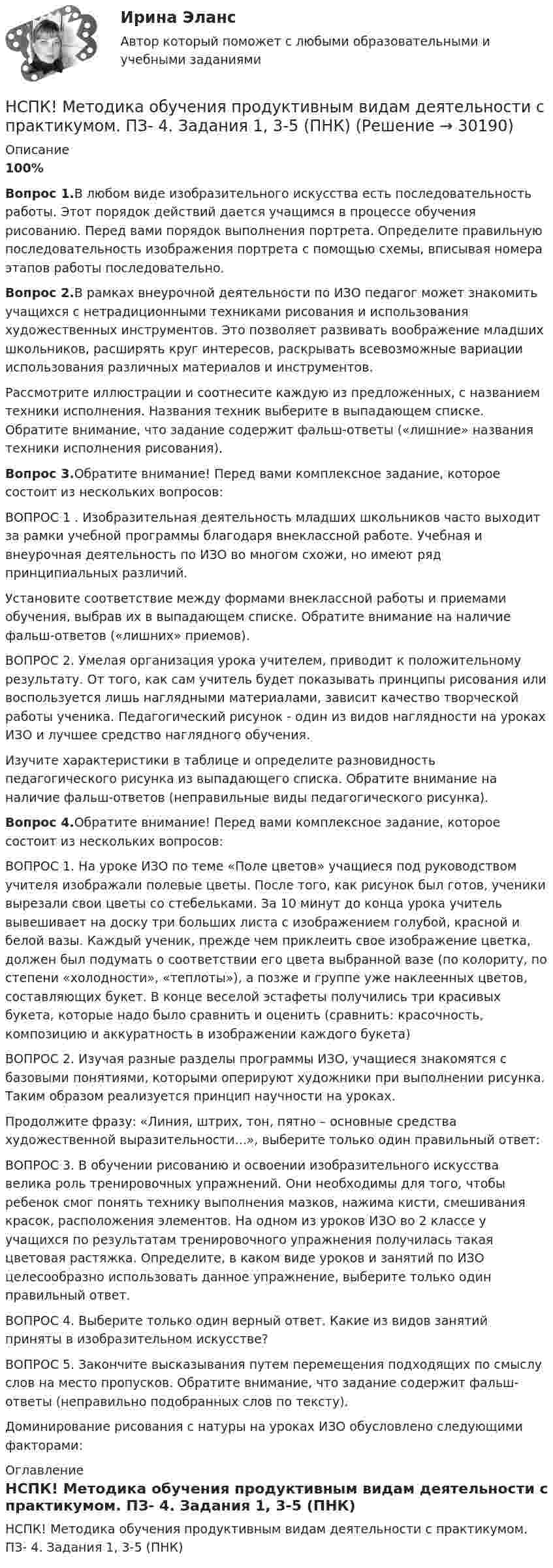     
          Описание
          100%Вопрос 1.В любом виде изобразительного искусства есть последовательность работы. Этот порядок действий дается учащимся в процессе обучения рисованию. Перед вами порядок выполнения портрета. Определите правильную последовательность изображения портрета с помощью схемы, вписывая номера этапов работы последовательно.Вопрос 2.В рамках внеурочной деятельности по ИЗО педагог может знакомить учащихся с нетрадиционными техниками рисования и использования художественных инструментов. Это позволяет развивать воображение младших школьников, расширять круг интересов, раскрывать всевозможные вариации использования различных материалов и инструментов.Рассмотрите иллюстрации и соотнесите каждую из предложенных, с названием техники исполнения. Названия техник выберите в выпадающем списке. Обратите внимание, что задание содержит фальш-ответы («лишние» названия техники исполнения рисования).Вопрос 3.Обратите внимание! Перед вами комплексное задание, которое состоит из нескольких вопросов:ВОПРОС 1 . Изобразительная деятельность младших школьников часто выходит за рамки учебной программы благодаря внеклассной работе. Учебная и внеурочная деятельность по ИЗО во многом схожи, но имеют ряд принципиальных различий.Установите соответствие между формами внеклассной работы и приемами обучения, выбрав их в выпадающем списке. Обратите внимание на наличие фальш-ответов («лишних» приемов).ВОПРОС 2. Умелая организация урока учителем, приводит к положительному результату. От того, как сам учитель будет показывать принципы рисования или воспользуется лишь наглядными материалами, зависит качество творческой работы ученика. Педагогический рисунок - один из видов наглядности на уроках ИЗО и лучшее средство наглядного обучения.Изучите характеристики в таблице и определите разновидность педагогического рисунка из выпадающего списка. Обратите внимание на наличие фальш-ответов (неправильные виды педагогического рисунка).Вопрос 4.Обратите внимание! Перед вами комплексное задание, которое состоит из нескольких вопросов:ВОПРОС 1. На уроке ИЗО по теме «Поле цветов» учащиеся под руководством учителя изображали полевые цветы. После того, как рисунок был готов, ученики вырезали свои цветы со стебельками. За 10 минут до конца урока учитель вывешивает на доску три больших листа с изображением голубой, красной и белой вазы. Каждый ученик, прежде чем приклеить свое изображение цветка, должен был подумать о соответствии его цвета выбранной вазе (по колориту, по степени «холодности», «теплоты»), а позже и группе уже наклеенных цветов, составляющих букет. В конце веселой эстафеты получились три красивых букета, которые надо было сравнить и оценить (сравнить: красочность, композицию и аккуратность в изображении каждого букета)ВОПРОС 2. Изучая разные разделы программы ИЗО, учащиеся знакомятся с базовыми понятиями, которыми оперируют художники при выполнении рисунка. Таким образом реализуется принцип научности на уроках.Продолжите фразу: «Линия, штрих, тон, пятно – основные средства художественной выразительности...», выберите только один правильный ответ:ВОПРОС 3. В обучении рисованию и освоении изобразительного искусства велика роль тренировочных упражнений. Они необходимы для того, чтобы ребенок смог понять технику выполнения мазков, нажима кисти, смешивания красок, расположения элементов. На одном из уроков ИЗО во 2 классе у учащихся по результатам тренировочного упражнения получилась такая цветовая растяжка. Определите, в каком виде уроков и занятий по ИЗО целесообразно использовать данное упражнение, выберите только один правильный ответ.ВОПРОС 4. Выберите только один верный ответ. Какие из видов занятий приняты в изобразительном искусстве?ВОПРОС 5. Закончите высказывания путем перемещения подходящих по смыслу слов на место пропусков. Обратите внимание, что задание содержит фальш-ответы (неправильно подобранных слов по тексту).Доминирование рисования с натуры на уроках ИЗО обусловлено следующими факторами: 
          Оглавление
          НСПК! Методика обучения продуктивным видам деятельности с практикумом. ПЗ- 4. Задания 1, 3-5 (ПНК) 
            
            
            НСПК! Методика обучения продуктивным видам деятельности с практикумом. ПЗ-3, задания 2,7. ПЗ-4, задание-2 (ПНК)НСПК! Методика обучения продуктивным видам деятельности с практикумом. ПЗ- 4. Задания 1, 3-5 (ПНК)НСПК! Методика обучения продуктивным видам деятельности с практикумом. Тест к разделу 1 (ПНК)НСПК! Методика обучения продуктивным видам деятельности с практикумом. Тест к разделу 2 (ПНК)НСПК! Методика обучения продуктивным видам деятельности с практикумом. Тест к разделу 3 (ПНК)НСПК Методика организации досуговых мероприятий Комплексное задание Оценка44,00 из 50,00 НСПК Методика организации досуговых мероприятий (ПДО, 1часть).ИТОГОВОЕ ТЕСТИРОВАНИЕ. ОЦЕНКА 50.00из50.00НСПК Методика и практика архивоведения (ДОУА, 2 часть) Практическое занятие 3НСПК Методика и практика архивоведения (ДОУА, 2 часть) Практическое занятие 4НСПК Методика и практика архивоведения (ДОУА, 2 часть) Тестовые вопросы к разделам 4 и 5НСПК! Методика и практика архивоведения. ПЗ-5 (ДОУА)НСПК! Методика обучения продуктивным видам деятельности с практикумом. Комплексное задание (ПНК)НСПК! Методика обучения продуктивным видам деятельности с практикумом. ПЗ-1. Задания 1 - 6 (ПНК)НСПК! Методика обучения продуктивным видам деятельности с практикумом. ПЗ-2. Задания 1 - 5 (ПНК)