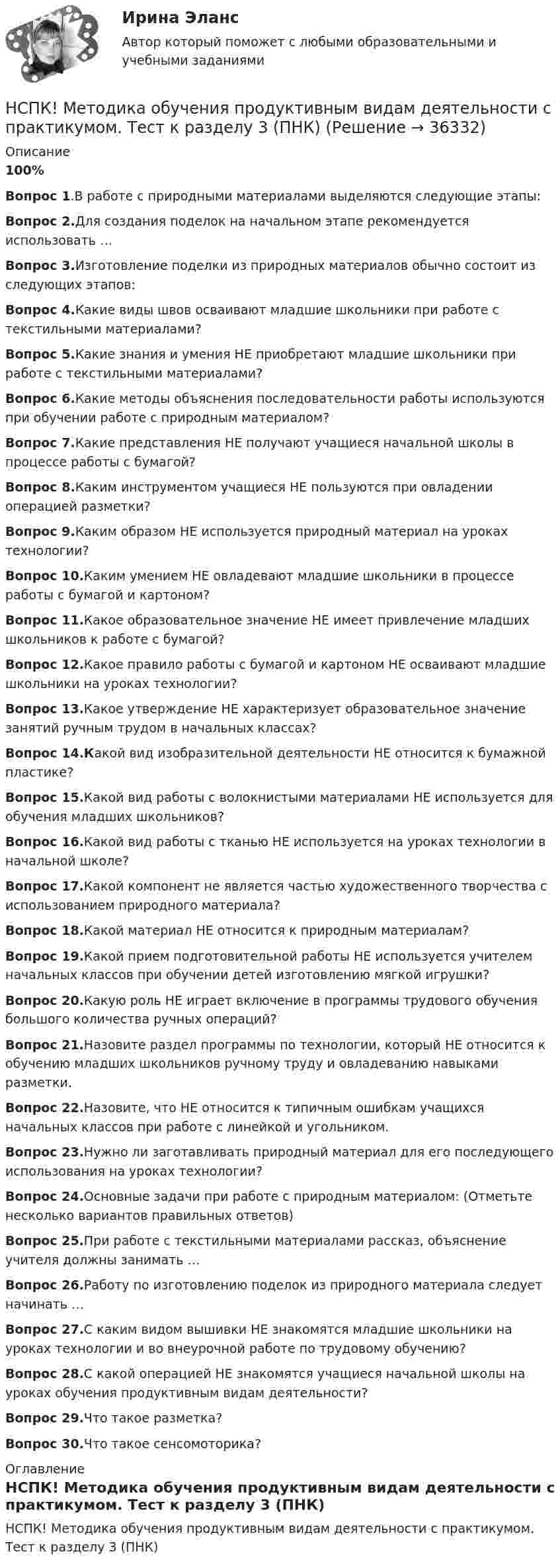     
          Описание
          100%Вопрос 1.В работе с природными материалами выделяются следующие этапы:Вопрос 2.Для создания поделок на начальном этапе рекомендуется использовать …Вопрос 3.Изготовление поделки из природных материалов обычно состоит из следующих этапов: Вопрос 4.Какие виды швов осваивают младшие школьники при работе с текстильными материалами?Вопрос 5.Какие знания и умения НЕ приобретают младшие школьники при работе с текстильными материалами?Вопрос 6.Какие методы объяснения последовательности работы используются при обучении работе с природным материалом?Вопрос 7.Какие представления НЕ получают учащиеся начальной школы в процессе работы с бумагой?Вопрос 8.Каким инструментом учащиеся НЕ пользуются при овладении операцией разметки?Вопрос 9.Каким образом НЕ используется природный материал на уроках технологии?Вопрос 10.Каким умением НЕ овладевают младшие школьники в процессе работы с бумагой и картоном?Вопрос 11.Какое образовательное значение НЕ имеет привлечение младших школьников к работе с бумагой? Вопрос 12.Какое правило работы с бумагой и картоном НЕ осваивают младшие школьники на уроках технологии?Вопрос 13.Какое утверждение НЕ характеризует образовательное значение занятий ручным трудом в начальных классах?Вопрос 14.Какой вид изобразительной деятельности НЕ относится к бумажной пластике?Вопрос 15.Какой вид работы с волокнистыми материалами НЕ используется для обучения младших школьников?Вопрос 16.Какой вид работы с тканью НЕ используется на уроках технологии в начальной школе?Вопрос 17.Какой компонент не является частью художественного творчества с использованием природного материала?Вопрос 18.Какой материал НЕ относится к природным материалам?Вопрос 19.Какой прием подготовительной работы НЕ используется учителем начальных классов при обучении детей изготовлению мягкой игрушки?Вопрос 20.Какую роль НЕ играет включение в программы трудового обучения большого количества ручных операций?Вопрос 21.Назовите раздел программы по технологии, который НЕ относится к обучению младших школьников ручному труду и овладеванию навыками разметки.Вопрос 22.Назовите, что НЕ относится к типичным ошибкам учащихся начальных классов при работе с линейкой и угольником.Вопрос 23.Нужно ли заготавливать природный материал для его последующего использования на уроках технологии?Вопрос 24.Основные задачи при работе с природным материалом: (Отметьте несколько вариантов правильных ответов)Вопрос 25.При работе с текстильными материалами рассказ, объяснение учителя должны занимать …Вопрос 26.Работу по изготовлению поделок из природного материала следует начинать …Вопрос 27.С каким видом вышивки НЕ знакомятся младшие школьники на уроках технологии и во внеурочной работе по трудовому обучению?Вопрос 28.С какой операцией НЕ знакомятся учащиеся начальной школы на уроках обучения продуктивным видам деятельности?Вопрос 29.Что такое разметка?Вопрос 30.Что такое сенсомоторика? 
          Оглавление
          НСПК! Методика обучения продуктивным видам деятельности с практикумом. Тест к разделу 3 (ПНК) 
            
            
            НСПК! Методика обучения продуктивным видам деятельности с практикумом. Тест к разделу 2 (ПНК)НСПК! Методика обучения продуктивным видам деятельности с практикумом. Тест к разделу 3 (ПНК)НСПК Методика организации досуговых мероприятий Комплексное задание Оценка44,00 из 50,00 НСПК Методика организации досуговых мероприятий (ПДО, 1часть).ИТОГОВОЕ ТЕСТИРОВАНИЕ. ОЦЕНКА 50.00из50.00НСПК  Методика организации досуговых мероприятий Практическое занятие 1,ОЦЕНКА 25 ИЗ 25.НСПК Методика организации досуговых мероприятий Практическое занятие 2,ОЦЕНКА 25 ИЗ 25.НСПК Методика организации досуговых мероприятий Практическое занятие 3 оценка 25из25НСПК! Методика и практика архивоведения. ПЗ-5 (ДОУА)НСПК! Методика обучения продуктивным видам деятельности с практикумом. Комплексное задание (ПНК)НСПК! Методика обучения продуктивным видам деятельности с практикумом. ПЗ-1. Задания 1 - 6 (ПНК)НСПК! Методика обучения продуктивным видам деятельности с практикумом. ПЗ-2. Задания 1 - 5 (ПНК)НСПК! Методика обучения продуктивным видам деятельности с практикумом. ПЗ-3. Задания 1, 3 - 6 (ПНК)НСПК! Методика обучения продуктивным видам деятельности с практикумом. ПЗ-3, задания 2,7. ПЗ-4, задание-2 (ПНК)НСПК! Методика обучения продуктивным видам деятельности с практикумом. ПЗ- 4. Задания 1, 3-5 (ПНК)