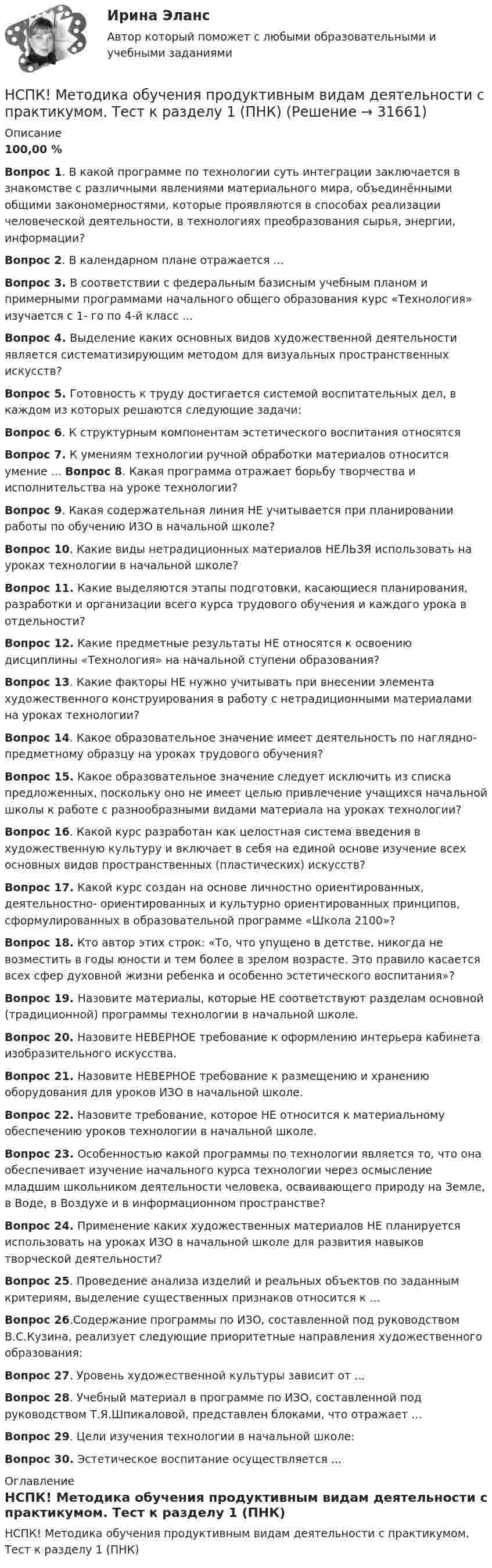     
          Описание
          100,00 %Вопрос 1. В какой программе по технологии суть интеграции заключается в знакомстве с различными явлениями материального мира, объединёнными общими закономерностями, которые проявляются в способах реализации человеческой деятельности, в технологиях преобразования сырья, энергии, информации?Вопрос 2. В календарном плане отражается ...Вопрос 3. В соответствии с федеральным базисным учебным планом и примерными программами начального общего образования курс «Технология» изучается с 1- го по 4-й класс ...Вопрос 4. Выделение каких основных видов художественной деятельности является систематизирующим методом для визуальных пространственных искусств?Вопрос 5. Готовность к труду достигается системой воспитательных дел, в каждом из которых решаются следующие задачи:Вопрос 6. К структурным компонентам эстетического воспитания относятсяВопрос 7. К умениям технологии ручной обработки материалов относится умение ... Вопрос 8. Какая программа отражает борьбу творчества и исполнительства на уроке технологии?Вопрос 9. Какая содержательная линия НЕ учитывается при планировании работы по обучению ИЗО в начальной школе?Вопрос 10. Какие виды нетрадиционных материалов НЕЛЬЗЯ использовать на уроках технологии в начальной школе?Вопрос 11. Какие выделяются этапы подготовки, касающиеся планирования, разработки и организации всего курса трудового обучения и каждого урока в отдельности?Вопрос 12. Какие предметные результаты НЕ относятся к освоению дисциплины «Технология» на начальной ступени образования?Вопрос 13. Какие факторы НЕ нужно учитывать при внесении элемента художественного конструирования в работу с нетрадиционными материалами на уроках технологии?Вопрос 14. Какое образовательное значение имеет деятельность по наглядно- предметному образцу на уроках трудового обучения?Вопрос 15. Какое образовательное значение следует исключить из списка предложенных, поскольку оно не имеет целью привлечение учащихся начальной школы к работе с разнообразными видами материала на уроках технологии?Вопрос 16. Какой курс разработан как целостная система введения в художественную культуру и включает в себя на единой основе изучение всех основных видов пространственных (пластических) искусств?Вопрос 17. Какой курс создан на основе личностно ориентированных, деятельностно- ориентированных и культурно ориентированных принципов, сформулированных в образовательной программе «Школа 2100»?Вопрос 18. Кто автор этих строк: «То, что упущено в детстве, никогда не возместить в годы юности и тем более в зрелом возрасте. Это правило касается всех сфер духовной жизни ребенка и особенно эстетического воспитания»?Вопрос 19. Назовите материалы, которые НЕ соответствуют разделам основной (традиционной) программы технологии в начальной школе.Вопрос 20. Назовите НЕВЕРНОЕ требование к оформлению интерьера кабинета изобразительного искусства.Вопрос 21. Назовите НЕВЕРНОЕ требование к размещению и хранению оборудования для уроков ИЗО в начальной школе.Вопрос 22. Назовите требование, которое НЕ относится к материальному обеспечению уроков технологии в начальной школе.Вопрос 23. Особенностью какой программы по технологии является то, что она обеспечивает изучение начального курса технологии через осмысление младшим школьником деятельности человека, осваивающего природу на Земле, в Воде, в Воздухе и в информационном пространстве?Вопрос 24. Применение каких художественных материалов НЕ планируется использовать на уроках ИЗО в начальной школе для развития навыков творческой деятельности?Вопрос 25. Проведение анализа изделий и реальных объектов по заданным критериям, выделение существенных признаков относится к ...Вопрос 26.Содержание программы по ИЗО, составленной под руководством В.С.Кузина, реализует следующие приоритетные направления художественного образования:Вопрос 27. Уровень художественной культуры зависит от ... Вопрос 28. Учебный материал в программе по ИЗО, составленной под руководством Т.Я.Шпикаловой, представлен блоками, что отражает ...Вопрос 29. Цели изучения технологии в начальной школе:Вопрос 30. Эстетическое воспитание осуществляется ... 
          Оглавление
          НСПК! Методика обучения продуктивным видам деятельности с практикумом. Тест к разделу 1 (ПНК) 
            
            
            НСПК! Методика обучения продуктивным видам деятельности с практикумом. ПЗ- 4. Задания 1, 3-5 (ПНК)НСПК! Методика обучения продуктивным видам деятельности с практикумом. Тест к разделу 1 (ПНК)НСПК! Методика обучения продуктивным видам деятельности с практикумом. Тест к разделу 2 (ПНК)НСПК! Методика обучения продуктивным видам деятельности с практикумом. Тест к разделу 3 (ПНК)НСПК Методика организации досуговых мероприятий Комплексное задание Оценка44,00 из 50,00 НСПК Методика организации досуговых мероприятий (ПДО, 1часть).ИТОГОВОЕ ТЕСТИРОВАНИЕ. ОЦЕНКА 50.00из50.00НСПК  Методика организации досуговых мероприятий Практическое занятие 1,ОЦЕНКА 25 ИЗ 25.НСПК Методика и практика архивоведения (ДОУА, 2 часть) Практическое занятие 4НСПК Методика и практика архивоведения (ДОУА, 2 часть) Тестовые вопросы к разделам 4 и 5НСПК! Методика и практика архивоведения. ПЗ-5 (ДОУА)НСПК! Методика обучения продуктивным видам деятельности с практикумом. Комплексное задание (ПНК)НСПК! Методика обучения продуктивным видам деятельности с практикумом. ПЗ-1. Задания 1 - 6 (ПНК)НСПК! Методика обучения продуктивным видам деятельности с практикумом. ПЗ-2. Задания 1 - 5 (ПНК)НСПК! Методика обучения продуктивным видам деятельности с практикумом. ПЗ-3. Задания 1, 3 - 6 (ПНК)