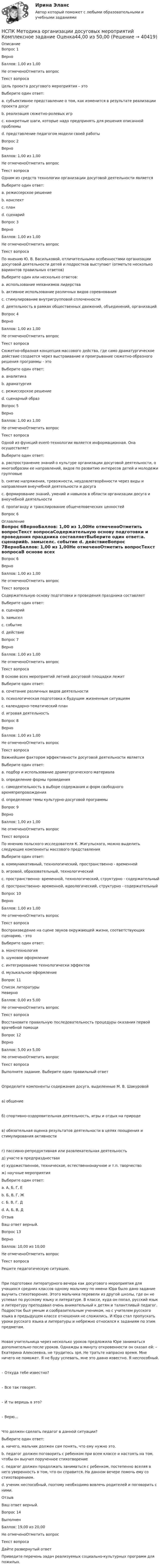      
          Описание
          Вопрос 1ВерноБаллов: 1,00 из 1,00Не отмеченоОтметить вопросТекст вопросаЦель проекта досугового мероприятия – этоВыберите один ответ:a. субъективное представление о том, как изменится в результате реализации проекта досуг b. реализация сюжетно-ролевых игрc. конкретные шаги, которые надо предпринять для решения описанной проблемыd. представление педагогом модели своей работыВопрос 2ВерноБаллов: 1,00 из 1,00Не отмеченоОтметить вопросТекст вопросаОдним из средств технологии организации досуговой деятельности являетсяВыберите один ответ:a. режиссерское решениеb. конспектc. планd. сценарий Вопрос 3ВерноБаллов: 1,00 из 1,00Не отмеченоОтметить вопросТекст вопросаПо мнению Ю. В. Васильковой, отличительными особенностями организации досуговой деятельности детей и подростков выступают (отметьте несколько вариантов правильных ответов)Выберите один или несколько ответов:a. использование механизмов лидерства b. активное использование различных видов соревнования c. стимулирование внутригрупповой сплоченности d. деятельность в рамках общественных движений, объединений, организацийВопрос 4ВерноБаллов: 1,00 из 1,00Не отмеченоОтметить вопросТекст вопросаСюжетно-образная концепция массового действа, где само драматургическое действие создается через выстраивание и проигрывание сюжетно-образного решения программы - этоВыберите один ответ:a. аналитикаb. драматургия c. режиссерское решениеd. сценарный образВопрос 5ВерноБаллов: 1,00 из 1,00Не отмеченоОтметить вопросТекст вопросаОдной из функций еvent-технологии является информационная. Она осуществляетВыберите один ответ:a. распространение знаний о культуре организации досуговой деятельности, о многообразии ее направлений, видов по развитию интересов детей и молодежи групповые b. снятие напряжения, тревожности, неудовлетворённости через виды и направления внеучебной деятельности и досугаc. формирование знаний, умений и навыков в области организации досуга и внеучебной деятельностиd. пропаганду и транслирование общечеловеческих ценностейВопрос 6 
          Оглавление
          Вопрос 6ВерноБаллов: 1,00 из 1,00Не отмеченоОтметить вопросТекст вопросаСодержательную основу подготовки и проведения праздника составляетВыберите один ответ:a. сценарийb. замыселc. событие d. действиеВопрос 7ВерноБаллов: 1,00 из 1,00Не отмеченоОтметить вопросТекст вопросаВ основе всех мероприятий летней досуговой площадки лежитВыберите один ответ:a. сочетание различных видов деятельностиb. психологическая подготовка к будущим жизненным ситуациямc. календарно-тематический планd. игровая деятельность Вопрос 8ВерноБаллов: 1,00 из 1,00Не отмеченоОтметить вопросТекст вопросаВажнейшим фактором эффективности досуговой деятельности являетсяВыберите один ответ:a. подбор и использование драматургического материала b. определение формы проведенияc. самодеятельность в выборе содержания и форм свободного времяпрепровожденияd. определение темы культурно-досуговой программыВопрос 9ВерноБаллов: 1,00 из 1,00Не отмеченоОтметить вопросТекст вопросаПо мнению польского исследователя К. Жигульского, можно выделить следующие компоненты массового представленияВыберите один ответ:a. коммуникативный, технологический, пространственно - временнойb. игровой, образовательный, технологическийc. пространственно- временной, технологический, структурно - содержательныйd. пространственно- временной, идеологический, структурно - содержательный Вопрос 10ВерноБаллов: 1,00 из 1,00Не отмеченоОтметить вопросТекст вопросаВоспроизведение на сцене звуков окружающей жизни, соответствующих сценарию, - этоВыберите один ответ:a. монотехнологияb. шумовое оформление c. интегрирование технологически эффектовd. музыкальное оформлениеВопрос 11 
          Список литературы
          НеверноБаллов: 0,00 из 5,00Не отмеченоОтметить вопросТекст вопросаВосстановите правильную последовательность процедуры оказания первой врачебной помощиВопрос 12ВерноБаллов: 5,00 из 5,00Не отмеченоОтметить вопросТекст вопросаВыполните задание. Выберите один правильный ответОпределите компоненты содержания досуга, выделенные М. В. Шакуровойа) общениеб) спортивно-оздоровительная деятельность, игры и отдых на природев) обязательная оценка результатов деятельности в целях поощрения и стимулирования активностиг) пассивно-репродуктивная или развлекательная деятельностьд) участе в предпразднествахе) художественное, техническое, естественнонаучное и т.п. творчествож) научные мероприятияВыберите один ответ:a. А, Б, Г, Е b. Б, В, Г, Жc. Б, В, Г, Дd. А, Б, В, ДОтзывВаш ответ верный.Вопрос 13ВерноБаллов: 10,00 из 10,00Не отмеченоОтметить вопросТекст вопросаРешите педагогическую ситуацию. При подготовке литературного вечера как досугового мероприятия для учащихся средних классов одному мальчику по имени Юра было дано задание выучить стихотворение. Этого мальчика перевели из другой школы, где он не успевал по русскому языку и литературе. В классе, куда он попал, русский язык и литературу преподавал очень внимательный к детям и талантливый педагог. Подросток был умным и сообразительным учеником, но с учителем русского языка в предыдущем классе отношения не сложились. И Юра стал пропускать уроки русского языка и литературы и небрежно относился к заданиям по этим предметам. Новая учительница через несколько уроков предложила Юре заниматься дополнительно после уроков. Однажды в минуту откровенности он сказал ей: – Екатерина Алексеевна, не трудитесь зря. Не тратьте напрасно время. Мне ничего не поможет. Я не буду успевать, мне это давно известно. Я неспособный. – Откуда тебе известно? – Все так говорят. – И ты веришь в это? – Верю…Что должен сделать педагог в данной ситуации? Выберите один ответ:a. ничего, мальчик должен сам понять, что ему нужно это.b. педагог должен поговорить с ребенком при всем классе и настоять на том, чтобы он выучил порученное стихотворениеc. педагог должен продолжать заниматься с ребенком, постепенно вселяя в него уверенность в том, что он справится. На данном вечере помочь ему со стихотворением. d. ученик неспособный, поэтому необходимо вовлечь родителей и поговорить с ними.ОтзывВаш ответ верный.Вопрос 14ВыполненБаллов: 19,00 из 20,00Не отмеченоОтметить вопросТекст вопросаДайте развернутый ответПриведите перечень задач реализуемых социально-культурных программ для пожилых.
            
            
            НСПК! Методика обучения продуктивным видам деятельности с практикумом. Тест к разделу 3 (ПНК)НСПК Методика организации досуговых мероприятий Комплексное задание Оценка44,00 из 50,00 НСПК Методика организации досуговых мероприятий (ПДО, 1часть).ИТОГОВОЕ ТЕСТИРОВАНИЕ. ОЦЕНКА 50.00из50.00НСПК  Методика организации досуговых мероприятий Практическое занятие 1,ОЦЕНКА 25 ИЗ 25.НСПК Методика организации досуговых мероприятий Практическое занятие 2,ОЦЕНКА 25 ИЗ 25.НСПК Методика организации досуговых мероприятий Практическое занятие 3 оценка 25из25НСПК Методика организации досуговых мероприятий Практическое занятие 4 оценка 25из25НСПК! Методика обучения продуктивным видам деятельности с практикумом. Комплексное задание (ПНК)НСПК! Методика обучения продуктивным видам деятельности с практикумом. ПЗ-1. Задания 1 - 6 (ПНК)НСПК! Методика обучения продуктивным видам деятельности с практикумом. ПЗ-2. Задания 1 - 5 (ПНК)НСПК! Методика обучения продуктивным видам деятельности с практикумом. ПЗ-3. Задания 1, 3 - 6 (ПНК)НСПК! Методика обучения продуктивным видам деятельности с практикумом. ПЗ-3, задания 2,7. ПЗ-4, задание-2 (ПНК)НСПК! Методика обучения продуктивным видам деятельности с практикумом. ПЗ- 4. Задания 1, 3-5 (ПНК)НСПК! Методика обучения продуктивным видам деятельности с практикумом. Тест к разделу 1 (ПНК)