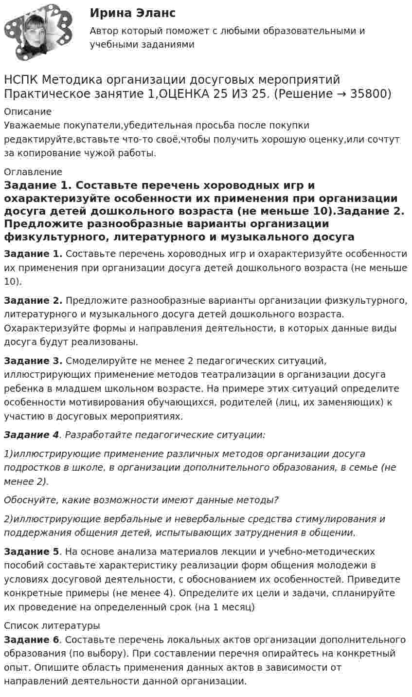      
          Описание
          Уважаемые покупатели,убедительная просьба после покупки редактируйте,вставьте что-то своё,чтобы получить хорошую оценку,или сочтут за копирование чужой работы. 
          Оглавление
          Задание 1. Составьте перечень хороводных игр и охарактеризуйте особенности их применения при организации досуга детей дошкольного возраста (не меньше 10).Задание 2. Предложите разнообразные варианты организации физкультурного, литературного и музыкального досуга детей дошкольного возраста. Охарактеризуйте формы и направления деятельности, в которых данные виды досуга будут реализованы.Задание 3. Смоделируйте не менее 2 педагогических ситуаций, иллюстрирующих применение методов театрализации в организации досуга ребенка в младшем школьном возрасте. На примере этих ситуаций определите особенности мотивирования обучающихся, родителей (лиц, их заменяющих) к участию в досуговых мероприятиях.Задание 4. Разработайте педагогические ситуации: 1)иллюстрирующие применение различных методов организации досуга подростков в школе, в организации дополнительного образования, в семье (не менее 2). Обоснуйте, какие возможности имеют данные методы? 2)иллюстрирующие вербальные и невербальные средства стимулирования и поддержания общения детей, испытывающих затруднения в общении. Задание 5. На основе анализа материалов лекции и учебно-методических пособий составьте характеристику реализации форм общения молодежи в условиях досуговой деятельности, с обоснованием их особенностей. Приведите конкретные примеры (не менее 4). Определите их цели и задачи, спланируйте их проведение на определенный срок (на 1 месяц) 
          Список литературы
          Задание 6. Составьте перечень локальных актов организации дополнительного образования (по выбору). При составлении перечня опирайтесь на конкретный опыт. Опишите область применения данных актов в зависимости от направлений деятельности данной организации.
            
            
            НСПК Методика организации досуговых мероприятий (ПДО, 1часть).ИТОГОВОЕ ТЕСТИРОВАНИЕ. ОЦЕНКА 50.00из50.00НСПК  Методика организации досуговых мероприятий Практическое занятие 1,ОЦЕНКА 25 ИЗ 25.НСПК Методика организации досуговых мероприятий Практическое занятие 2,ОЦЕНКА 25 ИЗ 25.НСПК Методика организации досуговых мероприятий Практическое занятие 3 оценка 25из25НСПК Методика организации досуговых мероприятий Практическое занятие 4 оценка 25из25НСПК Методика организации досуговых мероприятий Тест 3НСПК Методика организации досуговых мероприятий Тест 4НСПК! Методика обучения продуктивным видам деятельности с практикумом. ПЗ-2. Задания 1 - 5 (ПНК)НСПК! Методика обучения продуктивным видам деятельности с практикумом. ПЗ-3. Задания 1, 3 - 6 (ПНК)НСПК! Методика обучения продуктивным видам деятельности с практикумом. ПЗ-3, задания 2,7. ПЗ-4, задание-2 (ПНК)НСПК! Методика обучения продуктивным видам деятельности с практикумом. ПЗ- 4. Задания 1, 3-5 (ПНК)НСПК! Методика обучения продуктивным видам деятельности с практикумом. Тест к разделу 1 (ПНК)НСПК! Методика обучения продуктивным видам деятельности с практикумом. Тест к разделу 2 (ПНК)НСПК! Методика обучения продуктивным видам деятельности с практикумом. Тест к разделу 3 (ПНК)