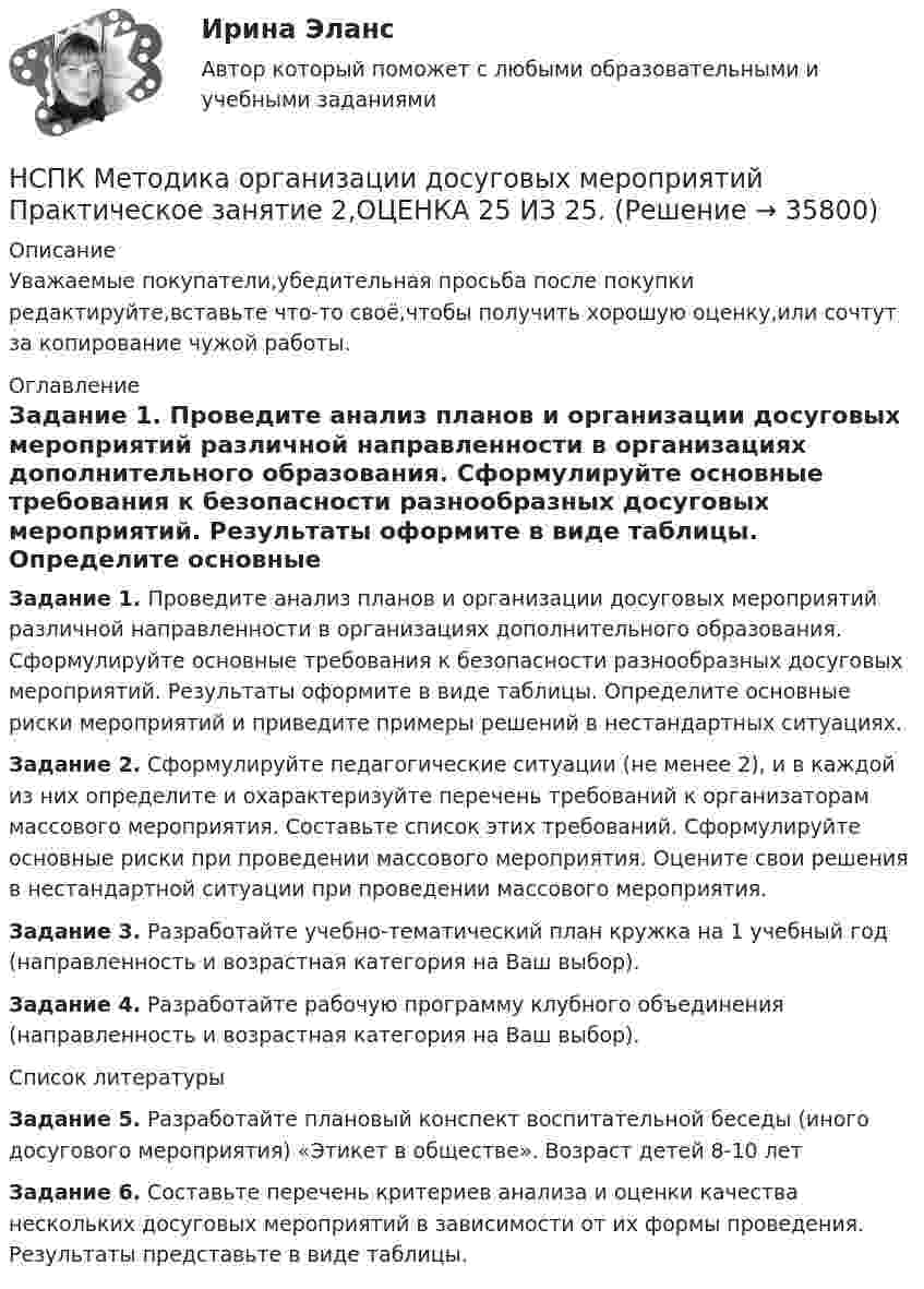      
          Описание
          Уважаемые покупатели,убедительная просьба после покупки редактируйте,вставьте что-то своё,чтобы получить хорошую оценку,или сочтут за копирование чужой работы. 
          Оглавление
          Задание 1. Проведите анализ планов и организации досуговых мероприятий различной направленности в организациях дополнительного образования. Сформулируйте основные требования к безопасности разнообразных досуговых мероприятий. Результаты оформите в виде таблицы. Определите основные риски мероприятий и приведите примеры решений в нестандартных ситуациях.Задание 2. Сформулируйте педагогические ситуации (не менее 2), и в каждой из них определите и охарактеризуйте перечень требований к организаторам массового мероприятия. Составьте список этих требований. Сформулируйте основные риски при проведении массового мероприятия. Оцените свои решения в нестандартной ситуации при проведении массового мероприятия.Задание 3. Разработайте учебно-тематический план кружка на 1 учебный год (направленность и возрастная категория на Ваш выбор).Задание 4. Разработайте рабочую программу клубного объединения (направленность и возрастная категория на Ваш выбор). 
          Список литературы
           Задание 5. Разработайте плановый конспект воспитательной беседы (иного досугового мероприятия) «Этикет в обществе». Возраст детей 8-10 летЗадание 6. Составьте перечень критериев анализа и оценки качества нескольких досуговых мероприятий в зависимости от их формы проведения. Результаты представьте в виде таблицы.
            
            
            НСПК  Методика организации досуговых мероприятий Практическое занятие 1,ОЦЕНКА 25 ИЗ 25.НСПК Методика организации досуговых мероприятий Практическое занятие 2,ОЦЕНКА 25 ИЗ 25.НСПК Методика организации досуговых мероприятий Практическое занятие 3 оценка 25из25НСПК Методика организации досуговых мероприятий Практическое занятие 4 оценка 25из25НСПК Методика организации досуговых мероприятий Тест 3НСПК Методика организации досуговых мероприятий Тест 4(НСПК)Методика преподавания по программам дополнительного образования в области изобразительной деятельности и декоративно-прикладного искусства ТЕСТ 1 (100%)НСПК! Методика обучения продуктивным видам деятельности с практикумом. ПЗ-3. Задания 1, 3 - 6 (ПНК)НСПК! Методика обучения продуктивным видам деятельности с практикумом. ПЗ-3, задания 2,7. ПЗ-4, задание-2 (ПНК)НСПК! Методика обучения продуктивным видам деятельности с практикумом. ПЗ- 4. Задания 1, 3-5 (ПНК)НСПК! Методика обучения продуктивным видам деятельности с практикумом. Тест к разделу 1 (ПНК)НСПК! Методика обучения продуктивным видам деятельности с практикумом. Тест к разделу 2 (ПНК)НСПК! Методика обучения продуктивным видам деятельности с практикумом. Тест к разделу 3 (ПНК)НСПК Методика организации досуговых мероприятий Комплексное задание Оценка44,00 из 50,00 