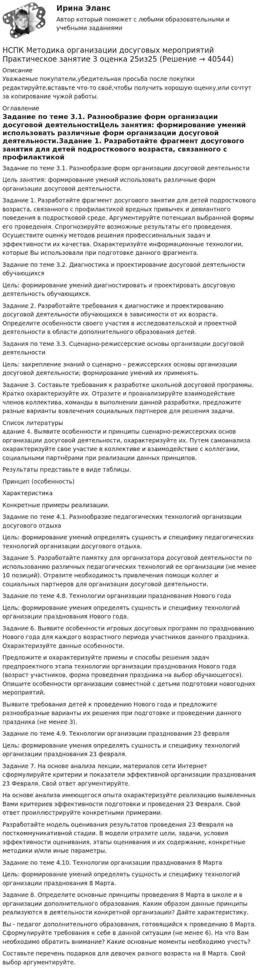      
          Описание
          Уважаемые покупатели,убедительная просьба после покупки редактируйте,вставьте что-то своё,чтобы получить хорошую оценку,или сочтут за копирование чужой работы. 
          Оглавление
          Задание по теме 3.1. Разнообразие форм организации досуговой деятельностиЦель занятия: формирование умений использовать различные форм организации досуговой деятельности.Задание 1. Разработайте фрагмент досугового занятия для детей подросткового возраста, связанного с профилактикой вредных привычек и девиантного поведения в подростковой среде. Аргументируйте потенциал выбранной формы его проведения. Спрогнозируйте возможные результаты его проведения. Осуществите оценку методов решения профессиональных задач и эффективности их качества. Охарактеризуйте информационные технологии, которые Вы использовали при подготовке данного фрагмента.Задание по теме 3.2. Диагностика и проектирование досуговой деятельности обучающихсяЦель: формирование умений диагностировать и проектировать досуговую деятельность обучающихся.Задание 2. Разработайте требования к диагностике и проектированию досуговой деятельности обучающихся в зависимости от их возраста. Определите особенности своего участия в исследовательской и проектной деятельности в области дополнительного образования детей. Задания по теме 3.3. Сценарно-режиссерские основы организации досуговой деятельностиЦель: закрепление знаний о сценарно – режиссерских основы организации досуговой деятельности; формирование умений их применять.Задание 3. Составьте требования к разработке школьной досуговой программы. Кратко охарактеризуйте их. Отразите и проанализируйте взаимодействие членов коллектива, команды в выполнении данной разработки, предложите разные варианты вовлечения социальных партнеров для решения задачи. 
          Список литературы
          адание 4. Выявите особенности и принципы сценарно-режиссерских основ организации досуговой деятельности, охарактеризуйте их. Путем самоанализа охарактеризуйте свое участие в коллективе и взаимодействие с коллегами, социальными партнёрами при реализации данных принципов.Результаты представьте в виде таблицы.Принцип (особенность)ХарактеристикаКонкретные примеры реализации.Задание по теме 4.1. Разнообразие педагогических технологий организации досугового отдыхаЦель: формирование умений определять сущность и специфику педагогических технологий организации досугового отдыха.Задание 5. Разработайте памятку для организатора досуговой деятельности по использованию различных педагогических технологий ее организации (не менее 10 позиций). Отразите необходимость привлечения помощи коллег и социальных партнеров для организации досуговой деятельности. Задание по теме 4.8. Технологии организации празднования Нового годаЦель: формирование умения определять сущность и специфику технологий организации празднования Нового года.Задание 6. Выявите особенности игровых досуговых программ по празднованию Нового года для каждого возрастного периода участников данного праздника. Охарактеризуйте данные особенности.Предложите и охарактеризуйте приемы и способы решения задач предпроектного этапа технологии организации празднования Нового года (возраст участников, форма проведения праздника на выбор обучающегося). Опишите особенности организации совместной с детьми подготовки новогодних мероприятий.Выявите требования детей к проведению Нового года и предложите разнообразные варианты их решения при подготовке и проведении данного праздника (не менее 3).Задание по теме 4.9. Технологии организации празднования 23 февраляЦель: формирование умения определять сущность и специфику технологий организации празднования 23 февраля.Задание 7. На основе анализа лекции, материалов сети Интернет сформулируйте критерии и показатели эффективной организации празднования 23 Февраля. Свой ответ аргументируйте.На основе анализа имеющегося опыта охарактеризуйте реализацию выявленных Вами критериев эффективности подготовки и проведения 23 Февраля. Свой ответ проиллюстрируйте конкретными примерами.Разработайте модель оценивания результатов проведения 23 Февраля на посткоммуникативной стадии. В модели отразите цели, задачи, условия эффективности оценивания, этапы оценивания и их содержание, конкретные методики и/или иные параметры.Задание по теме 4.10. Технологии организации празднования 8 Марта  Цель: формирование умений определять сущность и специфику технологий организации празднования 8 Марта.Задание 8. Определите основные принципы проведения 8 Марта в школе и в организации дополнительного образования. Каким образом данные принципы реализуются в деятельности конкретной организации? Дайте характеристику.Вы - педагог дополнительного образования, готовящийся к проведению 8 Марта. Сформулируйте требования к себе в данной ситуации (не менее 6). На что Вам необходимо обратить внимание? Какие основные моменты необходимо учесть?Составьте перечень подарков для девочек разного возраста на 8 Марта. Свой выбор аргументируйте.
            
            
            НСПК Методика организации досуговых мероприятий Практическое занятие 2,ОЦЕНКА 25 ИЗ 25.НСПК Методика организации досуговых мероприятий Практическое занятие 3 оценка 25из25НСПК Методика организации досуговых мероприятий Практическое занятие 4 оценка 25из25НСПК Методика организации досуговых мероприятий Тест 3НСПК Методика организации досуговых мероприятий Тест 4(НСПК)Методика преподавания по программам дополнительного образования в области изобразительной деятельности и декоративно-прикладного искусства ТЕСТ 1 (100%)(НСПК)Методика преподавания по программам дополнительного образования в области изобразительной деятельности и декоративно-прикладного искусства ТЕСТ 2 (100%)НСПК! Методика обучения продуктивным видам деятельности с практикумом. ПЗ-3, задания 2,7. ПЗ-4, задание-2 (ПНК)НСПК! Методика обучения продуктивным видам деятельности с практикумом. ПЗ- 4. Задания 1, 3-5 (ПНК)НСПК! Методика обучения продуктивным видам деятельности с практикумом. Тест к разделу 1 (ПНК)НСПК! Методика обучения продуктивным видам деятельности с практикумом. Тест к разделу 2 (ПНК)НСПК! Методика обучения продуктивным видам деятельности с практикумом. Тест к разделу 3 (ПНК)НСПК Методика организации досуговых мероприятий Комплексное задание Оценка44,00 из 50,00 НСПК Методика организации досуговых мероприятий (ПДО, 1часть).ИТОГОВОЕ ТЕСТИРОВАНИЕ. ОЦЕНКА 50.00из50.00