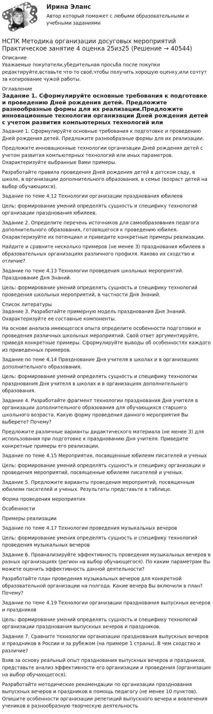      
          Описание
          Уважаемые покупатели,убедительная просьба после покупки редактируйте,вставьте что-то своё,чтобы получить хорошую оценку,или сочтут за копирование чужой работы. 
          Оглавление
          Задание 1. Сформулируйте основные требования к подготовке и проведению Дней рождения детей. Предложите разнообразные формы для их реализации.Предложите инновационные технологии организации Дней рождения детей с учетом развития компьютерных технологий или иных параметров. Охарактеризуйте выбранные Вами примеры.Разработайте правила проведения Дней рождения детей в детском саду, в школе, в организации дополнительного образования, в семье (возраст детей на выбор обучающихся).Задание по теме 4.12 Технологии организации празднования юбилеев  Цель: формирование умений определять сущность и специфику технологий организации празднования юбилеев.Задание 2. Определите перечень источников для самообразования педагога дополнительного образования, готовящегося к проведению юбилея. Охарактеризуйте их потенциал и приведите конкретные примеры реализации.Найдите и сравните несколько примеров (не менее 3) празднования юбилеев в образовательных организациях различного профиля. Каково их сходство и отличие?Задание по теме 4.13 Технологии проведения школьных мероприятий. Празднование Дня Знаний.  Цель: формирование умений определять сущность и специфику технологий проведения школьных мероприятий, в частности Дня Знаний. 
          Список литературы
          Задание 3. Разработайте примерную модель празднования Дня Знаний. Охарактеризуйте ее составные компоненты.На основе анализа имеющегося опыта определите особенности подготовки и проведения различных школьных мероприятий. Свой ответ аргументируйте, приведя конкретные примеры. Сформулируйте выводы об особенностях каждого из приведенных примеров.Задание по теме 4.14 Празднование Дня учителя в школах и в организациях дополнительного образования.  Цель: формирование умений определять сущность и специфику технологии празднования Дня учителя в школах и в организациях дополнительного образования.Задание 4. Разработайте фрагмент технологии празднования Дня учителя в организации дополнительного образования для обучающихся старшего школьного возраста. Какую форму проведения данного мероприятия Вы выберете? Почему?Предложите различные варианты дидактического материала (не менее 3) для использования при подготовке к празднованию Дня учителя. Приведите конкретные примеры его реализации.Задание по теме 4.15 Мероприятия, посвященные юбилеям писателей и ученыхЦель: формирование умений определять сущность и специфику организации и проведения мероприятий, посвященные юбилеям писателей и ученых.Задание 5. Предложите варианты проведения мероприятий, посвященным юбилеям писателей и ученых. Результаты представьте в таблице.Форма проведения мероприятияОсобенностиПримеры реализацииЗадание по теме 4.17 Технологии проведения музыкальных вечеровЦель: формирование умения определять сущность и специфику технологий проведения музыкальных вечеровЗадание 6. Проанализируйте эффективность проведения музыкальных вечеров в разных организациях (регион на выбор обучающегося). По каким параметрам Вы можете оценить эффективность данной деятельности?Разработайте план проведения музыкальных вечеров для конкретной образовательной организации на полгода. Какие вечера Вы включили в план? Почему?Задание по теме 4.19 Технологии организации празднования выпускных вечеров и праздниковЦель: формирование умений определять сущность и специфику технологий организации празднования выпускных вечеров и праздников.Задание 7. Сравните технологии организации празднования выпускных вечеров и праздников в России и за рубежом (на примере 1 страны). В чем сходство и различие?Взяв за основу реальный опыт празднования выпускных вечеров и праздников, представьте анализ эффективности его организации и проведения (организация на выбор обучающегося).Разработайте методические рекомендации по организации празднования выпускных вечеров и праздников в помощь педагогу (не менее 10 пунктов). Опишите особенности организации репетиций выпускного вечера и вовлечения учеников в разнообразную творческую деятельность
            
            
            НСПК Методика организации досуговых мероприятий Практическое занятие 3 оценка 25из25НСПК Методика организации досуговых мероприятий Практическое занятие 4 оценка 25из25НСПК Методика организации досуговых мероприятий Тест 3НСПК Методика организации досуговых мероприятий Тест 4(НСПК)Методика преподавания по программам дополнительного образования в области изобразительной деятельности и декоративно-прикладного искусства ТЕСТ 1 (100%)(НСПК)Методика преподавания по программам дополнительного образования в области изобразительной деятельности и декоративно-прикладного искусства ТЕСТ 2 (100%)НСПК : Методика преподавания по программам дополнительного образования в области социально-педагогической деятельности Практическое занятие 1.13 заданийНСПК! Методика обучения продуктивным видам деятельности с практикумом. ПЗ- 4. Задания 1, 3-5 (ПНК)НСПК! Методика обучения продуктивным видам деятельности с практикумом. Тест к разделу 1 (ПНК)НСПК! Методика обучения продуктивным видам деятельности с практикумом. Тест к разделу 2 (ПНК)НСПК! Методика обучения продуктивным видам деятельности с практикумом. Тест к разделу 3 (ПНК)НСПК Методика организации досуговых мероприятий Комплексное задание Оценка44,00 из 50,00 НСПК Методика организации досуговых мероприятий (ПДО, 1часть).ИТОГОВОЕ ТЕСТИРОВАНИЕ. ОЦЕНКА 50.00из50.00НСПК  Методика организации досуговых мероприятий Практическое занятие 1,ОЦЕНКА 25 ИЗ 25.
