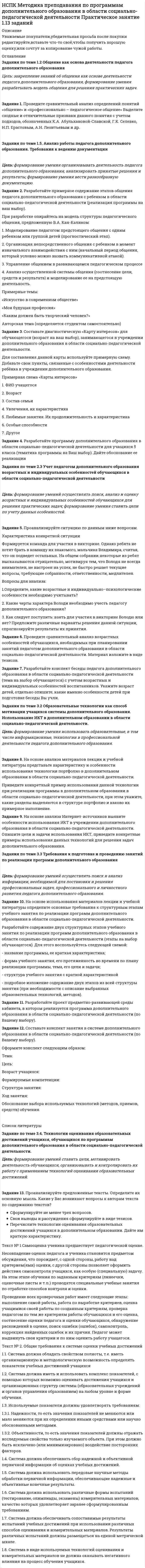      
          Описание
          Уважаемые покупатели,убедительная просьба после покупки редактируйте,вставьте что-то своё,чтобы получить хорошую оценку,или сочтут за копирование чужой работы. 
          Оглавление
          Задание по теме 2.6. Устав учреждения дополнительного образования: особенности составленияЦель занятия: формирование умения давать характеристику составным частям устава учреждения дополнительного образования и составлять подобную документацию; строить профессиональную деятельность с соблюдением регулирующих ее правовых норм.Задание 1. Проанализируйте статью 25 Федерального закона от 29.12.2012 N 273-ФЗ «Об образовании в Российской Федерации». Установите требования, которые предъявляет закон к Уставу образовательной организации. Как и где данный документ устанавливает дополнительные требования к Уставу образовательной организации.Задание по теме 2.7. Взаимодействие и формы интеграции ОУ и ОО ДОД с образовательными учреждениями и организациямиЦель: формирование умения определять специфику взаимодействия и интеграции ОУ и ОО ДОД с образовательными учреждениями и организациями и умения работать в коллективе и команде, взаимодействовать с руководством, коллегами и социальными партнерами.Задание 2. Составьте и заполните таблицу «Проблемы интеграции общего и дополнительного образования детей»Задания по теме 3.3. Направления внедрения информационных технологий в деятельность педагога дополнительного образованияЦель: формирование умений внедрять разнообразные информационные технологии в деятельность педагога дополнительного образования.Задание 3. Смоделируйте проблемные ситуации (не менее 3), иллюстрирующие необходимость использования различных ИКТ в деятельности педагога дополнительного образования. Охарактеризуйте выбор технологий и предложите разные варианты решения в каждой конкретной ситуации.Список литературыЗадание 4. Разработайте текст выступления педагога дополнительного образования по теме «Опыт использования ИКТ-технологий». Для этого проанализируйте имеющийся опыт внедрения данных технологий в профессиональную деятельность педагога дополнительного образования, используя последние достижения в этой области.Задание по теме 3.4. Применение информационно-коммуникационных технологий при подготовке учебных занятий в системе дополнительного образованияЦель: формирование умений использовать различные информационно-коммуникационные технологии при подготовке учебных занятий в системе дополнительного образования.Задание 5. Разработайте фрагмент учебного занятия для детей младшего школьного возраста, обучающихся в учреждении дополнительного образования с применением информационно-коммуникационных технологий (образовательная программа и форма занятия на выбор обучающегося). Аргументируйте потенциал выбранных ИКТ. Спрогнозируйте возможные образовательные результаты обучающихся в данном случае.Задание по теме 3.5. Применение информационно-коммуникационных технологий при подготовке внеучебных мероприятий в системе дополнительного образованияЦель: формирование умений использовать различные информационно-коммуникационные технологии при подготовке внеучебных занятий в системе дополнительного образованияЗадание 6. Составьте перечень информационно-коммуникационных технологий, которые педагог дополнительного образования может использовать при подготовке внеучебных занятий. Результаты представьте в виде таблицы.Задание по теме 3.6. Применение педагогом дополнительного образования информационных технологий при реализации педагогической деятельностиЦель: формирование умений использовать различные информационно-коммуникационные технологии при реализации педагогической деятельности.Задание 7. Составьте памятку для педагога дополнительного образования, реализующего программы педагогической направленности в области изобразительной деятельности и декоративно-прикладного искусства, но еще не имеющего опыта использования инновационных ИКТ в своей деятельности. В памятке обоснуйте выбор инновационных технологий и определите параметры их использования для решения педагогических задач. 
            
            
            НСПК : Методика преподавания по программам дополнительного образования в области социально-педагогической деятельности Практическое занятие 1.13 заданийНСПК Методика преподавания по программам дополнительного образования в области социально-педагогической деятельности Практическое занятие 1.13 заданийНСПК! Немецкий язык. ПЗ-1. Задания 2-4,7 (ДО, СпДО, ПНК, КП, ПДО, ДОУА, 1 часть)НСПК! Немецкий язык. ПЗ-2. Задания 1,3-6 (ДО, СпДО, ПНК, КП, ПДО, ДОУА, 1 часть)НСПК! Немецкий язык. ПЗ-3, задания 2-4,6 (ДО, СпДО, ПНК, КП, ПДО, ДОУА, 1 часть)НСПК! Немецкий язык СОО. ПЗ 1, задания 1-4 (ДО, СпДО, ПНК, КП, ПДО, ДОУА, 1 часть)НСПК! Немецкий язык СОО. ПЗ-2. Занятие 1, 2, 4,5 (ДО, СпДО, ПНК, КП, ПДО, ДОУА, 1 часть)НСПК  Методика организации досуговых мероприятий Практическое занятие 1,ОЦЕНКА 25 ИЗ 25.НСПК Методика организации досуговых мероприятий Практическое занятие 2,ОЦЕНКА 25 ИЗ 25.НСПК Методика организации досуговых мероприятий Практическое занятие 3 оценка 25из25НСПК Методика организации досуговых мероприятий Практическое занятие 4 оценка 25из25НСПК Методика организации досуговых мероприятий Тест 3НСПК Методика организации досуговых мероприятий Тест 4(НСПК)Методика преподавания по программам дополнительного образования в области изобразительной деятельности и декоративно-прикладного искусства ТЕСТ 1 (100%)