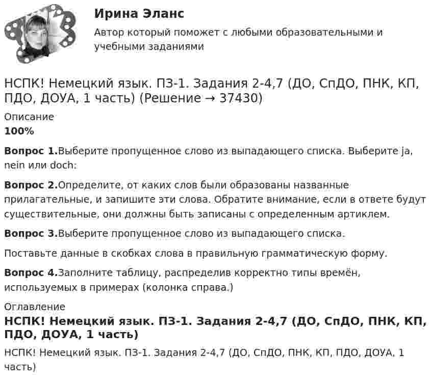     
          Описание
          100%Вопрос 1.Выберите пропущенное слово из выпадающего списка. Выберите ja, nein или doch:Вопрос 2.Определите, от каких слов были образованы названные прилагательные, и запишите эти слова. Обратите внимание, если в ответе будут существительные, они должны быть записаны с определенным артиклем.Вопрос 3.Выберите пропущенное слово из выпадающего списка.Поставьте данные в скобках слова в правильную грамматическую форму.Вопрос 4.Заполните таблицу, распределив корректно типы времён, используемых в примерах (колонка справа.) 
          Оглавление
          НСПК! Немецкий язык. ПЗ-1. Задания 2-4,7 (ДО, СпДО, ПНК, КП, ПДО, ДОУА, 1 часть) 
            
            
            НСПК Методика преподавания по программам дополнительного образования в области социально-педагогической деятельности Практическое занятие 1.13 заданийНСПК! Немецкий язык. ПЗ-1. Задания 2-4,7 (ДО, СпДО, ПНК, КП, ПДО, ДОУА, 1 часть)НСПК! Немецкий язык. ПЗ-2. Задания 1,3-6 (ДО, СпДО, ПНК, КП, ПДО, ДОУА, 1 часть)НСПК! Немецкий язык. ПЗ-3, задания 2-4,6 (ДО, СпДО, ПНК, КП, ПДО, ДОУА, 1 часть)НСПК! Немецкий язык СОО. ПЗ 1, задания 1-4 (ДО, СпДО, ПНК, КП, ПДО, ДОУА, 1 часть)НСПК! Немецкий язык СОО. ПЗ-2. Занятие 1, 2, 4,5 (ДО, СпДО, ПНК, КП, ПДО, ДОУА, 1 часть)НСПК! Немецкий язык СОО - тест к разделу 1.DieFamilie (ДО, СпДО, ПНК, КП, ПДО, ДОУА, 1 часть)НСПК Методика организации досуговых мероприятий Практическое занятие 2,ОЦЕНКА 25 ИЗ 25.НСПК Методика организации досуговых мероприятий Практическое занятие 3 оценка 25из25НСПК Методика организации досуговых мероприятий Практическое занятие 4 оценка 25из25НСПК Методика организации досуговых мероприятий Тест 3НСПК Методика организации досуговых мероприятий Тест 4(НСПК)Методика преподавания по программам дополнительного образования в области изобразительной деятельности и декоративно-прикладного искусства ТЕСТ 1 (100%)(НСПК)Методика преподавания по программам дополнительного образования в области изобразительной деятельности и декоративно-прикладного искусства ТЕСТ 2 (100%)