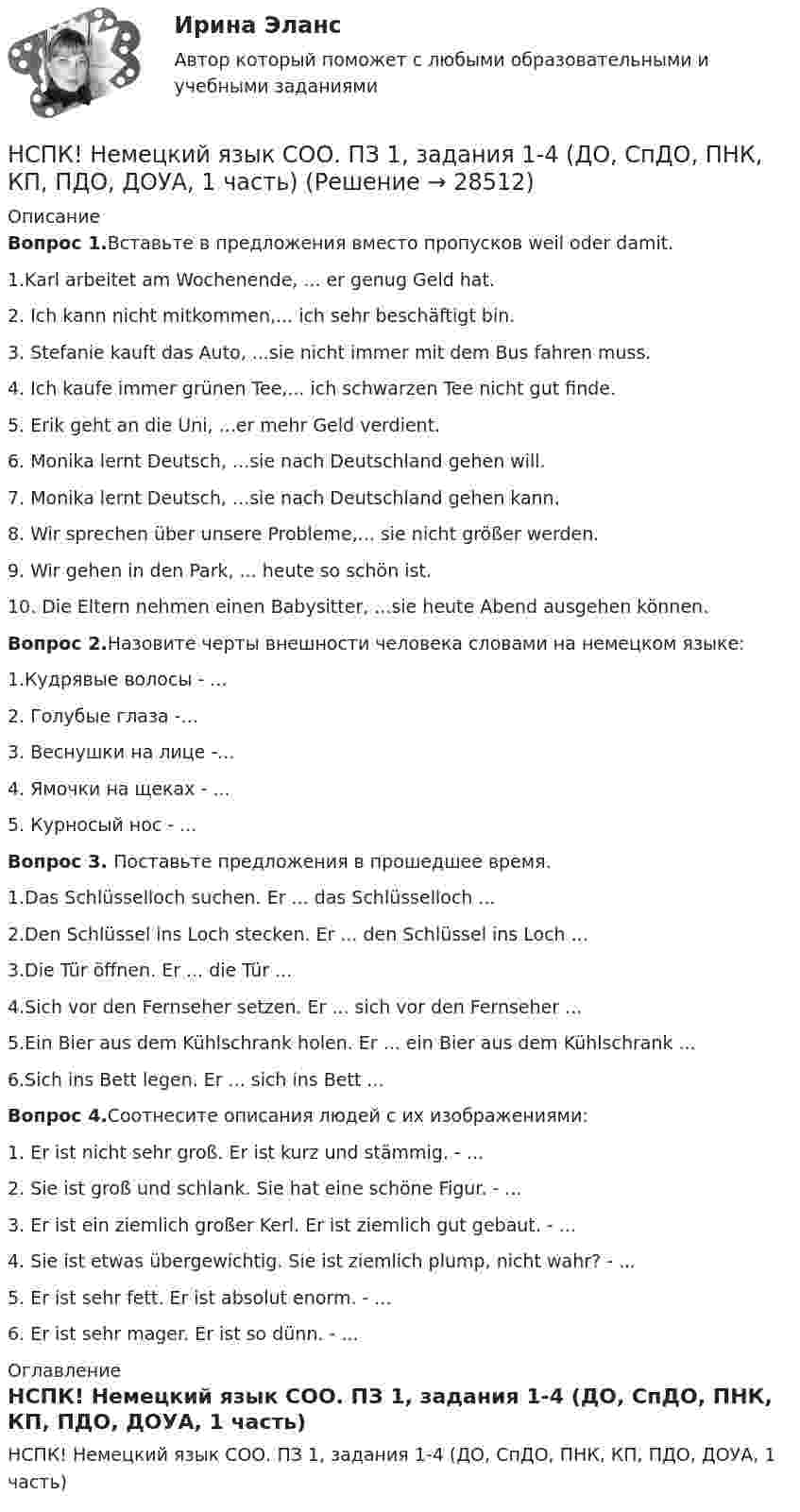     
          Описание
          Вопрос 1.Вставьте в предложения вместо пропусков weil oder damit.1.Karl arbeitet am Wochenende, ... er genug Geld hat.2. Ich kann nicht mitkommen,... ich sehr beschäftigt bin.3. Stefanie kauft das Auto, ...sie nicht immer mit dem Bus fahren muss.4. Ich kaufe immer grünen Tee,... ich schwarzen Tee nicht gut finde.5. Erik geht an die Uni, ...er mehr Geld verdient.6. Monika lernt Deutsch, ...sie nach Deutschland gehen will.7. Monika lernt Deutsch, ...sie nach Deutschland gehen kann.8. Wir sprechen über unsere Probleme,... sie nicht größer werden.9. Wir gehen in den Park, ... heute so schön ist.10. Die Eltern nehmen einen Babysitter, ...sie heute Abend ausgehen können.Вопрос 2.Назовите черты внешности человека словами на немецком языке:1.Кудрявые волосы - ...2. Голубые глаза -...3. Веснушки на лице -...4. Ямочки на щеках - ...5. Курносый нос - ...Вопрос 3. Поставьте предложения в прошедшее время.1.Das Schlüsselloch suchen. Er ... das Schlüsselloch ...2.Den Schlüssel ins Loch stecken. Er ... den Schlüssel ins Loch ...3.Die Tür öffnen. Er ... die Tür ...4.Sich vor den Fernseher setzen. Er ... sich vor den Fernseher ...5.Ein Bier aus dem Kühlschrank holen. Er ... ein Bier aus dem Kühlschrank ...6.Sich ins Bett legen. Er ... sich ins Bett ...Вопрос 4.Соотнесите описания людей с их изображениями:1. Er ist nicht sehr groß. Er ist kurz und stämmig. - ...2. Siе ist groß und schlank. Sie hat eine schöne Figur. - ...3. Er ist ein ziemlich großer Kerl. Er ist ziemlich gut gebaut. -  ...4. Sie ist etwas übergewichtig. Sie ist ziemlich plump, nicht wahr? -  ...5. Er ist sehr fett. Er ist absolut enorm. -  ...6. Er ist sehr mager. Er ist so dünn. - ... 
          Оглавление
          НСПК! Немецкий язык СОО. ПЗ 1, задания 1-4 (ДО, СпДО, ПНК, КП, ПДО, ДОУА, 1 часть) 
            
            
            НСПК! Немецкий язык. ПЗ-3, задания 2-4,6 (ДО, СпДО, ПНК, КП, ПДО, ДОУА, 1 часть)НСПК! Немецкий язык СОО. ПЗ 1, задания 1-4 (ДО, СпДО, ПНК, КП, ПДО, ДОУА, 1 часть)НСПК! Немецкий язык СОО. ПЗ-2. Занятие 1, 2, 4,5 (ДО, СпДО, ПНК, КП, ПДО, ДОУА, 1 часть)НСПК! Немецкий язык СОО - тест к разделу 1.DieFamilie (ДО, СпДО, ПНК, КП, ПДО, ДОУА, 1 часть)НСПК! Немецкий язык СОО - тест к разделу 2.DieLandeskunde (ДО, СпДО, ПНК, КП, ПДО, ДОУА, 1 часть)НСПК Организация и нормативно-правовые основы архивного дела (ДОУА, 2 часть) Комплексное заданиеНСПК Организация и нормативно-правовые основы архивного дела (ДОУА, 2 часть) Практическое занятие 3. Задания 1,3-5,8,10НСПК Методика организации досуговых мероприятий Тест 3НСПК Методика организации досуговых мероприятий Тест 4(НСПК)Методика преподавания по программам дополнительного образования в области изобразительной деятельности и декоративно-прикладного искусства ТЕСТ 1 (100%)(НСПК)Методика преподавания по программам дополнительного образования в области изобразительной деятельности и декоративно-прикладного искусства ТЕСТ 2 (100%)НСПК : Методика преподавания по программам дополнительного образования в области социально-педагогической деятельности Практическое занятие 1.13 заданийНСПК Методика преподавания по программам дополнительного образования в области социально-педагогической деятельности Практическое занятие 1.13 заданийНСПК! Немецкий язык. ПЗ-1. Задания 2-4,7 (ДО, СпДО, ПНК, КП, ПДО, ДОУА, 1 часть)