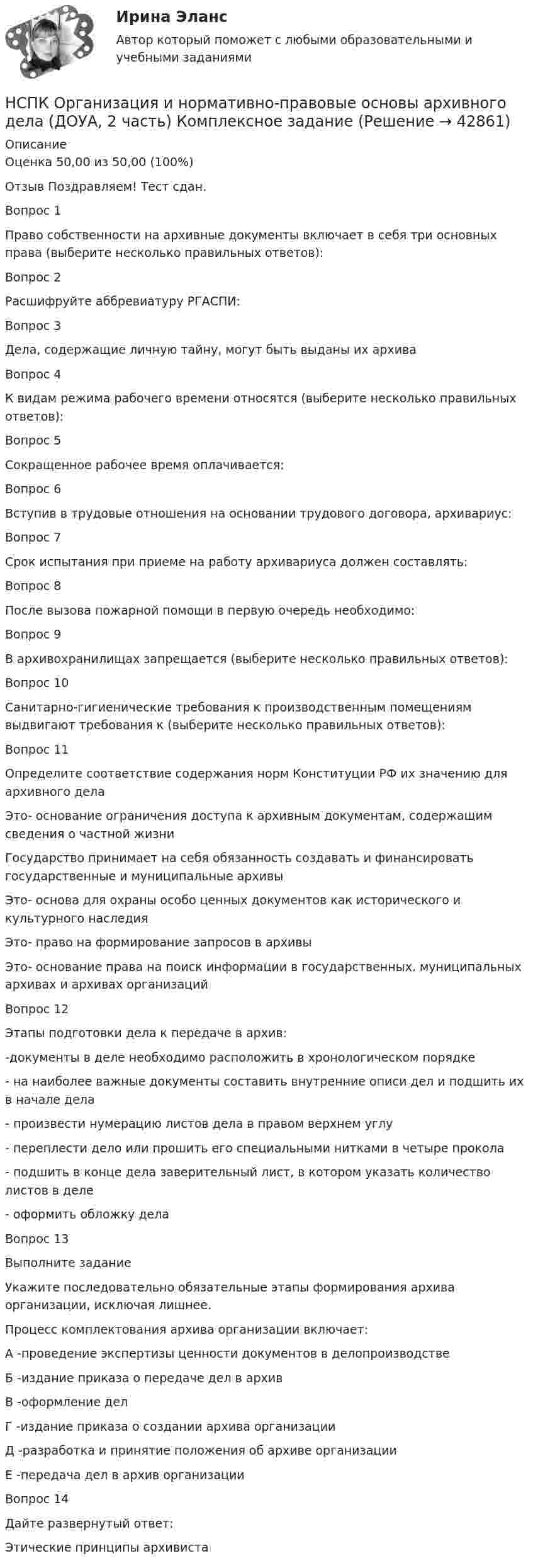     
          Описание
          Оценка	50,00 из 50,00 (100%)Отзыв	Поздравляем! Тест сдан.Вопрос 1Право собственности на архивные документы включает в себя три основных права (выберите несколько правильных ответов):Вопрос 2Расшифруйте аббревиатуру РГАСПИ:Вопрос 3Дела, содержащие личную тайну, могут быть выданы их архиваВопрос 4К видам режима рабочего времени относятся (выберите несколько правильных ответов):Вопрос 5Сокращенное рабочее время оплачивается:Вопрос 6Вступив в трудовые отношения на основании трудового договора, архивариус:Вопрос 7Срок испытания при приеме на работу архивариуса должен составлять:Вопрос 8После вызова пожарной помощи в первую очередь необходимо:Вопрос 9В архивохранилищах запрещается (выберите несколько правильных ответов):Вопрос 10Санитарно-гигиенические требования к производственным помещениям выдвигают требования к (выберите несколько правильных ответов):Вопрос 11Определите соответствие содержания норм Конституции РФ их значению для архивного делаЭто- основание ограничения доступа к архивным документам, содержащим сведения о частной жизни Государство принимает на себя обязанность создавать и финансировать государственные и муниципальные архивыЭто- основа для охраны особо ценных документов как исторического и культурного наследияЭто- право на формирование запросов в архивыЭто- основание права на поиск информации в государственных. муниципальных архивах и архивах организацийВопрос 12Этапы подготовки дела к передаче в архив:  -документы в деле необходимо расположить в хронологическом порядке  - на наиболее важные документы составить внутренние описи дел и подшить их в начале дела  - произвести нумерацию листов дела в правом верхнем углу  - переплести дело или прошить его специальными нитками в четыре прокола  - подшить в конце дела заверительный лист, в котором указать количество листов в деле  - оформить обложку делаВопрос 13Выполните заданиеУкажите последовательно обязательные этапы формирования архива организации, исключая лишнее.Процесс комплектования архива организации включает:А -проведение экспертизы ценности документов в делопроизводствеБ -издание приказа о передаче дел в архивВ -оформление делГ -издание приказа о создании архива организацииД -разработка и принятие положения об архиве организацииЕ -передача дел в архив организацииВопрос 14Дайте развернутый ответ:Этические принципы архивиста  
            
            
            НСПК! Немецкий язык СОО - тест к разделу 2.DieLandeskunde (ДО, СпДО, ПНК, КП, ПДО, ДОУА, 1 часть)НСПК Организация и нормативно-правовые основы архивного дела (ДОУА, 2 часть) Комплексное заданиеНСПК Организация и нормативно-правовые основы архивного дела (ДОУА, 2 часть) Практическое занятие 3. Задания 1,3-5,8,10НСПК Организация и нормативно-правовые основы архивного дела (ДОУА, 2 часть) Тестовые вопросы к разделам 5,6,7НСПК! Организация и нормативно-правовые основы архивного дела. Тест к разделу 2 (ДОУА, 1 часть)НСПК Организация секретарского обслуживания (ДОУА) Итоговое тестирование по дисциплинеНСПК Организация секретарского обслуживания (ДОУА) Практическое занятие 1. Задания 1-10НСПК : Методика преподавания по программам дополнительного образования в области социально-педагогической деятельности Практическое занятие 1.13 заданийНСПК Методика преподавания по программам дополнительного образования в области социально-педагогической деятельности Практическое занятие 1.13 заданийНСПК! Немецкий язык. ПЗ-1. Задания 2-4,7 (ДО, СпДО, ПНК, КП, ПДО, ДОУА, 1 часть)НСПК! Немецкий язык. ПЗ-2. Задания 1,3-6 (ДО, СпДО, ПНК, КП, ПДО, ДОУА, 1 часть)НСПК! Немецкий язык. ПЗ-3, задания 2-4,6 (ДО, СпДО, ПНК, КП, ПДО, ДОУА, 1 часть)НСПК! Немецкий язык СОО. ПЗ 1, задания 1-4 (ДО, СпДО, ПНК, КП, ПДО, ДОУА, 1 часть)НСПК! Немецкий язык СОО. ПЗ-2. Занятие 1, 2, 4,5 (ДО, СпДО, ПНК, КП, ПДО, ДОУА, 1 часть)