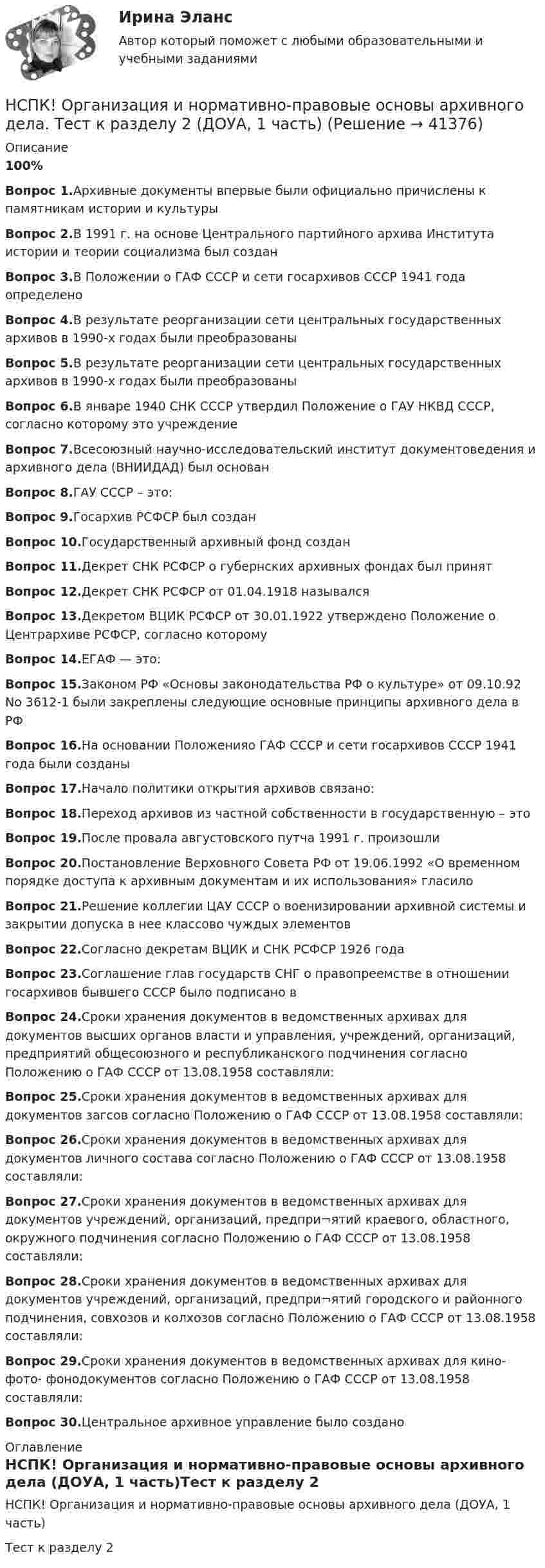     
          Описание
          100%Вопрос 1.Архивные документы впервые были официально причислены к памятникам истории и культурыВопрос 2.В 1991 г. на основе Центрального партийного архива Института истории и теории социализма был созданВопрос 3.В Положении о ГАФ СССР и сети госархивов СССР 1941 года определеноВопрос 4.В результате реорганизации сети центральных государственных архивов в 1990-х годах были преобразованыВопрос 5.В результате реорганизации сети центральных государственных архивов в 1990-х годах были преобразованыВопрос 6.В январе 1940 СНК СССР утвердил Положение о ГАУ НКВД СССР, согласно которому это учреждениеВопрос 7.Всесоюзный научно-исследовательский институт документоведения и архивного дела (ВНИИДАД) был основанВопрос 8.ГАУ СССР – это:Вопрос 9.Госархив РСФСР был созданВопрос 10.Государственный архивный фонд созданВопрос 11.Декрет СНК РСФСР о губернских архивных фондах был принятВопрос 12.Декрет СНК РСФСР от 01.04.1918 называлсяВопрос 13.Декретом ВЦИК РСФСР от 30.01.1922 утверждено Положение о Центрархиве РСФСР, согласно которомуВопрос 14.ЕГАФ — это:Вопрос 15.Законом РФ «Основы законодательства РФ о культуре» от 09.10.92 No 3612-1 были закреплены следующие основные принципы архивного дела в РФВопрос 16.На основании Положенияо ГАФ СССР и сети госархивов СССР 1941 года были созданыВопрос 17.Начало политики открытия архивов связано:Вопрос 18.Переход архивов из частной собственности в государственную – этоВопрос 19.После провала августовского путча 1991 г. произошлиВопрос 20.Постановление Верховного Совета РФ от 19.06.1992 «О временном порядке доступа к архивным документам и их использования» гласило Вопрос 21.Решение коллегии ЦАУ СССР о военизировании архивной системы и закрытии допуска в нее классово чуждых элементовВопрос 22.Согласно декретам ВЦИК и СНК РСФСР 1926 годаВопрос 23.Соглашение глав государств СНГ о правопреемстве в отношении госархивов бывшего СССР было подписано вВопрос 24.Сроки хранения документов в ведомственных архивах для документов высших органов власти и управления, учреждений, организаций, предприятий общесоюзного и республиканского подчинения согласно Положению о ГАФ СССР от 13.08.1958 составляли:Вопрос 25.Сроки хранения документов в ведомственных архивах для документов загсов согласно Положению о ГАФ СССР от 13.08.1958 составляли:Вопрос 26.Сроки хранения документов в ведомственных архивах для документов личного состава согласно Положению о ГАФ СССР от 13.08.1958 составляли:Вопрос 27.Сроки хранения документов в ведомственных архивах для документов учреждений, организаций, предпри¬ятий краевого, областного, окружного подчинения согласно Положению о ГАФ СССР от 13.08.1958 составляли:Вопрос 28.Сроки хранения документов в ведомственных архивах для документов учреждений, организаций, предпри¬ятий городского и районного подчинения, совхозов и колхозов согласно Положению о ГАФ СССР от 13.08.1958 составляли:Вопрос 29.Сроки хранения документов в ведомственных архивах для кино- фото- фонодокументов согласно Положению о ГАФ СССР от 13.08.1958 составляли:Вопрос 30.Центральное архивное управление было создано 
          Оглавление
          НСПК! Организация и нормативно-правовые основы архивного дела (ДОУА, 1 часть)Тест к разделу 2 
            
            
            НСПК Организация и нормативно-правовые основы архивного дела (ДОУА, 2 часть) Тестовые вопросы к разделам 5,6,7НСПК! Организация и нормативно-правовые основы архивного дела. Тест к разделу 2 (ДОУА, 1 часть)НСПК Организация секретарского обслуживания (ДОУА) Итоговое тестирование по дисциплинеНСПК Организация секретарского обслуживания (ДОУА) Практическое занятие 1. Задания 1-10НСПК Организация секретарского обслуживания (ДОУА) Тестовые вопросы к разделам 1,2,3НСПК, Основные виды и способы организации досуговой деятельности по изобразительному и декоративно-прикладному искусству, 3 семестр, тест к разделу 1.НСПК, Основные виды и способы организации досуговой деятельности по изобразительному и декоративно-прикладному искусству, 3 семестр, тест к разделу 2.НСПК! Немецкий язык. ПЗ-2. Задания 1,3-6 (ДО, СпДО, ПНК, КП, ПДО, ДОУА, 1 часть)НСПК! Немецкий язык. ПЗ-3, задания 2-4,6 (ДО, СпДО, ПНК, КП, ПДО, ДОУА, 1 часть)НСПК! Немецкий язык СОО. ПЗ 1, задания 1-4 (ДО, СпДО, ПНК, КП, ПДО, ДОУА, 1 часть)НСПК! Немецкий язык СОО. ПЗ-2. Занятие 1, 2, 4,5 (ДО, СпДО, ПНК, КП, ПДО, ДОУА, 1 часть)НСПК! Немецкий язык СОО - тест к разделу 1.DieFamilie (ДО, СпДО, ПНК, КП, ПДО, ДОУА, 1 часть)НСПК! Немецкий язык СОО - тест к разделу 2.DieLandeskunde (ДО, СпДО, ПНК, КП, ПДО, ДОУА, 1 часть)НСПК Организация и нормативно-правовые основы архивного дела (ДОУА, 2 часть) Комплексное задание