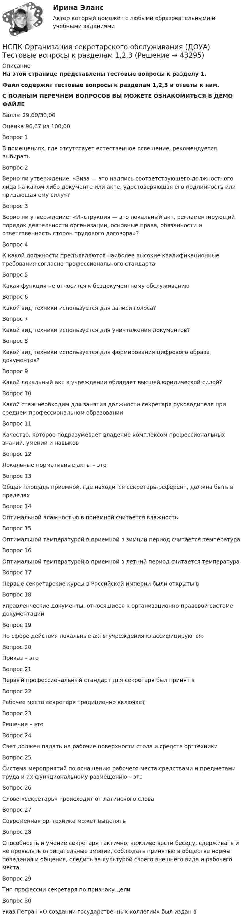     
            Описание
            На этой странице представлены тестовые вопросы к разделу 1.Файл содержит тестовые вопросы к разделам 1,2,3 и ответы к ним.С ПОЛНЫМ ПЕРЕЧНЕМ ВОПРОСОВ ВЫ МОЖЕТЕ ОЗНАКОМИТЬСЯ В ДЕМО ФАЙЛЕБаллы	29,00/30,00Оценка	96,67 из 100,00Вопрос 1В помещениях, где отсутствует естественное освещение, рекомендуется выбиратьВопрос 2Верно ли утверждение: «Виза — это надпись соответствующего должностного лица на каком-либо документе или акте, удостоверяющая его подлинность или придающая ему силу»?Вопрос 3Верно ли утверждение: «Инструкция — это локальный акт, регламентирующий порядок деятельности организации, основные права, обязанности и ответственность сторон трудового договора»?Вопрос 4К какой должности предъявляются наиболее высокие квалификационные требования согласно профессионального стандартаВопрос 5Какая функция не относится к бездокументному обслуживаниюВопрос 6Какой вид техники используется для записи голоса?Вопрос 7Какой вид техники используется для уничтожения документов?Вопрос 8Какой вид техники используется для формирования цифрового образа документов?Вопрос 9Какой локальный акт в учреждении обладает высшей юридической силой?Вопрос 10Какой стаж необходим для занятия должности секретаря руководителя при среднем профессиональном образованииВопрос 11Качество, которое подразумевает владение комплексом профессиональных знаний, умений и навыков Вопрос 12Локальные нормативные акты – этоВопрос 13Общая площадь приемной, где находится секретарь-референт, должна быть в пределах Вопрос 14Оптимальной влажностью в приемной считается влажностьВопрос 15Оптимальной температурой в приемной в зимний период считается температураВопрос 16Оптимальной температурой в приемной в летний период считается температураВопрос 17Первые секретарские курсы в Российской империи были открыты в Вопрос 18Управленческие документы, относящиеся к организационно-правовой системе документацииВопрос 19По сфере действия локальные акты учреждения классифицируются:Вопрос 20Приказ – этоВопрос 21Первый профессиональный стандарт для секретаря был принят в Вопрос 22Рабочее место секретаря традиционно включаетВопрос 23Решение – этоВопрос 24Свет должен падать на рабочие поверхности стола и средств оргтехникиВопрос 25Система мероприятий по оснащению рабочего места средствами и предметами труда и их функциональному размещению – этоВопрос 26Слово «секретарь» происходит от латинского слова Вопрос 27Современная оргтехника может выделятьВопрос 28Способность и умение секретаря тактично, вежливо вести беседу, сдерживать и не проявлять отрицательные эмоции, соблюдать принятые в обществе нормы поведения и общения, следить за культурой своего внешнего вида и рабочего места Вопрос 29Тип профессии секретаря по признаку целиВопрос 30Указ Петра I «О создании государственных коллегий» был издан в  
            
            
            НСПК Организация секретарского обслуживания (ДОУА) Практическое занятие 1. Задания 1-10НСПК Организация секретарского обслуживания (ДОУА) Тестовые вопросы к разделам 1,2,3НСПК, Основные виды и способы организации досуговой деятельности по изобразительному и декоративно-прикладному искусству, 3 семестр, тест к разделу 1.НСПК, Основные виды и способы организации досуговой деятельности по изобразительному и декоративно-прикладному искусству, 3 семестр, тест к разделу 2.НСПК, Основные виды и способы организации досуговой деятельности по изобразительному и декоративно-прикладному искусству, 3 семестр, тест к разделу 3.НСПК! Основы коррекционной педагогики и коррекционной психологии. ПЗ- 1. Задания 1,2,6,9 (СпДО)НСПК! Основы организации внеурочной работы (изобразительная деятельность и декоративно- прикладное искусство). Тест к разделу 1 (ПНК)НСПК! Немецкий язык СОО. ПЗ-2. Занятие 1, 2, 4,5 (ДО, СпДО, ПНК, КП, ПДО, ДОУА, 1 часть)НСПК! Немецкий язык СОО - тест к разделу 1.DieFamilie (ДО, СпДО, ПНК, КП, ПДО, ДОУА, 1 часть)НСПК! Немецкий язык СОО - тест к разделу 2.DieLandeskunde (ДО, СпДО, ПНК, КП, ПДО, ДОУА, 1 часть)НСПК Организация и нормативно-правовые основы архивного дела (ДОУА, 2 часть) Комплексное заданиеНСПК Организация и нормативно-правовые основы архивного дела (ДОУА, 2 часть) Практическое занятие 3. Задания 1,3-5,8,10НСПК Организация и нормативно-правовые основы архивного дела (ДОУА, 2 часть) Тестовые вопросы к разделам 5,6,7НСПК! Организация и нормативно-правовые основы архивного дела. Тест к разделу 2 (ДОУА, 1 часть)