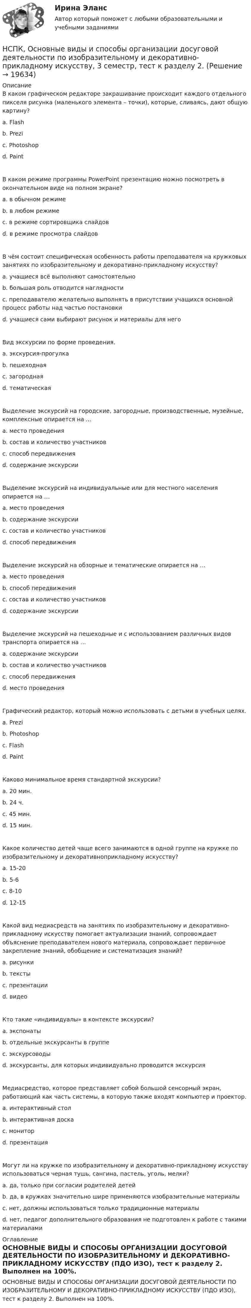     
          Описание
          В каком графическом редакторе закрашивание происходит каждого отдельного пикселя рисунка (маленького элемента – точки), которые, сливаясь, дают общую картину? a. Flash b. Prezi c. Photoshop d. Paint В каком режиме программы PowerPoint презентацию можно посмотреть в окончательном виде на полном экране? a. в обычном режиме b. в любом режиме c. в режиме сортировщика слайдов d. в режиме просмотра слайдов В чём состоит специфическая особенность работы преподавателя на кружковых занятиях по изобразительному и декоративно-прикладному искусству? a. учащиеся всё выполняют самостоятельно b. большая роль отводится наглядности c. преподавателю желательно выполнять в присутствии учащихся основной процесс работы над частью постановки d. учащиеся сами выбирают рисунок и материалы для него Вид экскурсии по форме проведения. a. экскурсия-прогулка b. пешеходная c. загородная d. тематическая Выделение экскурсий на городские, загородные, производственные, музейные, комплексные опирается на … a. место проведения b. состав и количество участников c. способ передвижения d. содержание экскурсииВыделение экскурсий на индивидуальные или для местного населения опирается на … a. место проведения b. содержание экскурсии c. состав и количество участниковd. способ передвижения Выделение экскурсий на обзорные и тематические опирается на … a. место проведения b. способ передвижения c. состав и количество участников d. содержание экскурсии Выделение экскурсий на пешеходные и с использованием различных видов транспорта опирается на … a. содержание экскурсии b. состав и количество участников c. способ передвижения d. место проведения Графический редактор, который можно использовать с детьми в учебных целях. a. Prezi b. Photoshop c. Flash d. Paint Каково минимальное время стандартной экскурсии? a. 20 мин. b. 24 ч. c. 45 мин. d. 15 мин. Какое количество детей чаще всего занимаются в одной группе на кружке по изобразительному и декоративноприкладному искусству? a. 15-20 b. 5-6 c. 8-10 d. 12-15 Какой вид медиасредств на занятиях по изобразительному и декоративно-прикладному искусству помогает актуализации знаний, сопровождает объяснение преподавателем нового материала, сопровождает первичное закрепление знаний, обобщение и систематизация знаний? a. рисунки b. тексты c. презентацииd. видео Кто такие «индивидуалы» в контексте экскурсии? a. экспонаты b. отдельные экскурсанты в группе c. экскурсоводы d. экскурсанты, для которых индивидуально проводится экскурсия Медиасредство, которое представляет собой большой сенсорный экран, работающий как часть системы, в которую также входят компьютер и проектор. a. интерактивный стол b. интерактивная доска c. монитор d. презентация Могут ли на кружке по изобразительному и декоративно-прикладному искусству использоваться черная тушь, сангина, пастель, уголь, мелки? a. да, только при согласии родителей детей b. да, в кружках значительно шире применяются изобразительные материалы c. нет, должны использоваться только традиционные материалы d. нет, педагог дополнительного образования не подготовлен к работе с такими материалами 
          Оглавление
          ОСНОВНЫЕ ВИДЫ И СПОСОБЫ ОРГАНИЗАЦИИ ДОСУГОВОЙ ДЕЯТЕЛЬНОСТИ ПО ИЗОБРАЗИТЕЛЬНОМУ И ДЕКОРАТИВНО-ПРИКЛАДНОМУ ИСКУССТВУ (ПДО ИЗО), тест к разделу 2. Выполнен на 100%. 
            
            
            НСПК, Основные виды и способы организации досуговой деятельности по изобразительному и декоративно-прикладному искусству, 3 семестр, тест к разделу 1.НСПК, Основные виды и способы организации досуговой деятельности по изобразительному и декоративно-прикладному искусству, 3 семестр, тест к разделу 2.НСПК, Основные виды и способы организации досуговой деятельности по изобразительному и декоративно-прикладному искусству, 3 семестр, тест к разделу 3.НСПК! Основы коррекционной педагогики и коррекционной психологии. ПЗ- 1. Задания 1,2,6,9 (СпДО)НСПК! Основы организации внеурочной работы (изобразительная деятельность и декоративно- прикладное искусство). Тест к разделу 1 (ПНК)НСПК! Основы организации внеурочной работы (изобразительная деятельность и декоративно- прикладное искусство). Тест к разделу 2 (ПНК)НСПК! Основы организации внеурочной работы (ИЗО и ДПИ). Комплексное задание (ПНК)НСПК! Немецкий язык СОО - тест к разделу 2.DieLandeskunde (ДО, СпДО, ПНК, КП, ПДО, ДОУА, 1 часть)НСПК Организация и нормативно-правовые основы архивного дела (ДОУА, 2 часть) Комплексное заданиеНСПК Организация и нормативно-правовые основы архивного дела (ДОУА, 2 часть) Практическое занятие 3. Задания 1,3-5,8,10НСПК Организация и нормативно-правовые основы архивного дела (ДОУА, 2 часть) Тестовые вопросы к разделам 5,6,7НСПК! Организация и нормативно-правовые основы архивного дела. Тест к разделу 2 (ДОУА, 1 часть)НСПК Организация секретарского обслуживания (ДОУА) Итоговое тестирование по дисциплинеНСПК Организация секретарского обслуживания (ДОУА) Практическое занятие 1. Задания 1-10