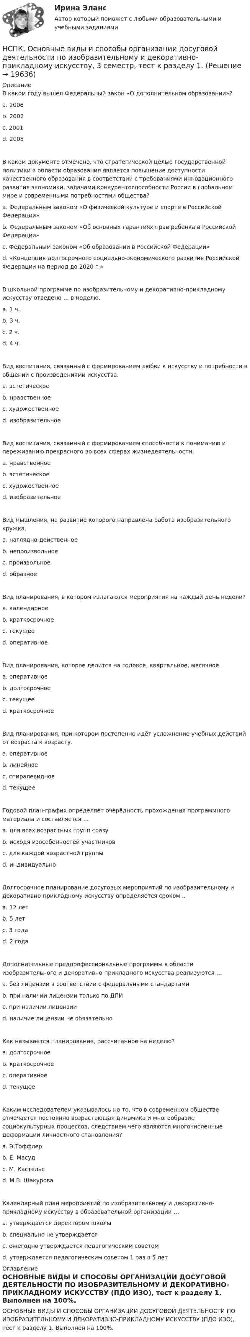     
          Описание
          В каком году вышел Федеральный закон «О дополнительном образовании»? a. 2006 b. 2002 c. 2001 d. 2005 В каком документе отмечено, что стратегической целью государственной политики в области образования является повышение доступности качественного образования в соответствии с требованиями инновационного развития экономики, задачами конкурентоспособности России в глобальном мире и современными потребностями общества? a. Федеральным законом «О физической культуре и спорте в Российской Федерации» b. Федеральным законом «Об основных гарантиях прав ребенка в Российской Федерации» c. Федеральным законом «Об образовании в Российской Федерации» d. «Концепция долгосрочного социально-экономического развития Российской Федерации на период до 2020 г.» В школьной программе по изобразительному и декоративно-прикладному искусству отведено … в неделю. a. 1 ч. b. 3 ч. c. 2 ч. d. 4 ч. Вид воспитания, связанный с формированием любви к искусству и потребности в общении с произведениями искусства. a. эстетическое b. нравственное c. художественное d. изобразительное Вид воспитания, связанный с формированием способности к пониманию и переживанию прекрасного во всех сферах жизнедеятельности. a. нравственное b. эстетическое c. художественное d. изобразительное Вид мышления, на развитие которого направлена работа изобразительного кружка. a. наглядно-действенное b. непроизвольное c. произвольное d. образное Вид планирования, в котором излагаются мероприятия на каждый день недели? a. календарное b. краткосрочное c. текущее d. оперативное Вид планирования, которое делится на годовое, квартальное, месячное. a. оперативное b. долгосрочное c. текущее d. краткосрочное Вид планирования, при котором постепенно идёт усложнение учебных действий от возраста к возрасту. a. оперативное b. линейное c. спиралевидное d. текущее Годовой план-график определяет очерёдность прохождения программного материала и составляется … a. для всех возрастных групп сразу b. исходя изособенностей участников c. для каждой возрастной группыd. индивидуально Долгосрочное планирование досуговых мероприятий по изобразительному и декоративно-прикладному искусству определяется сроком .. a. 12 лет b. 5 лет c. 3 года d. 2 годаДополнительные предпрофессиональные программы в области изобразительного и декоративно-прикладного искусства реализуются … a. без лицензии в соответствии с федеральными стандартами b. при наличии лицензии только по ДПИ c. при наличии лицензии d. наличие лицензии не обязательно Как называется планирование, рассчитанное на неделю? a. долгосрочное b. краткосрочное c. оперативное d. текущее Каким исследователем указывалось на то, что в современном обществе отмечается постоянно возрастающая динамика и многообразие социокультурных процессов, следствием чего являются многочисленные деформации личностного становления? a. Э.Тоффлер b. Е. Масуд c. М. Кастельс d. М.В. Шакурова Календарный план мероприятий по изобразительному и декоративно-прикладному искусству в образовательной организации … a. утверждается директором школы b. специально не утверждается c. ежегодно утверждается педагогическим советом d. утверждается педагогическим советом 1 раз в 5 лет 
          Оглавление
          ОСНОВНЫЕ ВИДЫ И СПОСОБЫ ОРГАНИЗАЦИИ ДОСУГОВОЙ ДЕЯТЕЛЬНОСТИ ПО ИЗОБРАЗИТЕЛЬНОМУ И ДЕКОРАТИВНО-ПРИКЛАДНОМУ ИСКУССТВУ (ПДО ИЗО), тест к разделу 1. Выполнен на 100%. 
            
            
            НСПК Организация секретарского обслуживания (ДОУА) Тестовые вопросы к разделам 1,2,3НСПК, Основные виды и способы организации досуговой деятельности по изобразительному и декоративно-прикладному искусству, 3 семестр, тест к разделу 1.НСПК, Основные виды и способы организации досуговой деятельности по изобразительному и декоративно-прикладному искусству, 3 семестр, тест к разделу 2.НСПК, Основные виды и способы организации досуговой деятельности по изобразительному и декоративно-прикладному искусству, 3 семестр, тест к разделу 3.НСПК! Основы коррекционной педагогики и коррекционной психологии. ПЗ- 1. Задания 1,2,6,9 (СпДО)НСПК! Основы организации внеурочной работы (изобразительная деятельность и декоративно- прикладное искусство). Тест к разделу 1 (ПНК)НСПК! Основы организации внеурочной работы (изобразительная деятельность и декоративно- прикладное искусство). Тест к разделу 2 (ПНК)НСПК! Немецкий язык СОО - тест к разделу 1.DieFamilie (ДО, СпДО, ПНК, КП, ПДО, ДОУА, 1 часть)НСПК! Немецкий язык СОО - тест к разделу 2.DieLandeskunde (ДО, СпДО, ПНК, КП, ПДО, ДОУА, 1 часть)НСПК Организация и нормативно-правовые основы архивного дела (ДОУА, 2 часть) Комплексное заданиеНСПК Организация и нормативно-правовые основы архивного дела (ДОУА, 2 часть) Практическое занятие 3. Задания 1,3-5,8,10НСПК Организация и нормативно-правовые основы архивного дела (ДОУА, 2 часть) Тестовые вопросы к разделам 5,6,7НСПК! Организация и нормативно-правовые основы архивного дела. Тест к разделу 2 (ДОУА, 1 часть)НСПК Организация секретарского обслуживания (ДОУА) Итоговое тестирование по дисциплине